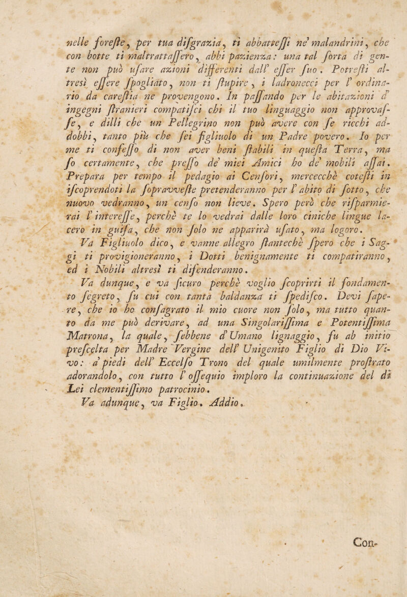 nelle forejìe, per tua dìfgrazia, tì abbattejjì ne malandrini, che con botte tìwtaltratt afferò, abbi pazienza : una tal fona di gen¬ te non può ujare anioni differenti dall’ ejjer fuo . Potrefìì al¬ tresì e/fiere fpagliato , non ti flupire , i ladronecci per /’ ordina¬ rio da careflia ne provengono. In paffando per le abitazioni di ingegni firanieri compatì]ci chi il tuo linguaggio non approva]- fe , e dilli che un Pellegrino non può avere con fe ricchi ad¬ dobbi, tanto piu che fei figliuolo di un Padre povero. Io per me ti confiejjo di non aver beni filabili in quefta Terra, ma fio certamente, che prefifo de miei Amici ho de mobili affai. Prepara per tempo il pedagio ai Confort, mercecchè cotejìi in ijcoprendoti la Jopravvefile pretenderanno per I abito di fiotto, che nuovo vedranno , un cenfio non lieve. Spero però che rifparrnie- rai I intere]]e, perchè te lo vedrai dalle loro ciniche lìngue la¬ cero in gufa, che non Jolo ne apparirà ufiato, ma logoro. Va Figliuolo dico, e vanne allegro Jlantechè fpero che i Sag¬ gi ti provigioneranno, i Dotti benignamente ti compatiranno , ed i Nobili altresì ti difenderanno Va dunque, e va ficuro perchè voglio fcoprirti il fondamen¬ to fe greto, fu cui con tanta baldanza ti /pedifico. Devi fiape- re, che io ho confagrato il mìo cuore non jolo, ma tutto quan¬ to da me può derivare, ad una Singolariffìma e Potentijfima Matrona, la quale, /ebbene d Umano lignaggio, fu ab initio prefcelta per Madre Vergine dell Unigenito Figlio di Dìo Vi¬ vo: d piedi dell Eccelfio Trono del quale umilmente profirato adorandolo, con tutto I ojfiequìo imploro la continuazione del di Lei clementìjjtmo patrocinio . Va adunque, va Figlio. Addìo• Con-