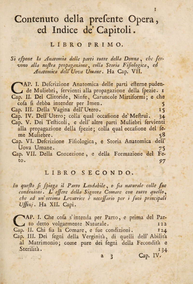 Contenuto della prefente Opera, ed Indice de’ Capitoli. LIBRO PRIMO. Sì efpone la Anatomìa delle parti tutte della Donna , che fer¬ vono alla nojìra propagazione, colla Storia Fìfiologica^ ed Anatomica dell Uova Umane. Ha Gap. VIL CAP. I. Defcrizione Anatomica delle parti efterne puden¬ de Muliebri 5 fervienti alla propagazione della fpezie. i Gap. IL Del Clitoride, Ninfe, Caruncole Mirtiformi; e che cofa fi debba intender per Imen. 5 Gap. III. Della Vagina dell* Utero. 15 Gap. IV. Deli5Utero; colla qual occafione deMeftrui. 34 Gap. V. Dei Teftìcoli, e dell5 altre parti Muliebri fervienti alla propagazione della fpezie ; colla qual occafione del fe« me Muliebre. 58 Gap. VI. Defcrizione Filologica, e Storia Anatomica dell5 Uova Umane. 75 Gap. VII. Della Concezione , e della Formazione del Fe¬ to. 97 1 t 1 * - * LIBRO SECONDO, In quefto fi /piega il Parto Laudabile, 0 fia naturale colle fue condizioni. L ejfere della Signora Comare con tutto quello, che ad uri ottima Levatrice è neceffiario per i fuoi principali Uffizj. Ha XII. Capi. CAP. I. Che cofa s’intenda per Parto, e prima del Par¬ to detto volgarmente Naturale. 122 Gap. IL Chi fia la Comare, e fue condizioni. 124 Gap. Ili, Dei fegni della Verginità, di quelli dell5 Abilita al Matrimonio; come pure dei legni della Fecondità e Sterilità. 134 Gap, IV. ■ a 3 1