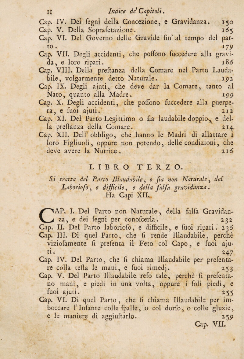 Gap. IV. Dei fegni della Concezione, e Gravidanza. 150 Gap. V. Della Soprafetazione. 165 Gap. VI. Del Governo delie Gravide fin al tempo del par¬ to . ìyp Gap. VII. Degli accidenti , che pofifono fuccedere alla gravi¬ da 5 e loro ripari. 186 Gap. VIIL Della preftanza della Comare nel Parto Lauda¬ bile , volgarmente detto Naturale. 192 Gap. IX. Degli ajuti, che deve dar la Comare , tanto al Nato, quanto alla Madre. 199 Gap. X. Degli accidenti, che poflono fuccedere alla puerpe¬ ra, e fuoi ajuti d 212 Gap. XI. Del Parto Legittimo o fia laudabile doppio^ e del¬ la preftanza della Comare. 214 Gap. XII. Deir obbligo, che hanno le Madri di allattare i loro Figliuoli, oppure non potendo, delle condizioni, che deve avere la Nutrice. 2 id LIBRO TERZO. Si tratta del Parto Illaudabile, 0 fia non Naturale, del Laboriofo, e difficile, e della falfa gravidanza. Ha Capi XII. CAP. I. Del Parto non Naturale^, della falfa Gravidan¬ za, e dei fegni per conofcerla. 232 Gap. II. Del Parto laboriofo, e difficile, e fuoi ripari. 236 Gap. III. Di quel Parto, che fi rende Illaudabile, perchè viziofamente fi prefenta il Feto col Capo, e fuoi aju- ti. 247 Gap. IV. Del Parto, che fi chiama Illaudabile per prefenta- re colla tefta le mani, e fuoi rimedj. 253 Gap. V. Del Parto Illaudabile refo tale, perchè fi prefenta- no mani, e piedi in una volta, oppure i foli piedi, e fuoi ajutì. 255 Gap. VI. Di quel Parto , che fi chiama Illaudabile per im¬ boccare f Infante colle fpalle, o col dorfo, o colle gluzie, e le maniere di aggiuftarlo. 259 Gap. VIL