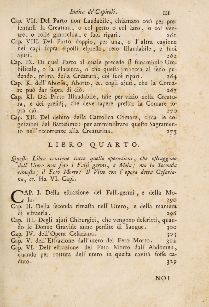 Gap. VII. Del Parto non Laudabile, chiamato cosi per pre- Tentarli la Creatura, o col petto o col lato, o col ven- tre, o colle ginocchia, e Tuoi ripari. ^ 261 Gap. Vili. Del Parto doppio, per una, o Y altra cagione nei capi l'opra efpofti efprefla, re lo Illaudabile , e Tuoi ajuti. 262 Gap. IX. Di quel Parto al quale precede il funambulo Uni- bilicale, o la Placenta, o che quella imbocca al feno pu¬ dendo, prima della Creatura, coi Tuoi ripari. 264, Cap. X dell’Aborfa, Aborto, ec. cogli ajuti, che la Coma¬ re può dar fopra di ciò. 26y Cap. XI. Del Parto Illaudabile, tale per vizio nella Creatu¬ ra, e dei prefidj, che deve fapere preltar la Comare fo¬ pra ciò. 270 Cap. XII. Del debito della Cattolica Comare, circa le co¬ gnizioni del Battefimo:'per amminiltrare quello Sagrameli- to nell5occorrenze alla Creaturina. 275 LIBRO Q^U ART O. G)ueJìo Libro contiene tutte quelle operazioni, che eflraggono dall Utero non folo i Falft germi, e Mola ; ma la Seconda rim afta ; il Feto Morto: Il Vivo con I opera detta Cefaria¬ na , ec. Ha VI. Capi. CAP. I. Della effrazione del Falfi-germi, e della Mo¬ la. 2po Gap. IL Della feconda rimafta nell’Utero, e della ^maniera di elfraerla. * 296 Cap. III. Degli ajuti Chirurgici, che vengono deferirti, quan¬ do le Donne Gravide anno perdite di Sangue. 300 Cap. IV. dell5Opera Cefariana. 303 Cap. V. dell5Effrazione dall’utero del Feto Morto. 312 Cap. VI. Dell’ effrazione del Feto Morto dall’ Abdomen, quando per rottura deli’ utero in quella cavita folfe ca¬ duto. 32 9 NOI