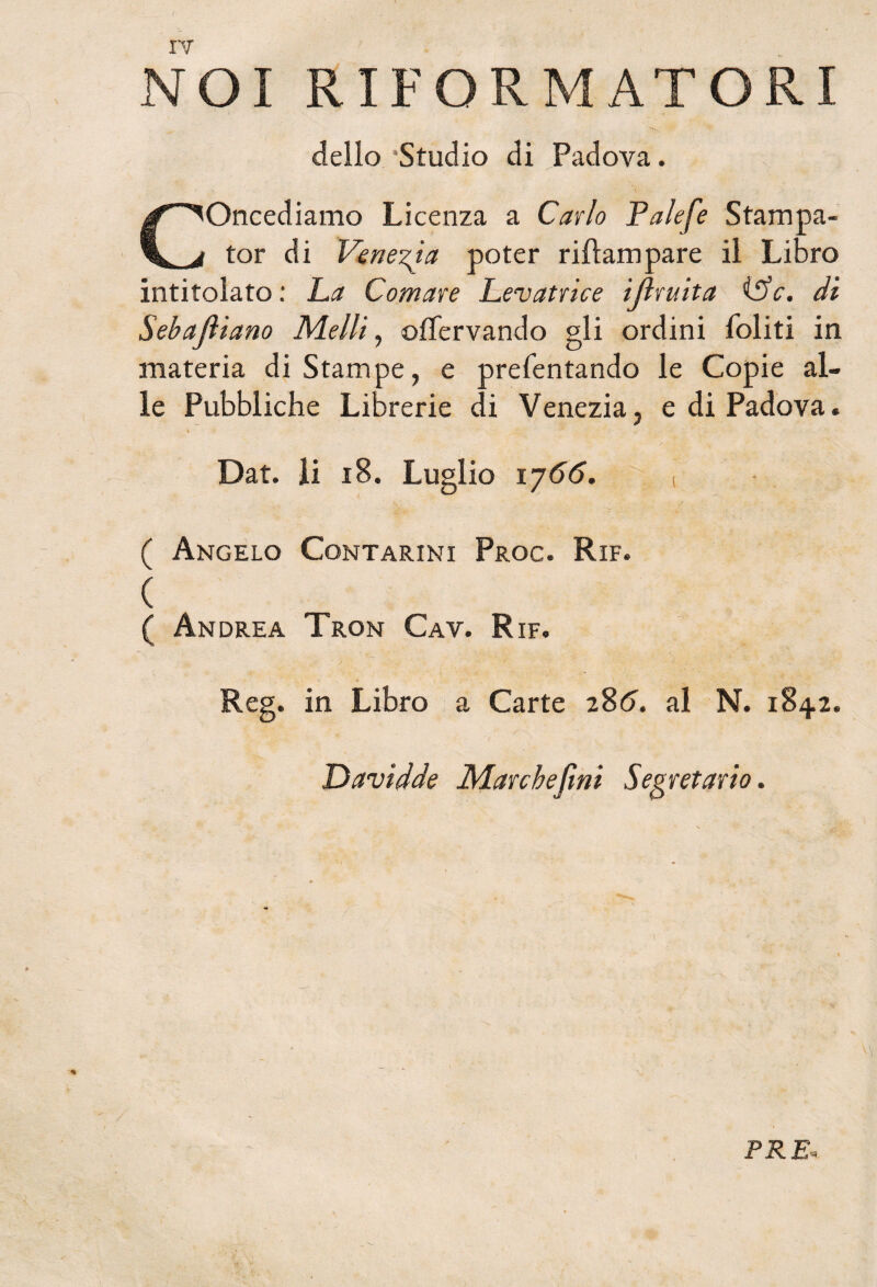 NOI RIFORMATORI dello 'Studio di Padova. • \ Concediamo Licenza a Carlo Palefe Stampa- tor di Venezia poter riftampare il Libro intitolato : La Comare Levatrice ijìruita (5V. di Sebajìiano Metti, ©fìervando gli ordini Politi in materia di Stampe, e prefentando le Copie al¬ le Pubbliche Librerie di Venezia, e di Padova. Dat. li 18. Luglio ij66. , 4 ‘ .... ? ■ •' ì t.% ( Angelo Contarini Proc. Rif. ( ( Andrea Tron Cav. Rif. Reg. in Libro a Carte 286. al N. 1842. Davidde Marche fini Segretario. PRE,