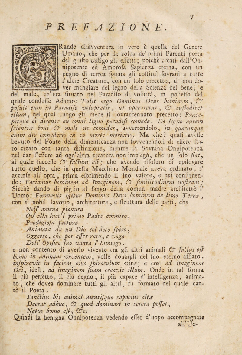 PREFAZIONE. Rande difavventura in vero è quella del Genere Umano, che per la colpa de’primi Parenti porta del giufto caftigo gli effetti; poiché creati dall5On¬ nipotente ed Amorofa Sapienza eterna, con un pugno di terrea fpuma gli cottimi fovrani a tutte T altre Creature, con un foio precetto, di non do¬ ver mangiare del legno delia Scienza del bene, e del male, ch’era fituato nel Paradifo di voluttà, in pofletto del quale conduffe Adamo: Tulit ergo Dominus Deus hominem , ©* pofuit eum in Paradifo voluptatìs , ut operar e tur , & cu fio dir et illum, nel qual luogo gli diede il fovraccennato precetto: Preece^ pitque et dicens : ex omni Ugno paradifi comede. De Ugno autern (dentice boni & mali ne comedas, avvertendolo, in quacunque enim dìe comederis ex eo morte morìeris. Ma che ? quali avelie bevuto del Fonte della dimenticanza non fovvenendoli di eflere fia¬ to creato con tanta diftinzione, mentre la Sovrana Onnipotenza nel dar l’effere ad ogn?altra creatura non impiegò, che un folo fiat, al quale faccette & fatìum efl ; che avendo rifoluto di epilogare tutto quello, che in quefta Macchina Mondiale aveva ordinato, s5 accinfe all5 opra , prima eìprimendo il fuo valore, e pg>i con fi men¬ de: Faciamus hominem ad Ima gin era, & firn Hit udinern noftram ; Sicché dando di piglio al fango della comma madre architettò P Uomo: Formavi t igì tur Dominus Deus hominem de limo Terree , con sì nobil lavorio, architettura, e firuttura delle parti, che Nel^f amena pianura Op alla lueed primo Padre ammiro, Prodigio]a fattura Animata da un Dio col dace fpiro, Oggetto, che per ejfer raro, e vago Del! Opiftce fuo vanta V Immago. e non contento di averlo vivente tra gli altri animali & faóìus efl homo in ani m am viventem\ volle donargli del fuo eterno afflato. injpiravit in faciem e/us fipiraculum vitce\ e così ad imaginem Dei, ideft 3 ad imaginem fuam creavit illum. Onde in tal forma il piu perfetto, il più degno, il più capace d’intelligenza, anima¬ to, che dovea dominare tutti gli altri, fu formato del quale can¬ tò il Poeta . SanHìus his animai mentifque capacius altee Deerat adhuc, & quod dominari in cetera pojfet, Natus homo effi &c. Quindi la benigna Onnipotenza vedendo effer àfuopo accompagnare alPUo-