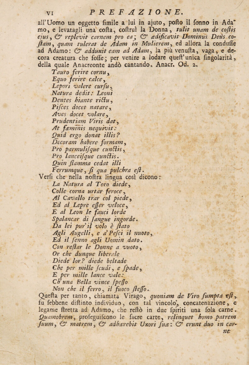 all’Uomo un oggetto limile a lui in ajuto, pollo il fonno in Ada mo, e levatagli una colla, collruì la Donna, tulit imam de coflis e/us^ & replevit carnem prò ea\ & ce d ifi c av i t Dominus Deùs co- ftam^ quam tulerat de Adam in Multeremo ed allora la conduffe ad Adamo: & adduxit e am ad Adam, la più venulta, vaga, e de¬ cora creatura che folle; per venire a lodare quell1 unica fingolarità, della quale Anacreonte andò cantando « Anacr* Od. 2. Tauro ferire cornu % Equo ferire calce, Lepori valere curfu, Natura dédit: Leoni Dentes hiante rilluj Pifces docet natare, Aves docet volare, Prudentiam Viris dat, At fcemmis nequivit : Quid ergo donat illis ? Decor am haberefior m am, Pro parmulifque cunBisj Pro lanceifque cun&is. Quin fiamma cedat illi Ferrumque , fi qua pulchra efi. Verfi che nella nollra lingua così dicono La Natura al Toro diede, Colle corna urtar feroce, Al Cavallo trar col piede, Ed al Lepre ejjer veloce, E al Leon le fauci lorde Spalancar dì fangue ingorde. Da lei pur il volo è flato Agli Augelli, e dPefci il nuoto, Ed il fenno agli Uomin dato. Con re far le Donne a vuoto , Or che dunque liberale Diede lor? diede beltade Che per mille feudi, e fpade j E per mille lance vale: CF una Bella vince fpefjo Non che il ferro, il fuoco ftejfo. Quella per tanto, chiamata Virago, quonìam de Tiro fumpta tfty fu febbene diftinto individuo, con tal vincolo], concatenazione, e legame lìretta ad Adamo, che reftò in due fpiriti una fola carne. Quamobrem, profeguifeono le facre carte, relinquet homo patrem Juumy & matrem, & adh cerchi t Uxori fua i & erunt duo in car~ t>,.