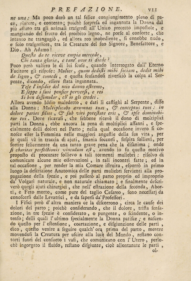 ne una: Ma poco durò un tal felice congiungimento pieno di pa¬ ce, piacere, e contento; poiché lòrprefa ed ingannata la Donna dai più allato tra gli animali tralgredì all’ Unico precetto importele , s mangiando del frutto del proibito legno, ne porfe al conforte , che intanto ne trangugiò, ed allora reo inobediente , fi conobbe nudo, e folo trafgreflore, tra le Creature del fuo Signore, Benefattore, e Dio. Ah Adamo! Quefìa da te riceve empia mercede, Chi tanta gloria, e tant\ onor ti diede ì Poco però vallerò le di lui feufe , quando interrogato dall’ Eterno Facitore gli rifpofe: Mulier , qu am de di(li mìhi foci am , dedit nubi de Ugno , <3° comedi , e quella feufandofi riverfeiò la colpa al Ser¬ pente, dicendo, edere fiata ingannata. Teje V infidie del mio danno eflremo, E feppe ifuoi penfeer perverfì, e rei Si ben diffimular , cti io gli credei. Allora avendo Iddio maledetto, e dati li cafiighi al Serpente, dille alia Donna ; Multiphcabo cerumnas tuas , & conceptus tuosp in dolore paries filios , & fub viri poteftate eris , & ipfe dominabi- tur tuì. Dove ricavali, che febbene ricevè il dono di moltiplici parti la Donna , ebbe ancora la pena di moltiplici affanni , e fpe- cialmente delli dolori nel Parto ; nella qual occafione invero fi co¬ ri ofe e effer la Femmina nelle maggiori anguille della iua vita , per le quali và in traccia diajuti, {mania foccorfi, fofpira follievi, per fortire felicemente da una tanto grave pena che la difanima ; onde fi charìtas perfeVlionis 'vìnculum e(l , avendo io fu quello motivo propello di procurare follievo a tali tormenti muliebri : rifolvo di comunicare alcune mie oflervazioni , in tali incontri fatte ; ed in tal occafione , per render la mia Comare iftruita , efporrò in primo luogo la deferizione Anatomica delle parti muliebri fervienti alla pro¬ pagazione della fpezie , e poi pafferò al parto proprio ed improprio da’ Volgari naturale, e non naturale chiamato ; e finalmente deferi- verò quegli ajuti chirurgici , che nell’ efìrazione della feconda, Abor¬ ti, e Feto morto, come pure del taglio Cefareo , fono neceffarj da conofcerfi dalle Levatrici, e da faperfi da’Profelfori. I Fifici però d’ altra maniera ce la difeorrono , circa le caufe dei dolori del parto ; poiché confiderando , che il dolore , trilla fenfa¬ zione, in tre fpezie è confiderato , o pungente, o feindente, o in¬ terno; delli quali l’ultimo fpecialmente la Donna patifee / e nafeem do quello per 1’eftenfione , coartazione, e difgiunzione delle parti , dico, quello venire a feguire qualch’ ora prima del parto, mentre movendofi la Creatura per ufeire alla luce del Mondo , reftano con¬ torti fuori dei confueto i vali, che comunicano con l’Utero, perle* chè ingorgato il fluido, refiano difgiunte, cioè allontanate le parti ,