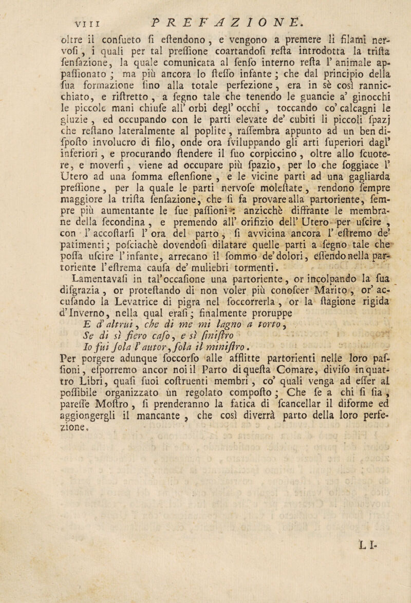 oltre ii confueto fi eftendono , e vengono a premere li filami ner- vofi , i quali per tal preffione coartandoli refta introdotta la trifta fenfazione, la quale comunicata al fenfo interno refta l’animale ap- paffionato ; ma più ancora lo fteffo infante ; che dal principio della fua formazione fino alla totale perfezione, era in sè così rannic¬ chiato, e riftretto , a fegno tale che tenendo le guancie a’ ginocchi le piccole mani chiufe all’ orbi degl’ occhi , toccando co’ calcagni le gluzie , ed occupando con le parti elevate de’ cubiti li piccoli fpazj che reftano lateralmente al poplite, rafiembra appunto ad un ben di- fpofto involucro di filo, onde ora inviluppando gli arti fuperiori dagL5 inferiori, e procurando ftendere il fuo corpiccino , oltre allo fcuote- re, e moverfi , viene ad occupare più fpazio, per lo che foggiace 1’ Utero ad una fomma eftenfìone , e le vicine parti ad una gagliarda preffione , per la quale le parti nervofe moleftate, rendono Tempre maggiore la trifta fenfazione, che fi fa provare alla partoriente, Tem¬ pre più aumentante le fue paffioni : anzicchè diffrante le membra¬ ne della fecondina , e premendo all’ orifizio dell’Utero per ufcire , con F accettarli 1’ ora del parto , fi avvicina ancora 1’ eftremo de’ patimenti; pofciachè dovendofi dilatare quelle parti a fegno tale che polla ufcire l’infante, arrecano il fommo de’dolori, effendonella par¬ toriente Feftrema caufa de’muliebri tormenti. Lamentavafi in tal’occafione una partoriente, or incolpando la fua difgrazia , or proteftando di non voler più conofcer Marito , or’ ac¬ culando la Levatrice di pigra nel foccorrerla , or la ftagione rigida d’inverno, nella qual erafi; finalmente proruppe E altrui, che di me mi lagno a torto, Se di sì fiero cafo, e sì fmiftro Io fui Jola F autor ) fola il miniftro. Per porgere adunque foccorfo alle afflitte partorienti nelle loro paf¬ fioni, elporremo ancor noi il Parto diquefta Comare, divifo in quat¬ tro Libri, quali fuoi coftruenti membri, co’ quali venga ad efter al poffibile organizzato un regolato compofto ; Che fe a chi fi fia , pareffe Moftro , fi prenderanno la fatica di Cancellar il diforme ed aggiungergli il mancante , che così diverrà parto della loro perfe¬ zione. LI-