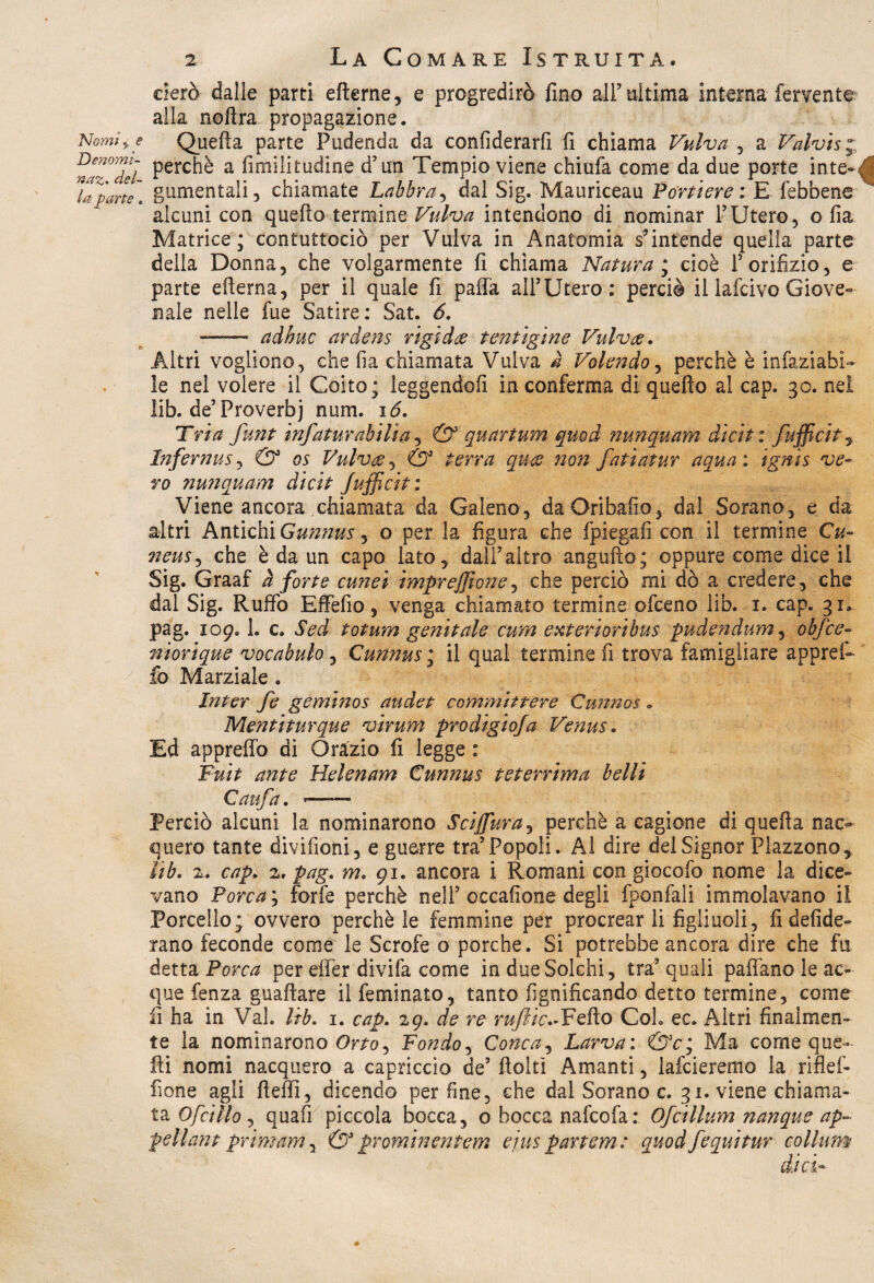 aerò dalle parti efterne, e progredirò fino all’ ultima interna fervente alla noftra propagazione. Nomiy e Quella parte Pudenda da confiderarfi fi chiama Vulva , a Valvis; na^deì Perc^ a fimilitudine d’un Tempio viene chiufa come da due porte inte-J ITparti. gnmentali, chiamate Labbra, dal Sig. Mauriceau Portiere : E febbene * alcuni con quello termine Vulva intendono di nominar F Utero , o fia Matrice; contuttociò per Vulva in Anatomia s’intende quella parte della Donna, che volgarmente fi chiama Natura ; cioè F orifizio, e parte efierna, per il quale fi paffa alFUtero: perciò il lafcivo Giove» naie nelle fue Satire: Sat. 6. - aàbuc ardens rigida tentigine Vulva. Altri vogliono, che fia chiamata Vulva a Volendo, perchè è infaziabi- le nel volere il Coito; leggendoli in conferma di quello al cap. 30. nel lib. de’Proverbi num. 16. Tri a funt infaturabilia, & quartum quod nunquam dicit: /ufficiti InfernuSj & os Vulva;, & terra qua non fatìatur aqua : ignis ve¬ ro nunquam dicit Jufficiti Viene ancora chiamata da Galeno, daOribafio, dal Sorano, e da altri Antichi Gunnus ^ o per la figura che fpiegafi con il termine Cu- neus, che è da un capo lato, dall’altro angufto; oppure come dice il Sig. Graaf à forte cunei impresone, che perciò mi dò a credere, che dai Sig. Ruffo Effefio, venga chiamato termine ofceno lib. 1. cap. 31. pag. 109.1. c. Sed totum genitale cum exterioribus pudètidum, obfce- nìorique vocabulo, Cunnus ; il qual termine fi trova famigliare appref- £0 Marziale . Inter fe geminos audet committere Cunnos . Mentiturque virum prodigiofa Venus. Ed appreffo di Orazio fi legge : Fuit ante Helenam Cunnus teterrima belli Ca ufa. -- Perciò alcuni la nominarono Sci {fura, perchè a cagione di quella nac¬ quero tante divifioni, e guerre tra’Popoli. Al dire del Signor Plazzono, lib. 2. cap. 2, pag. m. 91. ancora i Romani con giocofo nome la dice» vano Porca ; forfè perchè nell’occafione degli fponfali immolavano il Porcello; ovvero perchè le femmine per procrearli figliuoli, fi defide- rano feconde come le Scrofe o porche. Si potrebbe ancora dire che fu detta Porca per effer divifa come in due Solchi, tra’quali paflano le ac¬ que fenza guaflare il feminato, tanto lignificando detto termine, come fi ha in Val. lib. 1. cap. 29. de re rufiic.*Fello Col» ec. Altri finalmen¬ te la nominarono Qrto^ Fondo, Conca, Larva: &c; Ma come que¬ lli nomi nacquero a capriccio de’ flolti Amanti, larderemo la riflef- fione agli fleffi, dicendo perfine, che dal Sorano c. 31. viene chiama¬ ta Ofcillo , quafi piccola bocca, o bocca nafcofa: Ofcillum nanque ap~ pellant primam, & promin entem ejus partcm: quod/equi tur collum