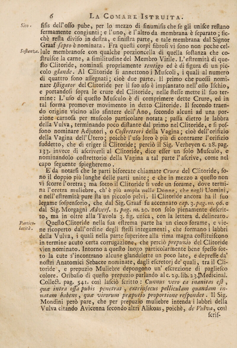 Sito. fifis deiroffo pube, per lo mezzo di fìnumifischefe gli unifce reftano fermamente congiunti; e Tono, e l’altro da membrana è feparato ; fic- chè refia divifo in delira, e finifira parte, e tale membrana dal Signor Graaf fepto è nominata. Fra quelli corpi fibroli vi fono non poche cei- Soflanza. Jule membranofe con qualche porzioncella di quella foftanza che co- ftruifce la carne, a fimilitudinedel Membro Virile. L’eftremità di que¬ llo Clitoride, nominali propriamente tentigo ed è di figura di un pic¬ colo glande. Al Clitoride fi annettono i Mufcoli, i quali al numero di quattro fono alfegnati; cioè due parte. 11 primo che puoffi nomi¬ nare Ifiigator del Clitoride per il fuo ufo è impiantato nell5olio Ifchio, e portandofi fopra le crure del Clitoride, nelle fleffe mette il fuo ter¬ mine: Jfufo di quello Mufculo è di comprimere dette Crure, ed in tal forma promover movimento in detto Clitoride, Il fecondo traen¬ do origine vicino allo sfintere dell5Ano, fecondo alcuni ad una por¬ zione carnofa per mufcolo particolare notata ; palfa dietro le labbra della Vulva, terminando poco diftante dal primo nel Clitoride, e fi pof- lono nominare Adjutori, o Coftrettori della Vagina ; cioè dell’orifizio della Vagina dell5Utero; poiché l’ufo loro è più di contraere l’orifizio fuddetto, che di eriger il Clitoride; perciò il Sig. Verheyen c. 28.pag. 133. invece di afcriverli al Clitoride, dice elfer un folo Mufculo, e nominandolo coftrettorio della Vagina a tal parte l’afcrive, come nel capo feguente fpiegheremo . . E'da notarli che le parti biforcate chiamate Crura del Clitoride, fi> no il doppio più lunghe delle parti unite; e che in mezzo a quello non vi fcorre l’oretra; ma fotto il Clitoride fi vede un forame, dove termi¬ na l’oretra muliebre, eh7 è più ampia nelle Donne-, che negli Uomini, e nell’eftremità pure fia un piccolo pelvi. 11 Clitoride ancora ha il fuo legame fofpenforio, che dal Sig, Graaf fu accennato cap.^.pag.m. 96. q dal Sig. Morgagni Adverf. 1. pag. m. 20. non folo pienamente deferit- to, ma in oltre alla Tavola 3. fig. unica, con la lettera d. delineato. Tartico- Quefto Clitoride nella fua eftrema parte ha un cieco forame, e vie- Urhà, ne ricoperto dall’ordine degli ftefii integumenti, che formano i labbri della Vulva, i quali nella parte fiiperiore alla rima magna coflituifcono in termine acuto certa corrugazione, che perciò prepuzio del Clitoride vien nominato. Intorno a quello luogo particolarmente bene fpefiò fot¬ to la cute s’incontrano alcune glandulette un poco late, e depreffe da’ noftri Anatomici Sebacee nominate, dagli eferetorj de’quali, tra il Cli¬ toride , e prepuzio Muliebre depongono un’ eferezione di pagliefeo colore. Oribafio di quello prepuzio parlando ale.29.lib.^.{Medicina!. Colleft. pag. 541. così lafciò fcritto : Cunnus vero e a inanitas efi , quee intra offa pubis penetrai , extrinjecus pelli cui am quandam in- natam habens , quee virorum pr deputi 0 proporzione refpondet. Il Sig. Mondini però pare, che per prepuzio muliebre intenda i labbri della Vulva citando Avicenna fecondo altri Alikoas, poiché, de Vulva, così feri?-