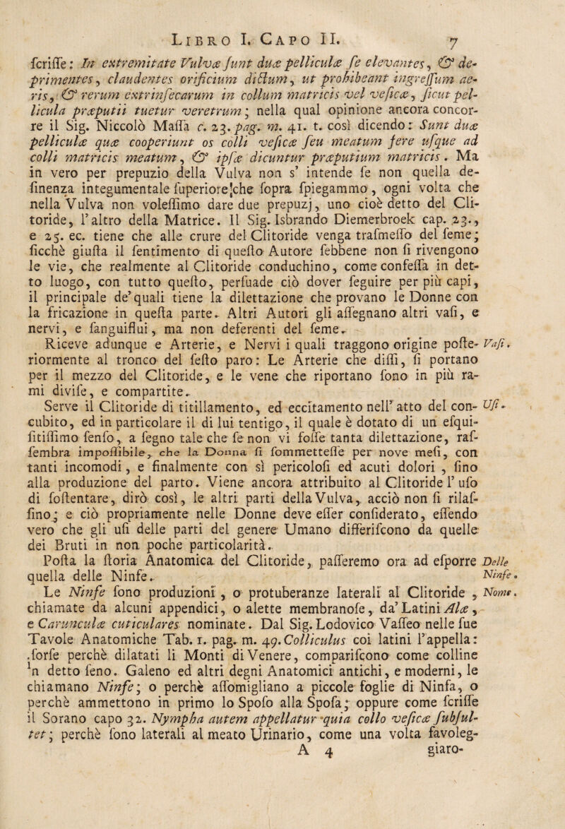 fenile : Tn extremis ette Vulvce Junt dure pelliculee fe elevantes, & de- primentes , claudentes orificium diólum^ ut prohibeant ingrejfum ae- m, & rerum extrinfecarum in collum matricis vel vefic&j ficut pel- licula prceputii tuetur veretrum * nella qual opinione ancora concor¬ re il Sig. Niccolò Mafia c. z^+pag. m. 41. t. così dicendo: Sunt duce pelliculce quee cooperiunt os colli veficce feu meatum fere ufque ad colli matricis meatum, & ipfee dicuntur prceputium matricis. Ma in vero per prepuzio della Vulva non s’ intende fe non quella de¬ fìtte n za integumentale fuperiorejche fopra {piegammo , ogni volta che nella Vulva non voleffimo dare due prepuzj, uno cioè detto del Cli¬ toride, l’altro della Matrice. Il Sig. Isbrando Diemerbroek cap. 23., e 25.ee. tiene che alle crure del Clitoride venga trafmeffo del feme; ficchè giuda il fentimento di quello Autore {ebbene non fi rivengono le vie, che realmente al Clitoride conduchino, come confeffa in det¬ to luogo, con tutto quello, perfuade ciò dover feguire per più capi, il principale de’ quali tiene la dilettazione che provano le Donne con la fricazione in quella parte. Altri Autori gli adeguano altri vali, e nervi , e fanguiflui, ma non deferenti del feme^ Riceve adunque e Arterie, e Nervi i quali traggono origine polle- Vafi, riormente al tronco del fello paro: Le Arterie che dilli, fi portano per il mezzo del Clitoride, e le vene, che riportano fono in più ra¬ mi divife, e compartite.. Serve il Clitoride di titillamento, ed eccitamento nell5 atto del con- Ufi* cubito, ed in particolare il di lui tentigo, il quale è dotato di un efqui- fitiffimo fenfo, a fegno tale che fe non vi folle tanta dilettazione, raf- fembra impolìibile,, che la Donna fi fommettefie per nove meli, con tanti incomodi , e finalmente con sì pericolofi ed acuti dolori , fino alla produzione del parto. Viene ancora attribuito al ClitorideT ufo di foftentare, dirò così, le altri parti della Vulva,, acciò non fi rilaf- fino ; e ciò propriamente nelle Donne deve effer confiderato, effendo vero che gli ufi delle parti dei genere Umano differirono da quelle, dei Bruti in non poche particolarità. Polla la fioria Anatomica del Clitoride, pafferemo ora: ad efporre Delle quella delle Ninfe.. Ninfe* Le Ninfe fono produzioni , o protuberanze laterali al Clitoride , Nom?. chiamate da alcuni appendici , o alette membranofe, da’ Latini Alce, tCarunculce cuticulares nominate. Dal Sig.Lodovico Vaifeo nelle fue Tavole Anatomiche Tab. 1. pag. m. 4g.Colliculus coi latini {appella: .forfè perchè dilatati li Monti diVenere, comparirono come colline Jn detto feno. Galeno ed altri degni Anatomici antichi, e moderni, le chiamano Ninfe; o perchè affomigliano a piccole foglie di Ninfa, o perchè ammettono in primo lo Spofo allaSpofa; oppure come fcriife il Sorano capo 32. Nympha autem appellatur «quia collo veftece fubjul- tet\ perchè fono laterali ai meato Urinario, come una volta favoleg- A 4 giare-