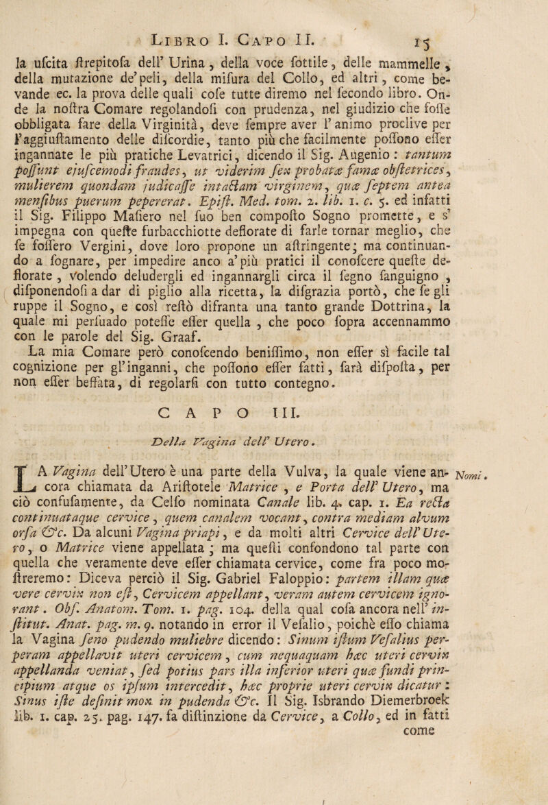la ufcita ffrepitofa dell’ Urina, della voce lottile , delle mammelle y della mutazione de’peli, della mifura del Collo, ed altri, come be¬ vande ec. la prova delle quali cofe tutte diremo nel fecondo libro» On¬ de la noììra Comare regolandofi con prudenza, nel giudizio che folle obbligata fare della Virginità, deve fernpre aver l’animo proclive per Faggiufiamento delle dilcordie, tanto piu che facilmente poffono effer ingannate le più pratiche Levatrici, dicendo il Sig. Augenio : tantum poffunt ejufcemodi fraudes, ut viderim fex proba?# fama obftetrices, mulierem quondam ju di caffè intani am virgìnem, qu<z feptem ante a menfibus puerum pepererat» Epifl. Med. toni. 2. Uh. 1. c. 5» ed infatti il Sig. Filippo Mafiero nel fuo ben comporto Sogno promette, e s? impegna con qùefte furbacchiotte defiorate di farle tornar meglio, che fe foffero Vergini, dove loro propone un aftringente; ma continuan¬ do a fognare, per impedire anco a’più pratici il conofcere quelle de¬ fiorate , Volendo deludergli ed ingannargli circa il fegno fanguigno , difponendofi a dar di piglio alla ricetta, la difgrazia portò, che fe gli ruppe il Sogno, e così reftò difranta una tanto grande Dottrina, la quale mi perfuado poteffe effer quella , che poco fopra accennammo con le parole del Sig. Graaf. La mia Comare però conofcendo beniffimo, non effer sì facile tal cognizione per gl’inganni, che poffono effer fatti, farà difpofta, per non effer beffata, di regolarli con tutto contegno. CAPO I IL Della tragitta del? Utero. LA Vagina dell’Utero è una parte della Vulva, la quale viene an- Nomi. cora chiamata da Ariftotele Matrice , e Porta dell' Utero, ma ciò confufamente, da Celfo nominata Canale lib. 4. cap. 1. Ea retta contimataque cervice , quern canalem vacante contra medi am alvum offa &c. Da alcuni Vagina priapi, e da molti altri Cervice deir Ute¬ ro , o Matrice viene appellata; ma quelli confondono tal parte con quella che veramente deve effer chiamata cervice, come fra poco mo¬ li re remo : Diceva perciò il Sig. Gabriel Faloppio: partem ili am qua vere cervia non eft, Cervicem appellant, ver am autem cervi cem igno¬ rane . Obf. Anatom.Tom. 1. pag. 104. della qual cofa ancora nell’ in- ftitut. Anat. pag. m. 9. notando in error il Velàlio, poiché effo chiama la Vagina feno pudendo muliebre dicendo: Sinum iftum Vefalius per- per am appellavit uteri cervicem, cum nequaquam hac uteri cervi& appellanda veniat, fed potius pars illa inferior uteri quce fundi prin- cipium atque os ipjum intercediti hcec proprie uteri cervia dicatur : Sìnus ifle definit movi in pudenda &c. Il Sig. Isbrando Diemerbroek lib. 1. cap. 25. pag. 147. fa diftinzione da Cervice, a Collo7 ed in fatti come t