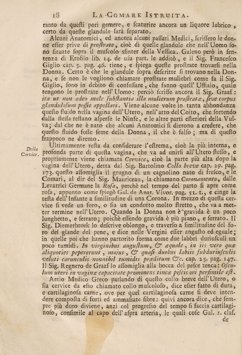 Della Cervice. 18 La/Comare Istruita. tanto da quelli pori gemere, e fcaturire ancora un liquore lubrico , certo da quelle glandule farà feparato. Alcuni Anatomici, ed ancora alcuni paffati Medici, feri fiero le don¬ ne effer prive di proftrate, cioè di quelle glandule che nell5Uomo fo¬ no fituate fopra il mufcolo sfinter della Vellica. Galeno però in Ten¬ tenna di Erofilo lib. 14. de ufu part. le additò , e il Sig. Francefco Giglio cap, 5. pag. 46. tiene, e fpiega quelle proftrate trovarli nella Donna. Certo è che le glandule fopra defcritte fi trovano nella Don¬ na, e fe non le vogliono chiamare proftrate muliebri come fa il Sig. Giglio, fono in debito di confeffare , che fanno quell’Uffizio, quale tengono le proftrate nell5Uomo: perciò fcriffe ancora il Sig. Graaf : ita ut noìi adeo mah fuh flauti a illa mulierum pròftratee ->feve corpus glandulofum poflìt appellavi. Viene alcune volte in tanta abbondanza quello fluido nella vagina dell’Utero, nell’atto del Coito, che fortendo dalla fleffa reftano afperfe le Ninfe, e le altre parti efteriori della Vul¬ va; dal che ne è nato che alcuni Anatomici fi dierorro a credere, che quello fluido folle feme della Donna , il che è falfo ; ma di quello frappoco ne diremo. Ultimamente refta da confiderai l’eftrema, cioè la piu interna, e profonda parte di quefta vagina, che va ad unirfi all’Utero ftefio, e propriamente viene chiamata Cervice, cioè la parte più alta dopo la vagina dell’Utero, detta dal Sig. Bartolino Collo breve cap. 29. pag. 173. quello affomiglia il grugno di un cagnolino nato di frefco,ele Comari, al dir del Sig. Mauriceau, la chiamano Coronamento, dalle Levatrici Germane la Rofa, perchè nel tempo del parto fi apre come Vofa, appunto come fpiegò Gal. de Anat. Vivor. pag. 51. t., e cìnge la tefta dell’Infante a fimilìtudine di una Corona. In mezzo di quefta cer¬ vice fi vede un foro, o Ila un condotto molto ftretto, che va a met¬ ter termine nell’Utero. Quando la Donna non è gravida è un poco lunghetto, e ferrato; poiché effendo gravida è più piano, e ferrato. li Sig. Diemerbroek lo deferì ve oblongo, e traverfo a fimilìtudine del fo¬ ro del glande dei pene, e dice nelle Vergini effer angufto ed eguale; in quelle poi che hanno partorito forma come due labbri duriufculi un poco tumidi. In virginibus anguftum, & acquale, in iis vero quae aliquoties pepererutìt, majus , & quafi duobus labiis fubduriujculis veluti carunculis nonnihil tumidts prceditum &c. cap. 25. pag. 147.. Il Sig. Regnerò de Graaf lo affomiglia alla bocca del pefee tenca : Ofcu- lum uteri in vagina capacitate prominens ti7icce pifeis ori perfimile e fi. Aetio Medico Greco parlando di quello collo breve dell’Utero, o fia cervice da efso chiamato collo mufcolofo, dice efser fatto di dura, e cartilaginofa carne 5 ove per quel cartilaginofa carne fi deve inten¬ dere comporta di forti ed ammansate fibre : quivi ancora dice, che fem- pre più duro diviene, anzi col progrefso del tempo fi faccia cartilagi-