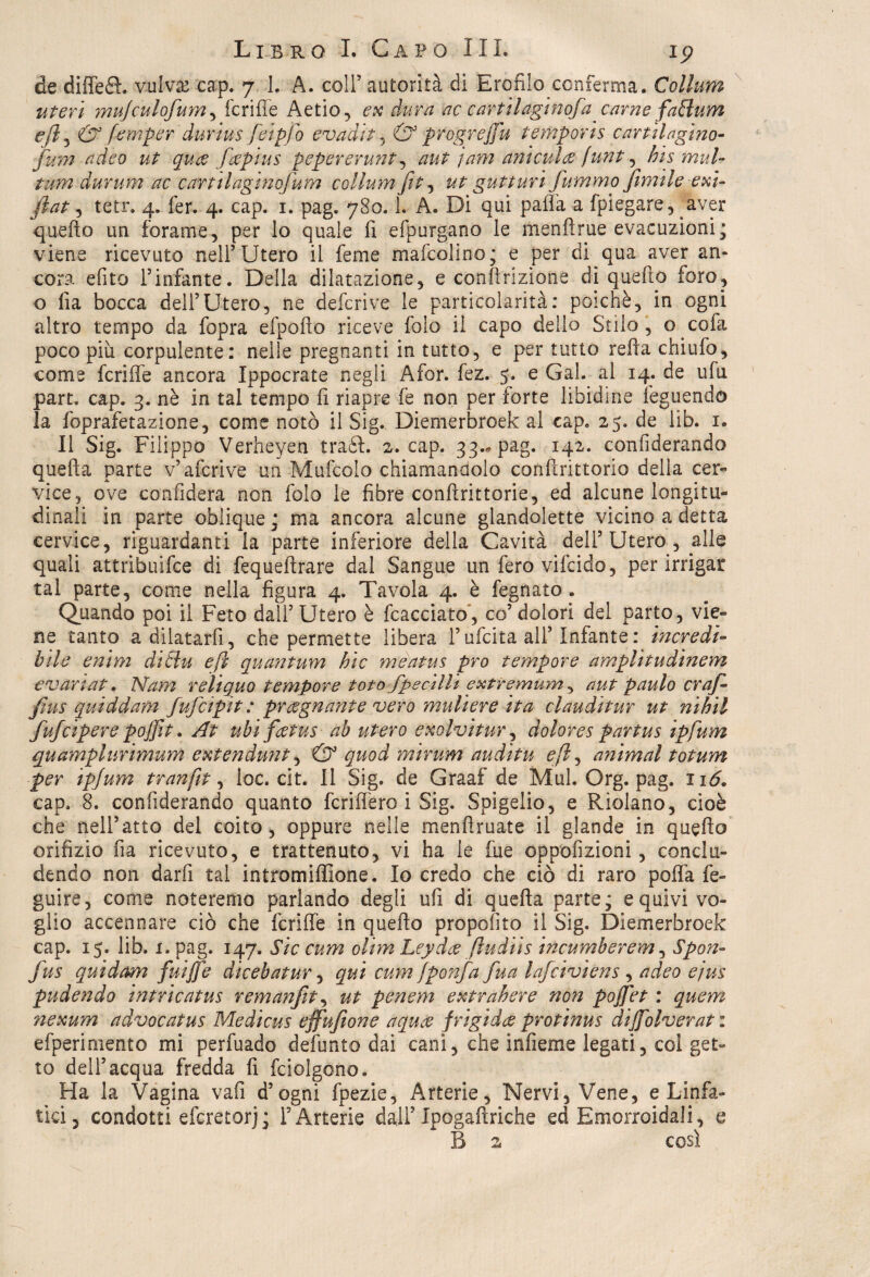 de diffeél. vulva? ca:p. 7 1, A. coll’ autorità di Erofilo conferma. Collant uteri mujculofum, fcriffe Aetio, ex dura ac cariti agi noja carne faBum e fi, & femper durius fieipfo evadi t , & progrejfu temporis cartilagine- fu?n adèo ut qua fapius pepererunt, aut jam aritmia funt, bis mul- turn durum ac eartilaginofum collum fit, ut gutturi fummo filmile exi- fiat, tetr. 4. fer. 4. cap. 1. pag. 780.1. A. Di qui paffa a fpiegare, aver quello un forame, per lo quale fi efpurgano le menllrue evacuzioni; viene ricevuto nell’Utero il feme mafcolino; e per di qua aver an¬ cora efito l’infante. Della dilatazione, e contrizione di quello foro, o fia bocca dell’Utero, ne deferì ve le particolarità: poiché, in ogni altro tempo da fopra efpolìo riceve folo il capo delio Stilo, o cofa poco piu corpulente: nelle pregnanti in tutto, e per tutto refta chi ufo, come fcriffe ancora Ippocrate negli Afor. fez. 5. e Gal. al 14. de ufu part. cap. 3. nè in tal tempo fi riapre fe non per forte libidine feguendo la foprafetazione, come notò il Sig. Diemerbroek al cap. 25. de lib. 1. Il Sig. Filippo Verheyen tradì. 2. cap. 33., pag. 142. confiderando quella parte v’afcrive un Mufcolo chiamandolo confirittorio della cer¬ vice, ove confiderà non folo le fibre confìrittorie, ed alcune longitu¬ dinali in parte oblique ; ma ancora alcune giandolette vicino a detta cervice, riguardanti la parte inferiore della Cavità deli’ Utero , alle quali attribuire di fequefirare dal Sangue un fero vifeido, per irrigar tal parte, come nella figura 4. Tavola 4. è fegnato. Quando poi il Feto dall’ Utero è fcacciato, co’ dolori del parto, vie¬ ne tanto adilatarfi, che permette libera l’ufcita all’Infante : incredi¬ bile enim dtBu e fi quantum hic meatus prò tempore amplitudinem evanat. Nam reìiquo tempore toto fpecilli extiremum, aut paulo craf¬ fini s quid d am fufeipit : pr regnante vero muli ere ita clauditur ut nibil fiufeipere pojfit. At ubi fiatus ab utero exolvitur, dolores partus ipfum quamplurimum extendunt, & quod mirum auditu efi, a?ùmal totum per ipjum tranfit, loc. cit. Il Sig. de Graaf de Mal. Org. pag. 116. cap. 8. confiderando quanto fcriffero i Sig. Spigelio, e Riolano, cioè che nell’atto del coito, oppure nelle menftruate il glande in quello orifizio fia ricevuto, e trattenuto, vi ha le file oppofizioni, conclu¬ dendo non darfi tal intromiffione. Io credo che ciò di raro polla fe- guire, come noteremo parlando degli ufi di quella parte; e quivi vo¬ glio accennare ciò che fcriffe in quello propofito il Sig. Diemerbroek cap. 15. lib. i. pag. 147. Sic cum ohm Leyda fludiìs incumberem, Spon- fus quidam fuijfe dicebatur, qui cum fponfia fina lafciviens , adeo ejus pudendo intricatus remanfit^ ut penem extrabere non pojjet : quem ?iexum advocatus Medicus effufione aqua frigida protinus dijfolverat : efperimento mi perfuado defunto dai cani, che infieme legati, col get¬ to dell’acqua fredda fi fciolgono. Ha la Vagina vafi d’ogni fpezie, Arterie, Nervi, Vene, e Linfa¬ tici, condotti eferetorj; Y Arterie dall’ Ipogaftriche ed Emorroidali, e