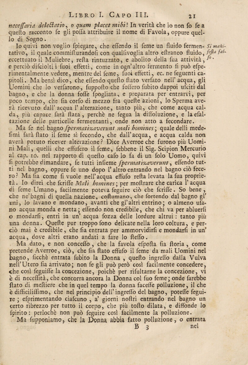 necejfaria deleHatio, 0 quam placet mitri ! In verità che io non fo fe a quefto racconto fe gli polla attribuire il nome di Favola, oppure quel¬ lo di Sogno. Io quivi non voglio fpiegare, che effendo il feme un fluido fermen- Si mani- tativo, il quale commifìurandofi con qualfivoglia altro eftraneo fluido, fefta fai- eccettuato il Muliebre, retta rintuzzato, e abolito della fua attività,^3 e perciò difciolti i fuoi effetti, come in ogn5altro fermento li può efpe- rimentalmente vedere, mentre del Teme, fuoi effètti, ec, ne feguenti ca¬ pitoli. Ma bensì dico, che effendo quefto flato verfato nell’ acqua, gli Uomini che lo verfarono, fuppofto che fofiero fubito dappoi ufciti dal bagno, e che la donna foffe fpogliata, e preparata per entrarvi, per poco tempo, che fia corfo di mezzo fra quelle azioni, lo Sperma a ve¬ ra ricevuto dall’acqua l’alterazione, tanto piu, che come acqua cal¬ da, piii capace farà fiata, perchè ne fegua la diffoluzione, e la efal- tazione delle particelle fermentanti, onde non atto a fecondare. Ma fe nel bagno J'perniati%avemnt mali homines; quale delli mede- limi farà flato il feme sì fecondo, che dall’acqua, e acqua calda non averà potuto ricever alterazione? Dice Averroe che furono più Uomi¬ ni Mali, quelli che effufero il feme, febbene il Sig. Scipion Mercurio al cap. io. nel rapporto di quefto cafo lo fa di un folo Uomo, quivi li potrebbe dimandare, fe tutti infieme fpermati%averunt, effendo tut¬ ti nel bagno, oppure fe uno dopo l5 altro entrando nel bagno ciò fece¬ ro? Mafia come fi vuole nell’acqua efìfufo refta levata la fua proprie¬ tà. Io direi che fcrifle Mali homines; per moftrare che carica l’acqua di feme Umano, facilmente poteva feguire ciò che fcriffe. So bene, che ne’bagni di quella nazione, coftumano, che fortendo dal bagno gl* uni, lo lavano e mondano, avanti che gl’altri entrino; o almeno ula¬ no acqua monda e netta; effendo non credibile, che chi va per abluerfi o mondarfi, entri in un’ acqua Tozza delle lordure altrui: tanto più una donna. Quefte pur troppo fono delicate nella loro coltura, e per¬ ciò mai è credibile, che fia entrata per ammorvidirfi e mondarfi in un’ acqua, dove altri erano andati a fare lo fìeffo. Ma dato, e non concettò, che la favola efpofta fia fiori a , come pretende Averroe, ciò, che fia flato effùfo il feme da mali Uomini nel bagno, fìcchè entrata fubito la Donna , quefto ingreffo dalla Vulva nell’Utero fia arrivato; non fe gli può però così facilmente concedere, che così feguiffe la concezione, poiché per rifultarne la concezione, vi è di neceflìtà, che concorra ancora la Donna col fuo feme; onde farebbe fiato di meftiere che in quel tempo la donna faceffe polluzione, il che è diffìciliffìmo, che nel principio dell’ingreffo del bagno, potette fegui¬ re ; efprimentando ciafcuno , a’ giorni noftri entrando nel bagno un certo ribrezzo per tutto il corpo, che più tofto dilata, e diffonde lo fpirito : perlochè non può feguire così facilmente la polluzione. 1 Ma (apponiamo ? che la Donna abbia fatto polluzione, o entrata B 3 nel