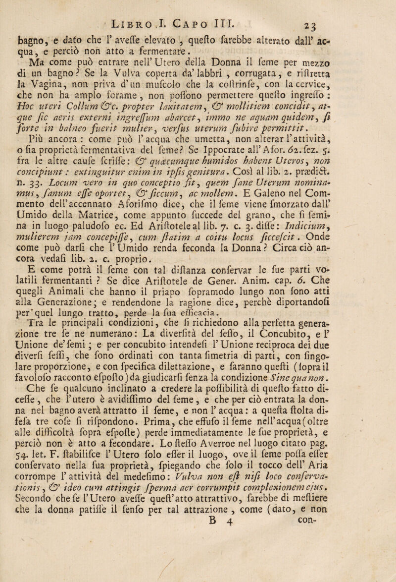 bagno, e dato che F avelie elevato , quello farebbe alterato dall’ ac¬ qua, e perciò non atto a fermentare. Ma come può entrare nell5 Utero della Donna il ferne per mezzo di un bagno? Se la Vulva coperta da5 labbri , corrugata, e riftretta la Vagina, non priva d’un mufcolo che la coflrinfe, con la cervice, che non ha ampio forame , non poffono permettere quefio ingreffo : Hoc uteri Collum&c. propter laxitatem, & mollitiem concidit, at- que ftc aeris esterni ingreffum ab arcete immo ne aquam quidcm^ fi forte in balneo fuerit muher 3 verfus uterum fuhire permittit. Più ancora: come può l’acqua che umetta, non alterar Fattività, o fia proprietà fermentativa del feme? Se Ippocrate all’Afor. Ò2.fez. 5. ira le altre caufe fcriffe: & auoccumque humidos habent Uteros, non concipiunt : extraguitur enim in ipfesgenitura. Così al lib. 2. praffiiét. n. 33. Locum vero in quo conceptio fit, quem fané Uterum nomina- mus, fanum ejfe oportet, & ficcum, ac mollem. E Galeno nel Com¬ mento delFaccennato Aforifmo dice, che il ferne viene fmorzato dalF Umido della Matrice, come appunto fuccede del grano, che fi femi¬ na in luogo paludofo ec. Ed Arifiotele al lib. 7. c. 3. dille: Indicium, ynulierem jam concepire, cum ftatim a coitu locus ficee]cit. Onde come può darfi che F Umido renda feconda la Donna? Circa ciò an¬ cora vedati lib. 2. c. proprio. E come potrà il feme con tal dìftanza confervar le fue parti vo¬ latili fermentanti ? Se dice Arifiotele de Gener. Anim. cap. 6. Che quegli Animali che hanno il priapo fopramodo lungo non fono atti alla Generazione; e rendendone la ragione dice, perchè diportandoli peEquel lungo tratto, perde la fua efficacia. Tra le principali condizioni, che fi richiedono alla perfetta genera¬ zione tre fe ne numerano: La diverfità del fello, il Concubito, eF Unione de’femi; e per concubito intendefi F Unione reciproca dei duo diverfi felli, che fono ordinati con tanta fimetria diparti, con Ango¬ lare proporzione, e con fpecifica dilettazione, e faranno quelli (loprail favolofo racconto efpoftojda giudicarli fenza la condizione Sine qua non. Che fe qualcuno inclinato a credere la poffibilità di quello fatto di- cefie , che l’utero è avidiffimo del feme , e che per ciò entrata la don¬ na nel bagno averà attratto il feme, e non F acqua: a quella (tolta di* fefa tre cofe fi rifpondono. Prima, che effufo il feme nell’acqua (oltre alle difficoltà fopra efpolte) perde immediatamente le fue proprietà, e perciò non è atto a fecondare. Lo Hello Averroe nel luogo citato pag. 54. let. F. ltabilifce F Utero folo elìer il luogo, ove il feme polla elfer confervato nella fua proprietà, fpiegando che folo il tocco dell’ Aria corrompe F attività del medefimo : Vulva non efi nifi loco conferva- tionis, & ideo cum attingit fperma aer corrumpit complexionem ejus. Secondo che fe l’Utero aveffe quell’atto attrattivo, farebbe di mefiiere che la donna patiflè il fenfo per tal attrazione , come (dato, e non B 4 con-