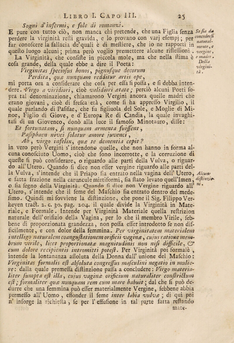 Sogni di infermi , e fole di romanzi. E pure con tutto ciò, non manca chi pretende, che una Figlia fenza perdere la virginità reili gravida, e lo provano con varj efempj ; per far conofcere la fallacia de’quali è di meftiere, che io ne rapporti in quello luogo alcuni ; prima però voglio premettere alcune rifleffioni . La Virginità, che confìtte in piccola mole, ma che nella ftima è cofa grande, della quale ebbe a dire il Poeta: Virginitas fpeciofus honos, pignufque decorum Perdita, qua nunquam redditur artis ope, mi porta ora a conlìderare che cofa per ella fi polla, e fi debba inten¬ dere. *Virgo a viridiori, cioè vali diori aiate ; perciò alcuni Poeti fo- pra tal denominazione, chiamarono Vergini ancora quelle madri che erano giovani, cioè di frefea età , come fi ha appretto Virgilio , il quale parlando di Pafifae, che fu figliuola del Sole, e Moglie di Mà¬ nce, Figlio di Giove, e d’Europa Re di Candia, la quale invaghi¬ tali di un Giovenco, donò alla luce il famofo Minotauro, ditte: Se fia dà concederfi natural¬ mente , e vergine 7 e madre . Della virgini¬ tà . Et fortunatamfi nunquam armenta fuijfent, Pafiphaen nivei folatur amore juvenci, Ah, virgo infelix, qua te dementi a cepit ? in vero però Vergini s’intendono quelle, che non hanno in forma al¬ cuna conofciuto Uomo, cioè che fono incorrotte, e la corruzione di quelle fi può conlìderare, o riguardo alle parti della Vulva, o riguar¬ do all’Utero. Quando fi dice non efler vergine riguardo alle parti del¬ ia Vulva, s’intende che il Priapo fia entrato nella vagina dell5 Utero, Alcune e fatta frazione nella caruncule mirtìformi, fia fiato levato quelPImen, o fia fegno della Virginità. Quando fi dice non Vergine riguardo all5 m ’ Utero, s’intende che il feme del Mafchio fia entrato dentro del mede- fimo. Quindi mi fovviene la diftinzione, che pone il Sig. Filippo Ver- heyen traéf. 2. c. 30. pag. 204. il quale divide la Virginità in Mate¬ riale, e Formale. Intende per Virginità Materiale quella rettrizion naturale dell’orifizio della Vagina, per lo che il membro Virile, feb- bene di proporzionata grandezza, non pofla efler introdotto fe non dif¬ ficilmente, e con dolor della femmina. Per virginitatem mai eri al em intelligo naturalem coanguflatìonem orificii vagina, cujus ratione mem~ brum virile, licet propor ti ona\a magnitudinis non nifi difficile, & cum dolore recipientis intr orni iti poteft. Per Virginità poi formalè , intende la lontananza afloluta della Donna dall’ unione del Mafchio : Virginitas formalis efl abfoluta tongreffus mafculini negatio in mulie- re: dalla quale premetta diftinzione patta a concludere: Virgo materia- li ter fumpta eft illa, cujus vagina orijicium natur aliter confiri&um efi ; formali ter qua nunquam rem cum mare habuit ; dal che fi può de¬ durre che una femmina può efler materialmente Vergine, febbene abbia permetto ali’ Uomo , effonder il feme inter Libia vulva ; di qui poi xtt inforge la richiefta , fe per 1’ effufione in tal pajte Fitta Tettando mate»