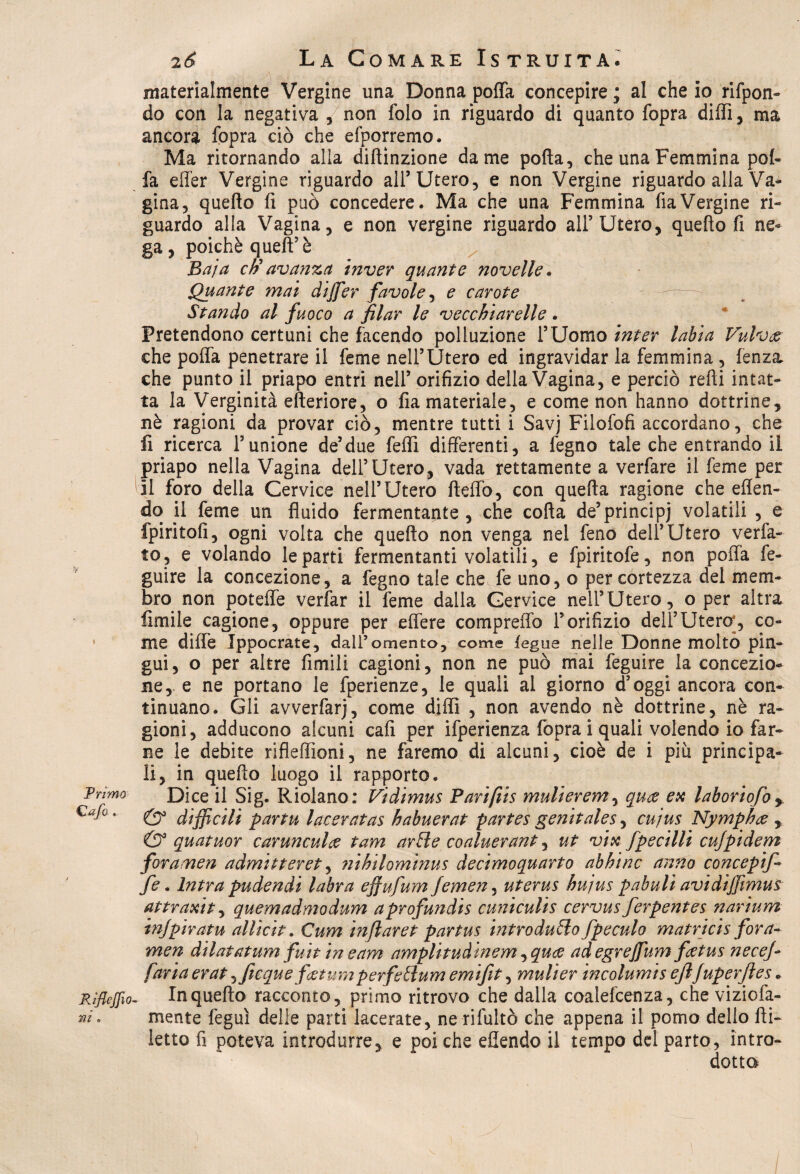 Primo €afo ... Rìfleffio ni » 26 La Comare Istruita. materialmente Vergine una Donna poffa concepire ; al che io rifpon- do con la negativa / non folo in riguardo di quanto fopra dilli, ma ancora fopra ciò che efporremo. Ma ritornando alla diflìnzione dame poffa, che una Femmina poi- fa elfer Vergine riguardo all’Utero, e non Vergine riguardo alla Va¬ gina, quello fi può concedere. Ma che una Femmina fia Vergine ri¬ guardo alla Vagina, e non vergine riguardo all’Utero, quello fi ne¬ ga , poiché quell5 è Baja eh avanza inver quante novelle. Quante mai dijfer favole, e carote Stando al fuoco a filar le vecchiarelle. Pretendono certuni che facendo polluzione l’Uomo inter labia Vulva che poffa penetrare il feme nell’Utero ed ingravidar la femmina , lenza, che punto il priapo entri nell’ orifizio della Vagina, e perciò refii intat¬ ta la Verginità efteriore, o fia materiale, e come non hanno dottrine, nè ragioni da provar ciò, mentre tutti i Savj Filofofi accordano, che fi ricerca l’unione de’due felli differenti, a fegno tale che entrando il priapo nella Vagina dell’Utero, vada rettamente a verfare il feme per il foro della Cervice nell’Utero lleffo, con quella ragione che effen- do jl feme un fluido fermentante , che colla de’principi volatili , e fpiritofi, ogni volta che quello non venga nel feno dell’Utero ver ia¬ to, e volando le parti fermentanti volatili, e fpiritofe, non poffa fe- guire la concezione, a fegno tale che fe uno, o per cortezza del mem¬ bro non poteffe verfar il feme dalla Cervice nell’Utero, o per altra limile cagione, oppure per effere compreffo l’orifizio dell’Utero’, co¬ me di ile Ippocrate, dall’omento, come teglie nelle Donne molto pin¬ gui, o per altre fimili cagioni, non ne può mai feguire la concezio¬ ne, e ne portano le fperienze, le quali al giorno d’oggi ancora con¬ tinuano. Gli avverfarj, come dilli , non avendo nè dottrine, nè ra¬ gioni, adducono alcuni cali per ifperienza fopra i quali volendo io far¬ ne le debite rifleffioni, ne faremo di alcuni, cioè de i più principa¬ li, in quello luogo il rapporto. Dice il Sig. Riolano: Vidimus Parifiis mulierem, qua ex laboriofo* & difficili partu taceratas habuerat partes genitales, cujus Nympha , & quatuor carunculce tam arile coaluerant, ut vix fpecilli cujpidem foranaen admitteret, ?iihilominus decimoquarto abbine anno concepif- fe. Intra pudendi labra efiufum femen, uterus bujus pabuli avi diffimus attraxit, quemadmodum a profundis cuniculis cervus ferpentes narium injpiratu allicit. Cum inflaret partus introdurlo fpeculo matricis fora- men dilatatum fuit in e am amplitudinem ^quee adegrejfum fetus necefi faria erat ^ficque fjetum perfetlum emifit, mulier incolumis ejlfuperjles - In quello racconto, primo ritrovo che dalla coalefcenza, che viziofa- mente feguì delle parti lacerate, ne rifultò che appena il pomo dello Ai- letto fi poteva introdurre, e poi che eflendo il tempo del parto, intro¬ dotta