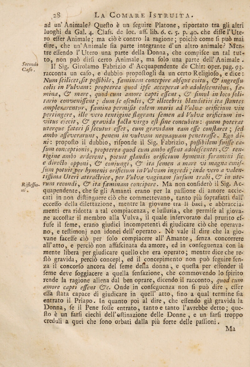 Seconda Cafo . 8 ) La Comare Istruita. ad un’Animale? Quello è un feguire Platone, riportato tra gli altri luoghi da Gal. 4. Clafs. de loc. affi lib. 6. c. 5. p. 40. che diffe l’Ute¬ ro efler Animale; ma ciò è contro la ragione; poiché come fi può mai dire, che un’Animale fìa parte integrante d’un altro animale? Men¬ tre effendo V Utero una parte della Donna, che compifce un tal tut¬ to, non può dirli certo Animale, ma folo una parte dell5 Animale. Il Sig. Girolamo Fabrizio d’ Acquapendente de Chir: oper. pag. 93. racconta un calò, e dubbio-propoflogli da un certo Religiofo, e dice: Numfcìlicettfit pojfibile, fienitnam concepire abfique co 'rtu, & ingreff w colis in Vulvam : propterea quod ipfie acceperat ab adaleficentibus, fa* mina, & mare, quod cum amore capti ejfent, & fimul in loco foli* Parto conveniffent ; dum fe ofculis, & illecebris hianditiis ita filantes ampiexarentur, famina permìfit colem maris ad Vulva orificium vix per tingere, ili e vero tentigìne flagram fiemen ad Vulva orificium in* vitus ejecit, & gravida falla virgo efi fine concubi tu: quem poter at uterque fateti fifecutus ejfiet, cum gravidam eam effe confilaret ; fied ambo ajfeverarunt, penem in vulvam nequaquam penetrale. Ego di¬ tti: propello il dubbio, rifponde il Sig. Fabrizio, pojfibilem fiuiffe ca¬ ftan conceptionis, propterea quod cum ambo ejfent adolefcentes, & ten¬ ti gine ambo ardergnt, potuit glandis orificium hymenis forami ni file e dir elio opponi, (5° coni ungi, (5° fiemen a mare vi magna calif¬ fi um potuitjper hymenis orificium in Vulvam ingredi ; inde vero a valen¬ ti jfi ma Uteri attfallrice, Vulva vaginam furfum trahi, (5° /V? Riflejjio- re con di, C73 ita faminam concipere. Ma non confiderò il Sig. Ac- quapendente, che fe gli Amanti erano per la paffione di amore accie- cati in non diftinguere ciò che commettevano, tanto più foprafatti dall3 eccedo della dilettazione, mentre la giovane tra li baci, e abbraccia¬ menti era ridotta a tal compiacenza, e luffuria, che permife ai giova¬ ne accollar il membro alla Vulva, il quale infervorato dal prurito ef- fufe il lem e, erano giudici incompetenti di giudicare cièche operava¬ no, e tedimonj non idonei dell3 operato . Nè vale il dire che la gio¬ vane faceffe dio per folo compiacere all3 Amante , fenza concorrere all’atto, e perciò non affafeinata da amore, ed in confeguenza con la mente libera per giudicare quello che era operato; mentre dice che re- dò gravida, perciò concepì, ed il concepimento non può feguire fen¬ za il concorfo ancora del feme della donna, e quella per effonder il Teme deve foggiacere a quella fenfazione, che commovendo lo fpirito rende la ragione aliena dal ben oprare, dicendo il racconto, quod cum amore capti ejfent &c. Onde in confeguenza non fi può dire , efler ella data capace di giudicare in quell3 atto, fino a qual termine da entrato il Priapo. In quanto poi al dire, che effendo già gravida la Donna, fe il Pene foffe entrato, tanto e tanto l’avrebbe detto; que- do è un farfi ciechi dell3©dinazione delle Donne , e un fard troppo creduli & quei che fono orbati dalla più forte delle paffioni. Ma