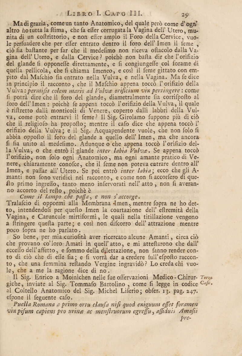 Ma di grazia, come un tanto Anatomico, del quale però come d’ogn5 altro ho tutta la fiima, che fa effer corrugatala Vagina dell’ Utero, mu¬ nita di un coftrittorio, e non effer ampio il Foro della Cervice, vuo¬ le perfuadere che per effer entrato dentro il foro dell’ Imen il feme , ciò fia baftante per far che il medefimo non riceva oliacelo dalla Va¬ gina dell’Utero, e dalla Cervice? poiché non baila dir che Forifizio del glande fi opponeffe direttamente, e fi congiungeffe col forarne di quella pellicola, che fi chiama Imeneo, e così il feme gittato con em¬ pito dal Mafchio fia entrato nella Vulva, e nella Vagina. Ma fe dice in principio il racconto, che il Mafchio appena toccò l’orifizio della V ulva: permifit colem maris ad Vulve orificium vix per tinger e : come fi potrà dire che il foro del glande, diametralmente fia corrifpofto al foro dell’Imen : poiché fe appena toccò l’orifizio della Vulva, il quale è riftretto dalli monticali di Venere, coperto dalli labbri della Vul¬ va, come potè entrarvi il feme? Il Sig. Girolamo fuppone più di ciò che il religiofo ha propello; mentre il cafo dice che appena toccò F orifizio della Vulva; e il Sig. Acquapendente vuole, che non folo li abbia oppofio il foro dei glande a quello dell’ Imen, ma che ancora fi fia unito al medefimo. Adunque o che appena toccò l’orifizio del¬ ia Vulva, o che entrò il glande inter labia Vulve. Se appena toccò l’orifizio, non folo ogni Anatomico, ma ogni amante pratico di Ve¬ nere, chiaramente conofce, che il feme non poteva entrare dentro alF Imen, e paffar all’Utero. Se poi entrò inter labia; ecco che gli A - manti non fono veridici nei racconto, e come non fi accorfero di que¬ llo primo ingreffo, tanto meno infervorati nell’ atto , non fi a ve ran¬ no accorto del refto , poiché è Come il lampo che pajja, e non s accorge. Tralafcio di oppormi alla Membrana -Imen, mentre fopra ne ho det¬ to, intendendofi per quello Imen la coartazione dell’ effremità della Vagina, e Caruncule mirtiformi, le quali nella titillazione vengono a ffringere quella parte; e così non difeorro dell’attrazione mentre poco fopra ne ho parlato. So bene, per miacuriofità aver ricercato alcune Amanti, circa ciò che provano co’loro Amati in quell’atto, e mi attellarono che dall’ eccello dell’affetto, e fommo della dilettazione, non fanno render con¬ to di ciò che di effe fia; e fi vorrà dar a credere full’efpolto raccon¬ to, che una femmina rellando Vergine ingravidò? Lo creda chi vuo¬ le, che a me la ragione dice di no. Il Sig. Enrico a Moinichen nelle fue offervazioni Medico - Chirur- Terz* giche, inviate al Sig. Tommafo Battolino , come fi legge in codice Caf°* al Coltello Anatomico del Sig. Michel Liferio; obfer. 13. pag. 247. e [pone il feguente cafo. P nell a Romana a primo or tu claufa nifi quod exiguum effiet foramen vix pifium capiens prò urine ac menfinuorum egre/fu, affiditis Am affili pre-