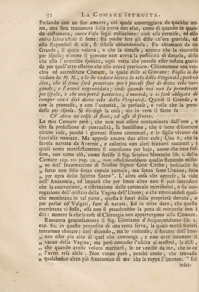 * Parlando con un fuo amante 5 col quale amoreggiava da qualche an¬ no, una fera trattenuta folla porta con efso, come di quando in quan¬ do coftumava, extraVafa feguì polluzione: cioè edapermife, ed elio extra labra effufe il feme: fra poche fere gli dille ch’era gravida, ed elfo ftupendolì di ciò , fi rifolfe abbandonarla . Fu chiamato da un Grande , il quale voleva , o che la dotaffe , oppure che la ricevere per ifpofa; e come il giovane non aveva la poffibikà di dotarla, dille che effo F averebbe fpofata, ogni volta che potelfe effer refi a ta gravi¬ da per quell’atto eftemo che elio aveva praticato. Chiamarono una vec¬ chia ed accreditata Comare, la quale dille al Giovane: Figlio io ho veduto la N. N., eh ho veduta intera la tela della Verginità operavi dico, che il feme farà penetrato peri piccoli fori di detta tela ver- gin al e, e T aver à ingravidata ; onde quando voi non la prenderete per ifpofa, o che non potrà partorire, e morir J, o io farò obltgata di romper coni diti detta tela della Verginità. Quindi il Grande, e con le promede, e con Fautorità, lo perfuafe , e volle che la pren- deffe per ifpofa. Si divulgò la cofa, ma in vero il fatto fu Cti* altro ne colf e il fiore, ed effo il frutto. La mia Comare però , che non può effere contaminata dall’oro , e che fa profedione di pontualità, fa benilììmo , che è bene difcorrere alcune cofe, perchè i giovani ftieno contenuti, e le figlie vivano da fanciulle onorate. Ma apprefe ancora due altre cofe; Una è, chela favola narrata da Averroe , e colorita con altri bizzarri racconti , i quali come manifeftamente fi conofcono per baje, ancor che vere fol¬ lerò, con tutto ciò, come fende il Sig. Scipion Mercurio lib* i. della Comare cap. io. pag. 5g.„ non odufcherebhero quello ftupendo mifie- „ ro dell’ Incarnazione di Noftro Signor Gesù Grido ; pofciachè fu „ fatto non folo lènza copula carnale, ma fenza feme Umano, folo „ per opra dello Spirito Santo”. L’ altra cofa che apprefe , la vide nell’Anatomia, ed imparò che per Imen altro non fi può intendere che la coartazione, e ridrinzione delle caruncule mirtiformi, o fia cor- rugazione dell5orifizio della Vagina dell’Utero; e che ritrovandofi qual¬ che membrana in tal parte , quella è fuori della proprietà dovuta , o per parlar co’Vulgari, fuor di natura. Ed in oltre dato, che queda membrana vi fode, eda non fi prenderebbe la pena di romperla con i diti: mentre fachelecofe di Chirurgia non appartengono alla Comare» Racconta graziofamente il Sig. Girolamo d’Acquapendente lib. 2. cap. 81. in quello propofito di una certa ferva, la quale molti fcolari tentarono sfiorare : così dicendo,, maio vedendo, il forame dell’Ime- „ neo eder più aito di quel che convenga , e non aver incontro il „ vacuo della Vagina; ma però conceder Fufcita ai melimi, le di di , ,, che quando avedè voluto maritarli, fe ne venidè dame, che io ce „ F avrei refa abile . Non venne però , perchè credo , che trovafle 33 qualchedun altro piu Anatomico di me che le ruppe FImeneo. ” Ed infat-