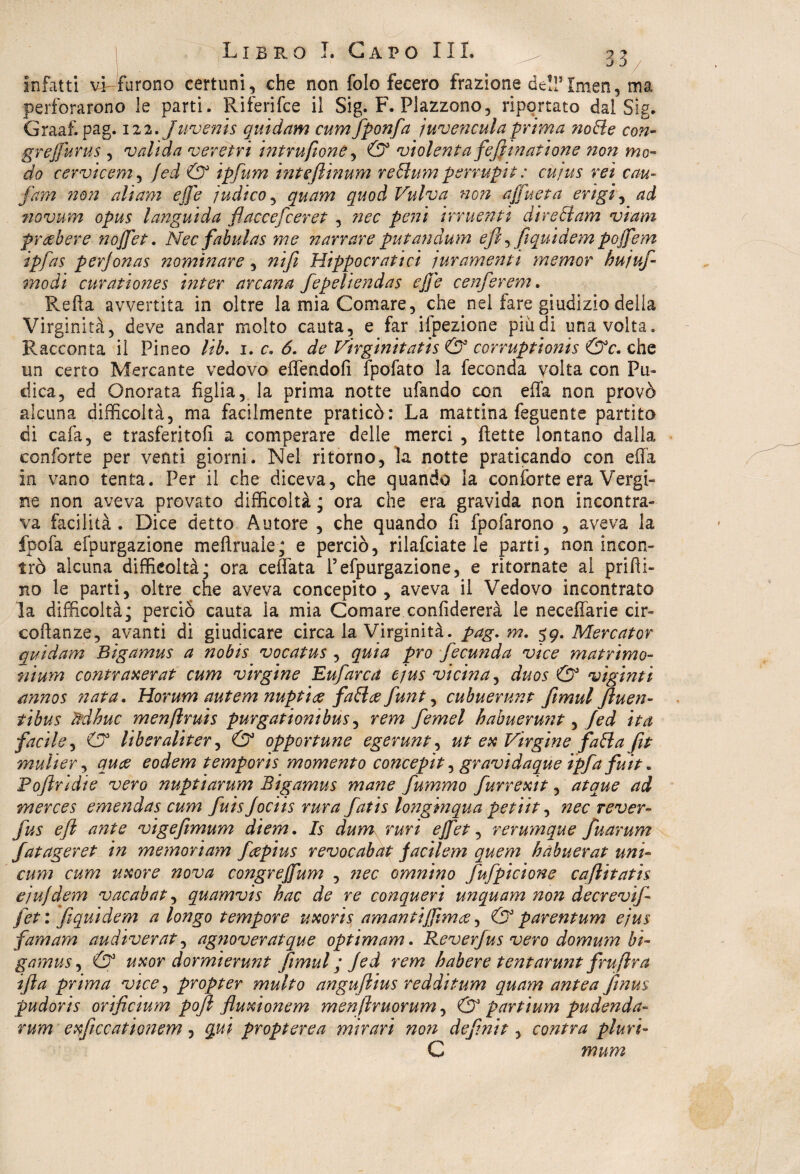 J 3 infatti vi furono certuni, che non folo fecero frazione dell5Imen, ma perforarono le parti. Riferifce il Sig. F. Plazzono, riportato dal Sig- Graaf. pag. 122. Juvenis quidam cumfponfa juvenculaprima notte con- grejfurus , valida versivi intrufione, & violenta fefiinatione non mo¬ do cervieem, fed & ipfum inteftinum rettum permpit : cujus rei con¬ farvi non ali am effe 'ìndico, quam quod Vulva non ajfueta erigi, ad novum opus languida flaccefceret , nec peni irruenti direttam viam pr deber e nojfet. Nec fabulas me narrare putandum e fi, fi quid em pojfem ipfas perfonas nominare, nifi Hippocratici juramenti memor hujuf- modi curationes inter arcana fepeliendas ejje cenferem. Refta avvertita in oltre la mia Comare, che nel fare giudizio della Virginità, deve andar molto cauta, e far ifpezione più di una volta. Racconta il Pinco lib. 1. c. 6. de Virginitatis & corruptionis &c. che un certo Mercante vedovo effertdofi fpofato la feconda volta con Pu¬ dica, ed Onorata figlia, la prima notte ufando con effa non provò alcuna difficoltà, ma facilmente praticò: La mattina feguente partito di cafa, e trasferitoli a comperare delle merci , flette lontano dalla conforte per venti giorni. Nel ritorno, la notte praticando con effa in vano tenta. Per il che diceva, che quando la con forte era Vergi¬ ne non aveva provato difficoltà ; ora che era gravida non incontra¬ va facilità . Dice detto Autore , che quando fi fpofarono , aveva la fpofa efpurgazione meftruaie; e perciò, rilafciate le parti, non incon¬ trò alcuna difficoltà; ora ceffata P efpurgazione, e ritornate al prilli¬ no le parti, oltre che aveva concepito , aveva il Vedovo incontrato la difficoltà; perciò cauta la mia Comare conlidererà le neceffarie cir- coftanze, avanti di giudicare circa la Virginità, pag. m. 59. Mercator quidam Bigamus a nobis vocatus , quia prò fecunda vice matrimo- nìum contraxerat cum virgine Eufarca ejus vicina, duos & viginti annos nata. Horum autem nuptiee fattee funt, cubuerunt fimul Jluen- tibus ftdhuc menftruis purgationibus, rem fernet habuerunt, fed ita facile, & liberaliter, & opportune egerunt, ut ex Virgine fatta fit mulier, quee eodem temporis momento concepit, gravidaque ipf>'a fuit„ Pofiridie vero nuptiarum Bigamus mane fummo furrexit, atque ad merces emendas cum fuisfociis rura fatis longinqua petiit, nec rever- fus efl ante vigefimum diem. Is dum. ruri ejfet, rerumque fuarum fatageret in memoriam feepius revocabat facilem quem habuerat uni¬ cum cum uxore nova congrejfum , nec ormino fufpicione cafiitatìs ejujdem vacabat, quamvis hac de re conquerì un quam non decrevif [et: fiquidem a longo tempore uxoris am an tifirn ce, & parentum ejus famam audiverat, agnoveratque optimam. Reverfus vero domum bi¬ gamus , & uxor dormierunt fimul ; fed rem habere tentarunt frufira ifta prima vice, propter multo angufiius redditum quam antea finus pudoris orificium pofi fluxionem menfiruorum, & partium pudenda- rum exficcationem, qui propterea mirari non definir, contra pluvi- C mum