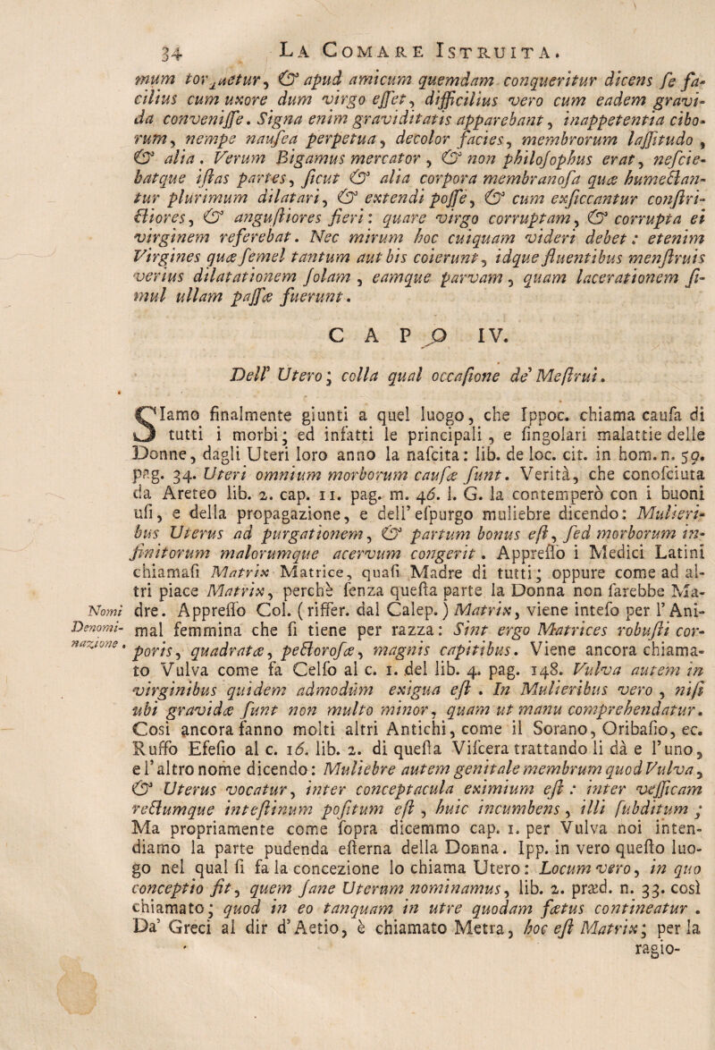 Nomi Denomi¬ nazione » 34 Là Comare Istruita. mum tor^netur'^ & apud ami cura quemdam conqueritur dicens fe fa* cilius cum uxore dura virgo ejjet , difficiìius vero cura eadem gravi¬ da convenire. Signa enìm graviditatis apparebant , inappet enfia cibo* rum, nempe naufea perpetua , decolor facies , membrorum lajjitudo f O3 alia, Verum Bigamus mercator , & non philojophus eraty nefcie- batque iftas partes, ftcut & alia corpo?a membranofa qua hume&an- tur plurimum dilatarti & estendi pojfe, c&m exficcantur coìifiri- ili or e s, O5 angufiiores fieri: quare virgo corruptam , & corrupt a et virginem referebat. Nec mirum hoc cuiquam videri debet : etenim Virgines queefiemel tantum autbis coierunt, idque fluentibus menftruis verius dilatarionem Jolam , eamque parvam , quam lacerationem fi- miti ullam pafifee fiuerunt. CAPO IV. Deli Utero ; colla qual occafione de* Meftrui. Slamo finalmente giunti a quel luogo, che Ippoc. chiama caufa di tutti i morbi; ed infatti le principali, e Angolari malattie delle Donne, dagli Uteri loro anno la nafcita: lib. de loc. cit. in hom.n. 59. pag. 34. LArri omnium morbo rum caufee fiunt. Verità, che conofciuta eia Areteo lib. 2. cap. 11. pag. m. 46, 1. G. la contemperò con i buoni ufi, e della propagazione, e dell’efpurgo muliebre dicendo: Muli eri- bus Uterus ad purgat ionem, & partum bonus e fi, fed morborum in¬ fin itorum malorumque acervum congerie. Appreflo i Medici Latini chiamali Matrix Matrice, quali Madre di tutti; oppure come ad al¬ tri piace Matrix, perchè fenza quella parte la Donna non farebbe Ma¬ dre. Appreflo Col. (riffer. dal Calep. ) Matrix, viene intefo per l’Ani¬ mai femmina che fi tiene per razza : Sint ergo Matrices robufti cor- poris, quadratee, pellorofee, magni s capiti bus. Viene ancora chiama¬ to Vulva come fa Celfo al c. 1. del lib. 4. pag. 148. Fulva autern in virgìnibus quidem admodùm exigua eft . In Mulieribut vero , nifi ubi gravi dee fiunt non multo minor, quam ut manu compre hen datur. Cosi ancora fanno molti altri Antichi, come il Sorano, Oribafio, ec. Ruffo Efefio al c. i<5. lib. 2. di quella Vifcera trattando li dà e l’uno, e l’altro nome dicendo : Muliebre autem genitale membrum quod Vulva, & Uterus vocatur, inter conceptacula eximium eft : inter vejficam relìumque inteflinum pofitum eft , buie incumbens, illi fubditum / Ma propriamente come fopra dicemmo cap. 1. per Vulva noi inten¬ diamo la parte pudenda edema della Donna. Ipp. in vero quello luo¬ go nel qual li fa la concezione lo chiama Utero : Locumvero, in quo conceptio fit, quem Jane Uternm nominamus, lib. 2. pr&d. n. 33. così chiamato; quod in eo tanquam in utre quodam feetus contineatur . Da5 Greci al dir d’Astio, è chiamato Metra, hoc eft Matrix ; perla ragio-