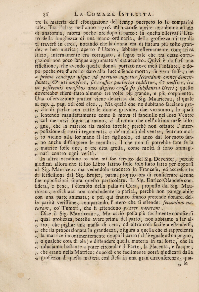 tre la materia dell5 efpurgazione del tempo puerpere lo fa comparirà tale. Tra l5altre nell’anno 171<5. mi occorfe aprire una donna ad ufo di anatomia, morta poche ore dopo il parto : in quella offervai F Ute¬ ro della lunghezza di una mano ordinaria, della grettezza di tre di¬ ti traverfi in circa, notando che la donna era di ftatura piu tofto gran¬ de, e ben nutrita; aperto l’Utero , febbene diurnamente compariva lifcio, internamente era corrugato, a fegno tale che tra dette corru- gazioni non poco fangue aggrumato v5 era accolto. Quivi è da farli una rifleflìone, che avendo quella donna portato nove meli l’infante, e do¬ po poche ore d5averlo dato alla luce effondo morta, fe vero fòlle, che a primo conceptu ufque ad partum augetur fecundvtm omnes dìmen- fiones, & uti ampliar, Jic crajjìor paulatim redditur, & mollior, ita ut pojìremis menjìbus duos digitos crajfa fit fubjiantia Uteri ; quello doverebbe effere flato almeno tre volte più grande, e più corpulento. Una offervazione pratica viene deicritta dal Sig. Mauriceau, il quale al cap. 4. pag. 26. così dice. „ Ma quelli che ne dubitano facciano gra- ,, zia di parlar con tutte le donne gravide, che vorranno, le quali ,, fentendo manifellamente come fi mova il fanciullo nel loro Ventre „ col mettervi lopra la mano, vi diranno che nell’ultimo mefe bile- „ gna, che la matrice fia molto fottile; perchè non ottante T inter* ,, pofizione di tutti i tegumenti, e de’mufcoli del ventre, fentono mol- „ to vicino alla formano il lor figliuolo, ed anco dal lor moto fan- „ no anche diftinguere le membra, il che non fi potrebbe fare fe la „ matrice foffe due, o tre dita grolla, come molti fi fono immagi- nati contro ogni verità. In altra occafione io non mi fon fervito del Sig. Deventer, perchè giudicai allora che il fuo Libro latino fotte folo flato finto per opporli al Sig. Mauriceu, ma vedendolo tradotto in Francefe, ed accrelciuto di Rifleflìoni dal Sig. Brujer, parmi proprio ora di confiderare alcune fue oppofizioni fopra quello particolare. Il Sig. Enrico Olandefe con¬ fiderà, e bene, fefempio della palla di Cera, propofto dal Sig. Mau¬ riceau, e dichiara non concludente la parità, perchè non pareggiabile con una parte animata; e poi qui franco franco pretende donarci del¬ le parità veriffime, comparando l’utero che fi effonde: fecundum na¬ turami co5 Tumori, che fi effondono prseter naturarsi . Dice il Sig. Mauriceau:,, Ma acciò pofia più facilmente conofcerlì 5, qual grettezza, potette avere prima del parto, non abbiamo a far al- „ tro, che pigliar una malfa di cera, od altra cofa facile a effonderli, „ che fìa proporzionata in grandezza, sfigura a quella chè ci rapprefenta ,, la matrice incontinentemente doppo il parto (eh5 è eguale ad un pugno, ,, o qualche cofa di più) e diffondere quella materia in tal forte, che la „ riduciamo ballante a poter circondar il Parto, la Placenta, e Tacque, che erano nellaMatrice; dopo di che facilmente potrà giudicarfi dalla grettezza di quella materia così ftefa in una gran circonferenza, qua- » fe y> »