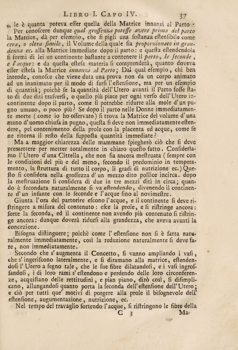 5., le è quabta poteva elfer quella della Matrice innanzi al Parto * Per conofcere dunque qual grojfezza poteffe avere prima del parto la Matrice, dà per efempio, che fi pigìi una foftanza eftenfibile come cera-) 0 oltra fonile, il Volume della quale fia proporzionato in gran¬ dezza ec. alla Matrice immediate dopo il parto: e quella eftendendola fi formi di lei un continente ballante a contenere il parto, le feconde , e racque: e da quella ellefa materiali comprenderà, quanto doveva efier éllefa la Matrice inna?izi al Parto', Dal qual efempio, chi bea Intende, conofce che viene data una prova non da un corpo animato ad un inanimato per il modo di farfi T ellenfione, ma per un efempio di quantità; poiché fe la quantità dell’Utero avanti il Parto folle {la¬ to di due diti trafverfi, o quello più piace per ogni verfo dell’Utero in¬ continente dopo il parto, come fi potrebbe ridurre alla mole d’un pu¬ gno umano, o poco più? Se dopo il parto nelle Donne immediatamen¬ te morte ( come io ho offervato) fi trova la Matrice del volume d’una mano d’uomo chiufa in pugno, quella lì deve non immediatamenteeden- dere, pel contenimento della prole con la placenta ed acque, come fe ne ritorna il rello della fuppolla quantità immediate ? Ma a maggior chiarezza delle mammane fpiegherò ciò che fi deve premettere per metter totalmente in chiaro quello fatto. Confideria- mo 1’ Utero d’una Cittella , che non fia ancora mellruata ( fempre con le condizioni del più e del meno, fecondo il predominio in tempera¬ mento, la llruttura di tutto il corpo, li gradi di nutrizione ec.)Que¬ llo fi confiderà nella grolfezza d’un mezzo dito pollice incirca, dopo la meftruazione fi confiderà di due in tre mezzi diti in circa; quan¬ do è fecondata naturalmente fi va ellendendo, divenendo il continen¬ te d’un infante com le feconde e Tacque fino al novimellre. Giunta l’ora del partorire efcono Tacque, e il continente fi deve ri- Uringere a mifura del contenuto : efce la prole, e fi riflringe ancora: forte la feconda, ed il continente non avendo più contenuto fi rillrin- ge ancora: dunque doverà ridurli alla grandezza, che aveva avanti la. concezione. Bifogna diftinguere; poiché come T ellenfione non fi è fatta natu¬ ralmente immediatamente, così la reduzione naturalmente fi deve fa¬ re, non immediatamente. Secondo che s’ augmenta il Concetto, fi vanno ampliando i vali, che s’ingerìfcono lateralmente, e fi diramano alla matrice, eftenden- dofi T Utero a fegno tale , che le fue fibre dilatandoli, e i vali ingrof- fandofi , i di loro rami s’eflendono e perdendo delle loro circonferen¬ ze, acquiflano delle rettitudini, e pian piano, dirò così, fi difimpli- cano, allungandoli quanto porta la feconda dell’ellenfione dell’Utero; e ciò per tutti que’ motivi di porgere alla prole il bifognevole dell’ ellenfione, augumentazione, nutrizione, ec. Nel tempo del travaglio fortendo Tacque, fi riltringono le fibre della G 3 Ma-