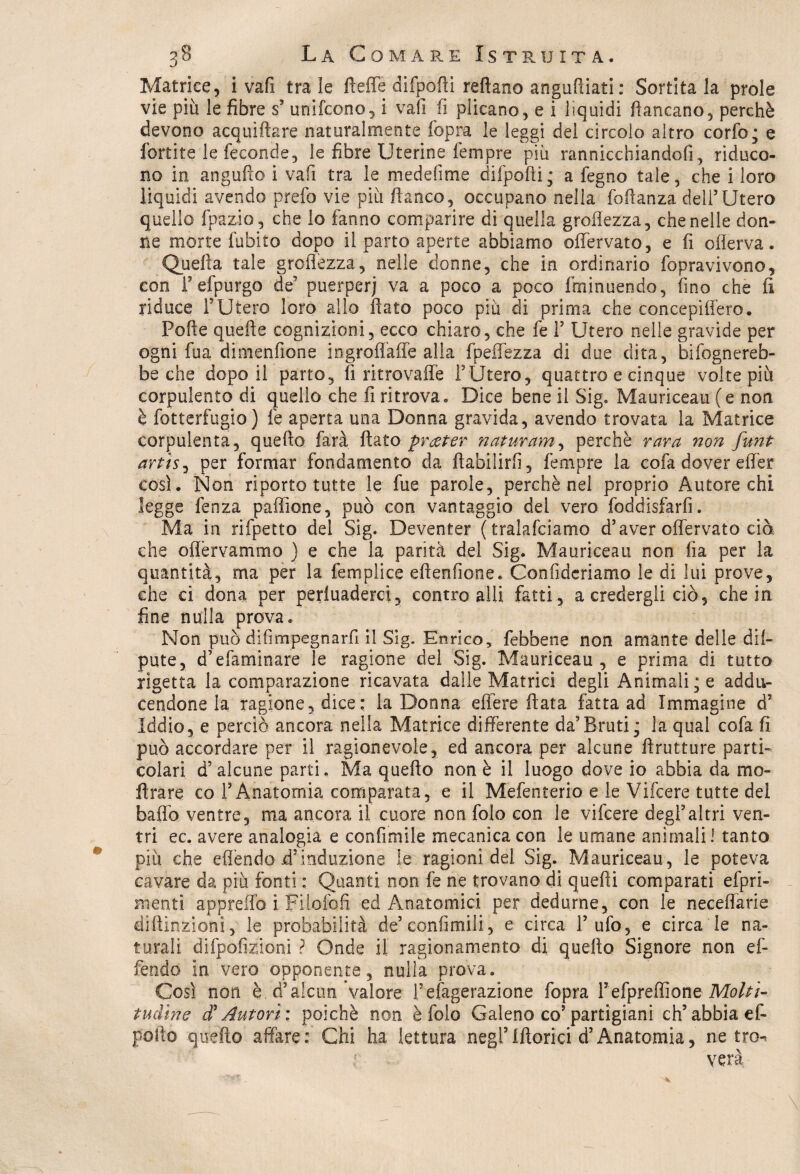 0 Matrice, i vafi tra le fìeffe difpofti reftano anguftiati : Sortitala prole vie più le fibre s’ unifcono, i vafi fi plicano, e i liquidi fiancano, perchè devono acquiftare naturalmente fopra le leggi del circolo altro corfo; e fortite le feconde5 le fibre Uterine Tempre più rannicchiandoli, riduco¬ no in angufto i vafi tra le medefime difpofti; a fegno tale, che i loro liquidi avendo prefo vie più fianco, occupano nella foftanza dell’Utero quello fpazio, che lo fanno comparire di quella groftezza, che nelle don¬ ne morte Libito dopo il parto aperte abbiamo offervato, e fi offerva. Quella tale groftezza, nelle donne, che in ordinario fopravivono, con l’efpurgo de’ puerperi va a poco a poco fminuendo, fino che fi riduce l’Utero loro allo flato poco più di prima che concepiffero. Pofte quelle cognizioni, ecco chiaro, che fe F Utero nelle gravide per ogni fua dimenfione iogroflaffe alla fpeffezza di due dita, Infognereb¬ be che dopo il parto, fi ritrovaffe l’Utero, quattro e cinque volte più corpulento di quello che fi ritrova. Dice bene il Sig. Mauriceau (e non è fotterfugio) fe aperta una Donna gravida, avendo trovata la Matrice corpulenta, quello farà flato prater naturarne perchè rara non funt artìsj per formar fondamento da ftabilirfi, fempre la cofa dover effer cosi. Non riporto tutte le fue parole, perchè nel proprio Autore chi legge fenza paffione, può con vantaggio del vero foddisfarfi. Ma in rifpetto del Sig. Deventer ( tralafciamo d’aver offervato ciò che oflèrvammo ) e che la parità del Sig. Mauriceau non fìa per la quantità, ma per la tèmpli ce eftenfione. Confidcriamo le di lui prove, che ci dona per pervaderci, contro alli fatti, a credergli ciò, che in fine nulla prova. Non può difimpegnarfi il Sig. Enrico, febbene non amante delle dil- pute, d’efaminare le ragione del Sig. Mauriceau, e prima di tutto rigetta la comparazione ricavata dalle Matrici degli Animali; e addu- cendone ia ragione, dice: la Donna efiere fiata fatta ad Immagine d5 Iddio, e perciò ancora nella Matrice differente da’Bruti; la qual cofa fi può accordare per il ragionevole, ed ancora per alcune ftruiture parti-* colari d’alcune parti. Ma quello non è il luogo dove io abbia da mo¬ li rare co l’Anatomia comparata, e il Mefenterio e le Vifcere tutte del baffo ventre, ma ancora il cuore non folo con le vifcere degl’altri ven¬ tri ec. avere analogia e confimile mecanicacon le umane animali! tanto più che efièndo jd’induzione le ragionidei Sig. Mauriceau, le poteva cavare da più fonti : Quanti non fe ne trovano di quelli comparati efpri- menti appreflb ì Filofoft ed Anatomici per dedurne, con le neceffarie diftinzioni, le probabilità de’confimiii, e circa l’ufo, e circa le na¬ turali difpofizioni ? Onde il ragionamento di quello Signore non ef- fendo in vero opponente, nulla prova. Così non è.:<Talcun valore Federazione fopra Fefpreffione Molti¬ tudine d? Autori: poiché non è folo Galeno co’partigiani eh5abbia ef- pofto quello affare: Chi ha lettura negl9Morfei d’Anatomia, ne tro¬ verà