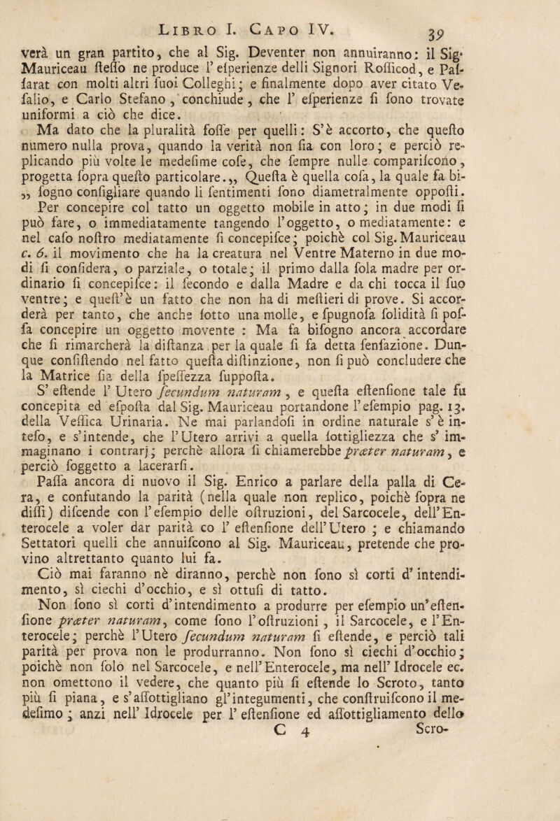 vera un gran partito, che al Sig. Deventer non annuiranno; il Sige Mauriceau fteflò ne produce i’elperienze delli Signori Rofficod, e Pal- larat con molti.altri fuoi Colleghi; e finalmente dopo aver citato Ve- fallo, e Carlo Stefano , conchiude , che 1’ efperienze fi fono trovate uniformi a ciò che dice. Ma dato che la pluralità foffe per quelli: S’è accorto, che quello numero nulla prova, quando la verità non fia con loro; e perciò re¬ plicando più volte le medefime cofe, che fempre nulle comparikoùo, progetta fopra quello particolare.,, Quella è quella cofa, la quale fa bi« „ fogno configliare quando li fentimenti fono diametralmente oppofti. Per concepire col tatto un oggetto mobile in atto; in due modi fi può fare, o immediatamente tangendo l’oggetto, o mediatamente: e nel cafo noftro mediatamente fi concepifce ; poiché col Sig. Mauriceau c. 6. il movimento che ha la creatura nei Ventre Materno in due mo¬ di fi confiderà, o parziale, o totale; il primo dalla fola madre per or¬ dinario fi concepifce: il fecondo e dalla Madre e da chi tocca il fuo ventre; e queir è un fatto che non badi meftieri di prove. Si accor¬ derà per tanto, che anche lotto una molle, e fpugnofa folidità fi pof- fa concepire un oggetto movente : Ma fa bifogno ancora accordare che fi rimarcherà la diftanza .per la quale fi fa detta fenfazione. Dun¬ que confiftendo nel fatto quella diftinzione, non fi può concludere che la Matrice fia? della fpeffezza ftippofta. S’ eflende P Utero fecundum naturam , e quella eftenfione tale fu concepita ed'efpofta dal Sig. Mauriceau portandone Pefempio pag. 13. della Vellica Urinaria. Ne mai parlandoli in ordine naturale s’è in- tefo, e s’intende, che l’Utero arrivi a quella lottigliezza che s? im¬ maginano i contrarj; perchè allora li chiamerebbe prater naturam, e perciò foggetto a lacerarli. Palla ancora di nuovo il Sig. Enrico a parlare della palla di Ce¬ ra, e confutando la parità (nella quale non replico, poiché fopra ne dilli) difcende con l’efempio delle oftruzioni, del Sarcocele, dell’E n- terocele a voler dar parità co 1’ eflenfione dell’Utero ; e chiamando Settatori quelli che annuifcono al Sig. Mauriceau, pretende che pro¬ vino altrettanto quanto lui fa. Ciò mai faranno nè diranno, perchè non fono sì corti d'intendi¬ mento, sì ciechi d’occhio, e sì ottufi di tatto. Non fono sì corti d’intendimento a produrre per efempio un’eften- fione prceter naturam, come fono Polluzioni , il Sarcocele, e l’En- terocele; perchè l’Utero fecundum ?iaturam fi eftende, e perciò tali parità per prova non le produrranno. Non fono sì ciechi d’occhio; poiché non foto nel Sarcocele, e nell’Enterocele, ma nell’ Idrocele ec. non omettono il vedere, che quanto più fi eftende lo Scroto, tanto più lì piana, e s’affottigliano gl’integumenti, che conftruifcono il me- defimo ; anzi nell’ Idrocele per 1’ eftenfione ed affottigliamento dello C 4 Scro-