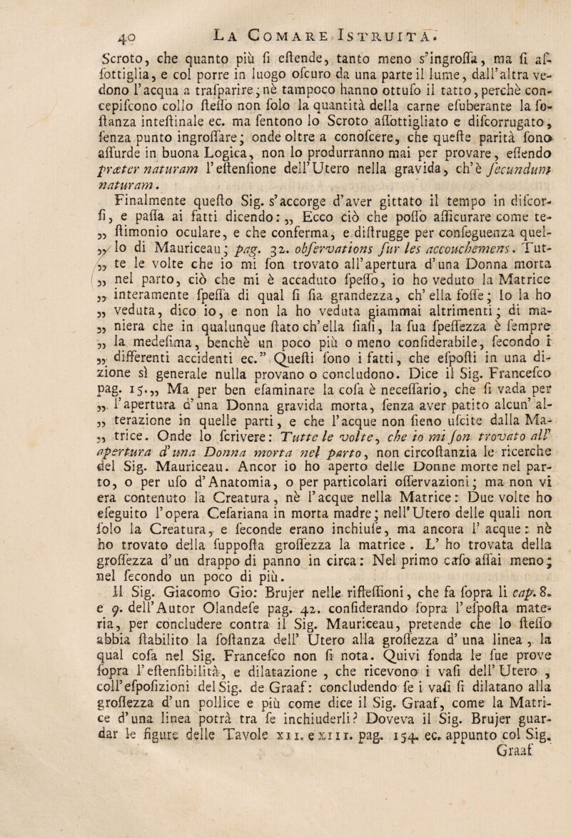 Scroto, che quanto piu fi effonde, tanto meno s’ingroffà, ma fi af~ fottigìia, e col porre in luogo ofcuro da una parte il lume, dall?altra ve¬ dono l’acqua a trafparire;nè tampoco hanno ottuio il tatto,perchè con- cepifcono collo flefiò non folo la quantità della carne efuberante la fo« ftanza intefiinale ec. ma fentono lo Scroto aflottigliato e difcorrugato* fenza punto ingroffare; onde oltre a conofcere, che quelle parità fono affurde in buona Logica, non lo produrranno mai per provare, efiendo prceter naturam l’eltenfione dell’Utero nella gravida, eh’è fecundum naturarvi. Finalmente quello Sig. s’accorge d'aver gittate il tempo in dilcor- fi, e palla ai fatti dicendo:,. Ecco dio che pollò afficurare come te- „ (limonio oculare, e che conferma, e diffrugge per confeguenza quel- w lo di Mauriceau; pag. 32. obfervations fur les accomhemens. Tut- 4 te le volte che io mi fon trovato all’apertura d’una Donna morta ,, nel parto, ciò che mi è accaduto fpeffb, io ho veduto la Matrice interamente fpeffa di qual fi fia grandezza, eh’ella foffe ; io la ho 35 veduta, dico io, e non la ho veduta giammai altrimenti; di ma- 3, niera che in qualunque fiato ch’ella fiali, la fua fpeffezza è Tempre 5, la medefima, benché un poco piu o meno confìderabile, fecondo ! 53; differenti accidenti ec.” Quelli fono i fatti, che efpofti in una di¬ zione sì generale nulla provano o concludono. Dice il Sig. Francefco pag. 15.,, Ma per ben efaminare la cola è neceffario, che fi vada per „ i’apertura d’una Donna gravida morta, fenza aver patito alcun5 ai- ,5 terazione in quelle parti, e che Tacque non fieno ulcite dalla Ma- 3, trice. Onde io fcrivere: Tutte le volte, che io mi fon trovato all1 apertura- d’una Donna morta ?iel parto, non circoftanzia le ricerche dei Sig. Mauriceau. Ancor io ho aperto delle Donne morte nel par¬ to, o per ufo d’Anatomia, o per particolari offervazioni; ma non vi era contenuto la Creatura, nè Tacque nella Matrice: Due volte ho efeguito l’opera Cefariana in morta madre* nell9Utero delle quali non folo la Creatura, e feconde erano inchiuiè, ma ancora T acque: nè ho trovato della fuppofta groffezza la matrice . L5 ho trovata della groffezza d’un drappo di panno in circa: Nel primo calò aliai meno; nel fecondo un poco di più. XI Sig. Giacomo Gio: Brujer nelle rifleffìoni, che fa fopra li cap. 8» e 9. dell5Autor Olandefe pag. 42. conliderando fopra l’efpofta mate¬ ria, per concludere centra il Sig. Mauriceau, pretende che lo fteffo abbia fiabiiito la foftanza dell5 Utero alla groffezza d’ una linea , la qual cofa nel Sig. Francefco non fi nota. Quivi fonda le fue prove fopra Teffenfibilità, e dilatazione , che ricevono i vafi dell’Utero , colTefpofizioni dei Sig. de Graaf: concludendo fe i vafi fi dilatano alla groffezza d’un pollice e più come dice il Sig. Graaf, come la Matri¬ ce d’una linea potrà tra fe inchiuderli? Doveva il Sig. Brujer guar¬ dar le figure delle Tavole xxi, exm. pag, 154. ec* appunto col S.iga Graaf