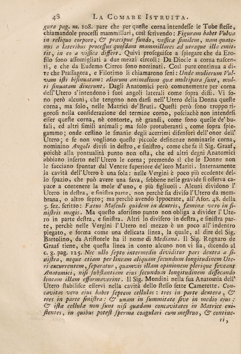 gura pag. m. 108. pare che perquefte corna intendeffe le Tube fteffe, chiamandole proceffi mammillari, cosi fcrivendo: Figurarti habet Vulva ?n reliquo corpore, & precìpue fundo, vejficee fimilem, nam quate- nus a Interi bus procejjus quofdam mammillares ad utraque illa ernit- tit, in eo a viffica dijfert. Quivi profeguifce a fpiegare che da Ero- filo fono affomigliati a due mezzi circoli: Da Diocle a corna nafcen- ti, e che da Eudemo Cirros fono nominati. Così pure continua adi¬ re che Praffagora, e Filotimo li chiamarono Leni : Un de mulierum Vul- *uam iftt bifinuatam: aliorum animalium qure multipara funt, mul¬ ti fmuatam dixerunt. Dagli Anatomici però comunemente per corna dell’Utero s’intendono i fuoi angoli laterali come fopra diffi. Vi fo¬ no però alcuni, che tengono non darli nell’Utero della Donna quelle corna, ma folo, nelle Matrici de’Bruti. Quelli però fono troppo ri- gorofi nella confiderazione del termine corno, pofciachè non intende!! effer quelle corna, nè contorte, nè grandi, come fono quelle de5 bu¬ fali, ed altri fimili animali; ma folo protuberanti , come fopra fre¬ gammo; onde ceffino le fmanie degli acerrimi difenfori dell’onor dell5 Utero; e fe non vogliono quelle piccole delinenze nominarle corna, nominino Angoli divifi in deliro, e fmilìro, come chela il Sig. Graaf, poiché alla pontualità punto non olla, che ed altri degni Anatomici abbiano inferto nell’Utero le corna; premendo sì chele Donne non le facciano fpuntar dal Ventre fuperiore de’loro Mariti. Internamente fa cavità dell’Utero è una fola: nelle Vergini è poco più ecedente del¬ lo fpazio, che può avere una fava, febbene nelle gravide fi offerva ca¬ pace a contenere la mole d’uno, e più figliuoli . Alcuni dividono I’ Utero in delira, e fi ni lira parte, non perchè Ila divifo l’Utero da mem¬ brana, o altro fepto; ma perchè avendo Ippocrate, ali’Afor. 48. delia 5. fez. ferino: Faetus Mafculì quidem in dextris, feemince vero in fi- nifiris magis. Ma quello aforifmo punto non obliga a divider l’Ute¬ ro in parte delira, e finillra. Altri lo divifero in delira, e finiltra par¬ te, perchè nelle Vergini l’Utero nel mezzo è un poco all’indentro piegato, e forma come una delicata linea, la quale, al dire del Sig. Battolino, da Arinotele ha il nomedi Mediana. Il Sig. Regnare de Graaf tiene, che quella linea in conto alcuno non vi fia, dicendo al c. g. pag. 125. Nec ulto fepto intermedio dividi tur pars dextra a fi- niftra, neque etiam per line am aliquam fecundum longitudinem Ute¬ ri excurrentem ^feparatur, quamvis illam opinionem plerique foveant Anatomici, nifi [uh[tantiam e/us fecundum longitudinem dijfecando lineam illam eff'ormaverint. Il Sig. Mondini nella fua Anatomia dell5 Utero flabiiifce effervi nella cavità dello lleffo fette Camerette. Con- cavitas vero ejus habet feptem cellulas : tres iti parte dextera , tres in parte finiflra : & unam in fummitate five in medio ejus : & iftee cellula non funt nifi queedam concavitates in Matrice exi- ftentesy in quibus potefl fperma coagulare cum mefiruo7 & contine-