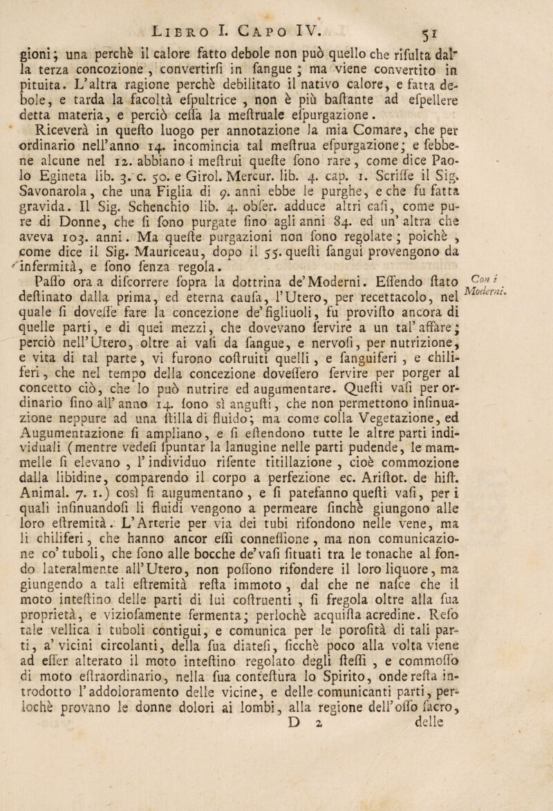 gioni ; una perchè il calore fatto debole non può quello che rifulta dal” la terza concezione , convertirfi in fangue ; ma viene convertito in pituita. L’altra ragione perchè debilitato il nativo calore, e fatta de¬ bole, e tarda la facoltà efpultrice , non è più ballante ad efpellere detta materia, e perciò ceffa la meftruale efpurgazione. Riceverà in quello luogo per annotazione la mia Comare, che per ordinario nell’anno 14. incomincia tal meftrua efpurgazione; e febbe- ne alcune nel 12. abbiano i melimi quelle fono rare, come dice Pao¬ lo Egineta lib. 3. c. 50. e Girol. Mercur. lib. 4. cap. 1. Scriffe il Sigi Savonarola, che una Figlia di 9. anni ebbe le purghe, e che fu fatta gravida. Il Sig. Schenchio lib. 4. obfer. adduce altri cali, come pu¬ re di Donne, che fi fono purgate fino agli anni 84. ed un’altra che aveva 103. anni. Ma quelle purgazioni non fono regolate; poiché , come dice il Sig. Mauriceau, dopo il 55. quelli fangui provengono da infermità, e fono fenza regola. Palio ora a difeorrere fopra la dottrina de’Moderni. Elfendo fiato Co*z. defiinato dalla prima, ed eterna caufa, l’Utero, per recettacolo, net Gcur,u quale fi dovelfe fare la concezione de’figliuoli, fu provifto ancora di quelle parti, e di quei mezzi, che dovevano lèrvire a un tal’affare; perciò nell’Utero, oltre ai vali da fangue, e nervofi, per nutrizione, e vita di tal parte, vi furono coffruiti quelli, e fanguiferi , e chili¬ feri , che nel tempo della concezione dovelfero fervire per porger al concetto ciò, che lo può nutrire ed augumentare. Quelli vali per or¬ dinario fino all’anno 14. lono sìangufti, che non permettono infinua- zione neppure ad una filila di fluido; ma come colla Vegetazione, ed Augumentazione fi ampliano, e fi eflendono tutte le altre parti indi¬ viduali (mentre vedefi fpuntar la lanugine nelle parti pudende, le mam¬ melle fi elevano , l’individuo rifente titillazione , cioè commozione dalla libidine, comparendo il corpo a perfezione ec. Ariftot. de hifi. Animai. 7. 1.) così fi augumentano, e fi patefanno quelli vafi, peri quali infinuandofi li fluidi vengono a permeare finché giungono alle loro eftremità. L’Arteria per via dei tubi rifondono nelle vene, ma li chiliferi, che hanno ancor effi connefìione, ma non comunicazio¬ ne co’tuboli, che fono alle bocche de’vafi fituati tra le tonache al fon¬ do lateralmente all’Utero, non poffono rifondere il loro liquore, ma giungendo a tali eftremità refta immoto , dal che ne nafee che il moto intefti.no delle parti di lui coftruenti , fi fregola oltre alla fua proprietà, e viziofamente fermenta; perlochè acquifia acredine. Refe tale vellica i tuboli contigui, e comunica per le porofità di tali par¬ ti, a’vicini circolanti, della fua diateli, ficchè poco alla volta viene ad effer alterato il moto intefiino regolato degli fteftì , e commofib di moto efiraordinario, nella fua conteftùra lo Spirito, onde refta in¬ trodotto Taddoicramento delle vicine, e delle comunicanti parti, per¬ lochè provano le donne dolori ai lombi, alla regione dell’oflb filerò, ' B 2 delle