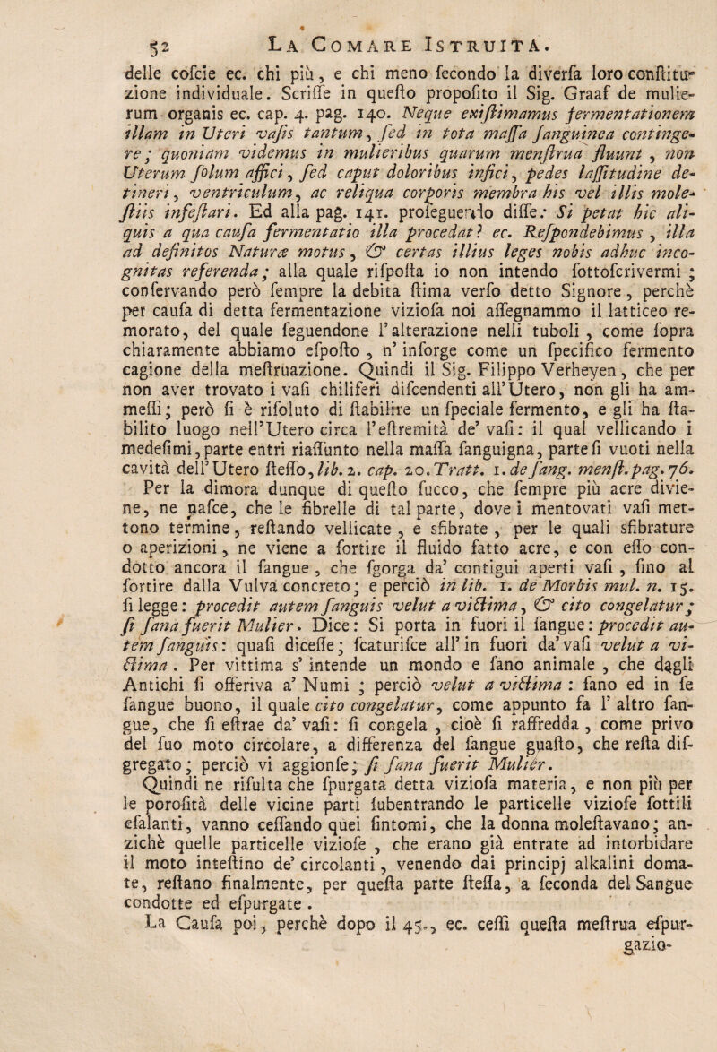 delle cofcie ec. chi più, e chi meno fecondo la diverfa loro conili tir zione individuale. Scriffe in quello propofito il Sig. Graaf de malie- rum organis ec. cap. 4. pag. 140. Neque exifiimamus fermentationem illam in Uteri vafis tantum , fed in tota maffla Janguinea continge- re ; quoniam videmus in mulieribus quarum menflrua fluunt , non Uterum folum affici, fed caput doloribus infici , pedes lafflitudine de- tineri, ventrìculum , ac reliqua corporis membra bis vel illis mole- fliis infefiari. Ed alla pag. 141. profeguerdo difle; J’i jw*#- hic ali- ^ fermentano illa procedat ? ^c. Refpondebimus ,. //&* definitos Natura motus, 0° certas illius leges nobis adirne inco- gnitas referenda ; alla quale rifpolla io non intendo fottoferivermi ; confervando però Tempre la debita ftima verfo detto Signore , perchè pet caufa di detta fermentazione viziofa noi affegnammo il latticeo re¬ morato, del quale feguendone l’alterazione nell! tuboli , come fopra chiaramente abbiamo efpolto , n’ inforge come un fpecifico fermento cagione della meltruazione. Quindi il Sig. Filippo Verheyen, che per non aver trovato i vafi chiliferi difendenti all’Utero, non gli ha am- medi; però fi è rifoluto di fiabilire un fpeciale fermento, e gli ha Ita- bilito luogo nell5Utero circa i’eflremità de’vafi: il qual vellicando i medefimi, parte entri riadimto nella mafia fanguigna, parte fi vuoti nella cavità dell5 Utero fìefio. Uh. 2. cap, 20. Tratt. i.de fang. menfi.pag. 76. Per la dimora dunque di quello fucco, che Tempre più acre divie¬ ne, ne nafee, chele fibrelle di tal parte, dovei mentovati vafi met¬ tono termine, reftando vellicate , e sfibrate , per le quali sfibrature o aperizioni, ne viene a fortire il fluido fatto acre, e con efio con¬ dotto ancora il fangue , che fgorga da5 contigui aperti vafi , fino al fortire dalla Vulva concreto; e perciò inlib. 1. de Morbis mul. n. 15. fi legge: procedi t autem fanguis velut a vittima, & cito congel at ur ; fi fana fuerit Mulier. Dice: Si porta in fuori il fangue : procedit au¬ tem fanguis: quali dicefle; featurifee all5 in fuori da5 vafi velut a vi¬ ttima . Per vittima s5 intende un mondo e fano animale , che d^gli Antichi fi offeriva a5 Numi ; perciò velut a vittima : fano ed in fe fangue buono, il quale cito congelatur^ come appunto fa 1’ altro fan¬ gue, che fi eftrae da5 vafi: fi congela , cioè fi raffredda, come privo del fuo moto circolare, a differenza del fangue gpafto, che reità dif- gregato; perciò vi aggionfe; fi fana fuerit Mulier. Quindi ne rifulta che fpurgata detta viziofa materia, e non più per le porofità delle vicine parti lubentrando le particelle viziofe fotti li efalanti, vanno celiando quei fintomi, che la donna moleftavano; an¬ ziché quelle particelle viziofe , che erano già entrate ad intorbidare il moto intellina de5 circolanti, venendo dai principi alkalini doma¬ te, reflano finalmente, per quella parte Itefla, a feconda del Sangue condotte ed efpurgate . La Caufa poi, perchè dopo il 4$., ec. ceffi quella meftrua efpm> gazio-
