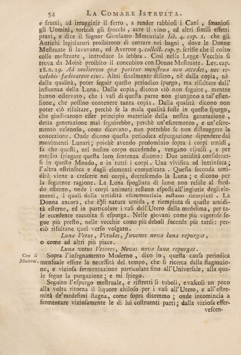 e fratti 3 ad irrugginir il ferro , a render rabbiofi i Cani. , fmaniofi gli Uomini, torbidi gli [pecchi, acre il vino, ed altri fumili effetti pravi, e dice il Signor Girolamo Mercuriale lib* 4. cap. 1. che gli Antichi legislatori proibirono di entrare nei bagni , dove le Donne Meftruate fi lavavano, ed Averroe 3. colteti, cap.j. fcrifle che il coito colle meftruate , introduce la lebbra . Così nella Legge Vecchia fi trova da Moisè proibito il concubito con Donne Meftruate* Lev* cap. 18,0.19. Ad mulierem qucv patitur menftrua non accedes, nec re- velabis feeditatem ejus. Altri finalmente differo, nè dalla copia, nè dalla qualità, poter feguir quefto periodico [purgo, ma rifui tare dall’ influenza della Luna. Dalla copia, dicono ciò non feguire , jmentre hanno oflervato, che i vafi di quefta parte non giungono a tal’eften- fione, che poflino contenere tanta copia. Dalla qualità dicono non poter ciò rifultare, perchè fe la mala qualità folle in quefto fpurgo, che giudicarono effer principio materiale della noftra generazione , detta generazione mai fegu. irebbe, perchè un’efcremento , e un5efcre- menta velenofo, come dicevano, non potrebbe fe non diftruggere la concezione. Onde dicono quella periodica efpurgazione dipendere dai movimenti Lunari; poiché avendo predominio [opra i corpi umidi, fa che quefti, nel noftro corpo eccedendo, vengano efpulfi , e per meglio {piegare quefta loro fentenza dicono : Due umidità confiderar- fi in quefto Mondo, e in tutti i corpi. Una vivifica ed intrinfeca; fi altra eftrinfeca e dagli elementi comunicata . Quefta feconda umi¬ dità viene a crefcere nei corpi, decrefcendo la Luna; e dicono per la lego ente ragione. La Luna [pagliata di lume non refifte. al fred¬ do efterno, onde i corpi animati reftano efpofti all’ ingiurie degli ele¬ menti , i quali dalla umidità efcrementizia reftano riempiuti . La Donna ancora, che èjdi natura umida, e riempiuta di quelle umidi¬ tà efterne, ed in particolare i vafi deli’Utero della medelìma, per ta¬ le eccedente raccolta fi efpurga. Nelle giovani come più vigorofe Te¬ glie più prefto, nelle vecchie come piu deboli fuceede più tardi: per¬ ciò rifultane quel verfo volgato. Luna Vetus, Vetulas, Juvenes nova luna repurgat, o come ad altri più piace. Luna vetus Veteres, Novas nova luna repurgat. Con lì Sopra l’infegnamento Moderno , dico io , quefta caufa periodica Moderm. rnenfuale effere la neceflità del tempo, che fi ricerca dalla ftagnazio» ne, e viziofa fermentazione particolare fino aU’Univerfale, alla qua¬ le fegue la purgazione; e mi [piego. Seguito Fefpurgo meftruale, e riftretti li tuboli, evafcoli un poco alla volta ritorna il liquore chilofo per i vafi all’Utero, e alfeftre- rnità de’medefimi ftagna, come fopra dicemmo ; onde incomincia a fermentare viziofamente le di lui coftruenti parti; dalla viziofa effer- vefeen-