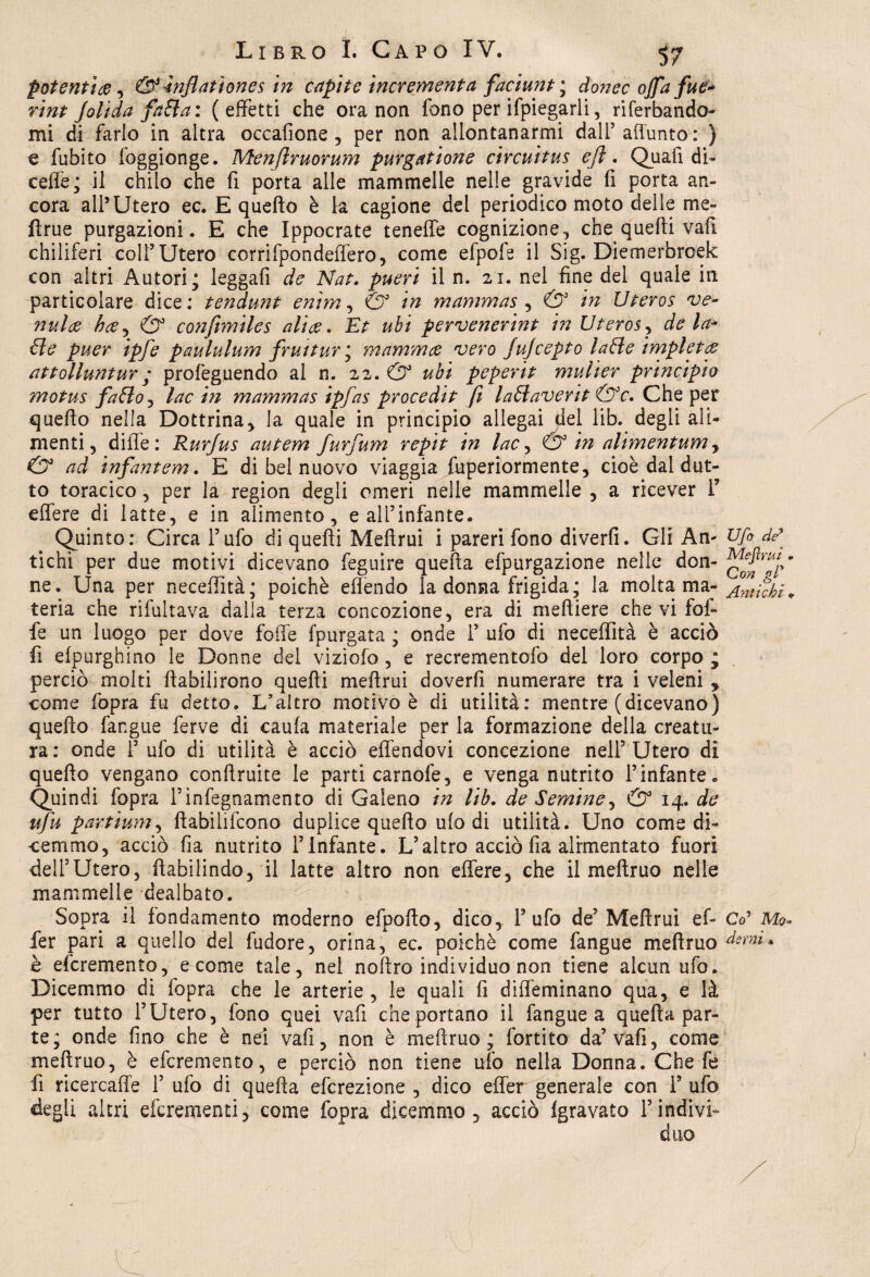 potenti ce, &inflatìones in capite incrementa faciunt ; dionee offa fui* rint Jolida fatta: (effetti che ora non fono per ifpiegarli 3 riferbando- mi di farlo in altra occafione, per non allontanarmi dall5 aliunto : ) e fubito foggionge. Menjlruorum purgazione circuitus efl. Quali di- celle; il chilo che fi porta alle mammelle nelle gravide fi porta an¬ cora all’Utero ec. E quello è la cagione del periodico moto deile me- ftrue purgazioni . E che Ippocrate teneffe cognizione, che quelli vali chiliferi colf Utero corrifpondeffero, come efpofe il Sig. Diemerbroek con altri Autori; leggali de Nat. pueri il n. 21. nel fine del quale iti particolare dice : tendunt enim, & in mammas , & in Uteros ve¬ nula ha, & coiifimiles alia* Et ubi pervenerint in Uteros, de la¬ tte puer ipfe paululum fruitur\ mamma vero Jujcepto latte impiota attolluntur ; profeguendo al n. 22. & ubi peperit mulier principio motus fatto, lac in mammas ipfas procedit fi lattaverit &c. Che per quello nella Dottrina, la quale in principio allegai del lib. degli ali¬ menti , dille: Rurjus autem furfum repit in lac, Ó3 in alimentum, & ad infantem. E di bel nuovo viaggia fuperiormente, cioè dal dut- to toracico, per la region degli omeri nelle mammelle , a ricever F effere di latte, e in alimento, e all’infante. Quinto: Circa l’ufo di quelli Mellrui i pareri fono diverfi. Gli Am Ufi de* tichi per due motivi dicevano feguire quella efpurgazione nelle don- ne. Una per necefiità; poiché eflendo la donna frigida; la molta ma- intubi^ teria che rifultava dalla terza concezione, era di melliere che vi fof- fe un luogo per dove folle [purgata ; onde F ufo di neceffità è acciò fi elpurghino le Donne del vizialo, e recrementofo del loro corpo ; perciò molti llabilirono quelli mellrui doverli numerare tra i veleni , come fopra fu detto. L’altro motivo è di utilità: mentre (dicevano) quello fangue ferve di caula materiale per la formazione della creatu¬ ra: onde F ufo di utilità è acciò effendovi concezione nell’Utero di quello vengano confluite le parti camole, e venga nutrito l’infante. Quindi fopra Finfegnamento di Galeno in Uh. de Semine, & 14. de ufu partìum, llabilifcono duplice quello ufo di utilità. Uno come di¬ cemmo, acciò fia nutrito l’Infante. L’altro acciò fia alimentato fuori dell’Utero, ilabilindo, il latte altro non elfere, che il mellruo nelle mammelle dealbato. Sopra il fondamento moderno efpollo, dico, l’ufo de’ Mellrui e fi Co’ Ma¬ fie r pari a quello del fudore, orina, ec. poiché come fangue mellruo demi. è eferemento, e come tale, nel nollro individuo non tiene alcun ufo. Dicemmo di fopra che le arterie , le quali fi diffeminano qua, e là per tutto l’Utero, fono quei vafi che portano il fangue a quella par¬ te; onde fino che è nel vafi, non è mellruo; fortito da’vali, come mellruo, è eferemento, e perciò non tiene ufo nella Donna. Che fe fi ricercaffe F ufo di quella eferezione , dico effer generale con F ufo degli altri eferementi, come fopra dicemmo, acciò Igravato Findivi-