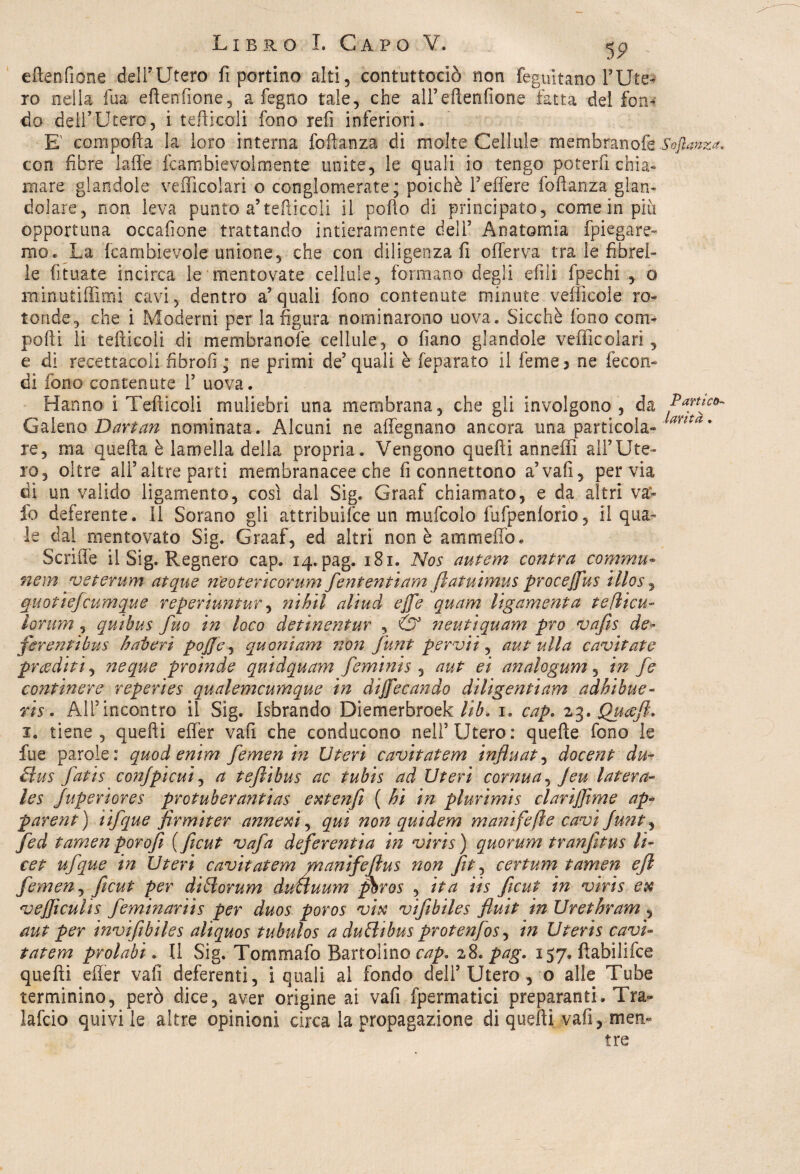 eftenfione dell’Utero fi portino alti, contuttociò non feguitano l’Ute¬ ro nella fua eftenfione, a fegno tale, che all5 eftenfione fatta del fon* do deli’Utero, i tediceli fono refi inferiori. E' compofta la loro interna foftanza di molte Cellule membranofe Softanza. con fibre biffe fcambievolrnente unite, le quali io tengo poterli chia¬ mare glandole vefficolari o conglomerate; poiché beffe re foftanza glan¬ dolare, non leva punto a’tetticeli il pollo di principato, come in più opportuna occafione trattando intieramente dell5 Anatomia fpiegare- mOe La fcambievole unione, che con diligenza fi offerva tra le fibre!» le fituate incirca le mentovate cellule, formano degli efili fpechi , o minutiffìmi cavi, dentro a’quali fono contenute minute vefficole ro¬ tonde, che i Moderni per la figura nominarono uova. Sicché fono com¬ porti li tefticoli di membranofe cellule, o fiano glandole vefficolari, e di ricettacoli fibrofi ; ne primi de5 quali è feparato il feme> ne fecon¬ di fono contenute l5 uova. Hanno i Tefticoli muliebri una membrana, che gli involgono , da Galeno Danari nominata. Alcuni ne affegnano ancora una particola- anta% re, ma quefta è lamella della propria. Vengono quefti anneffi all’Ute¬ ro, oltre all’altre parti membranacee che fi connettono a5 vali, per via di un valido ligamento, così dal Sig. Graaf chiamato, e da altri va¬ io deferente. 11 Sorano gli attribuire un mufcolo fufpenlorio, il qua¬ le dal mentovato Sig. Graaf, ed altri non è ammetto. Scritte il Sig. Regnerò cap. 14. pag. 181. Nos autem cantra commu- nem veterum atque n'eotertcorum fententiam jìatuimus proceffus illos, quotiefeumque reperiuntur, nihii aliud effe quam ligamenta teflieu- loriim, quibus fuo in loco detinentur , & neutiquam prò vafis de- ferenti bus h oberi poffe, quoniam non funt pernii, aut ulta cavitate prcediti, neque proinde quidquam feminis , aut ei analogum, in fe continere reperi es qualemcumque in diffecando diligenti am adhibue- vis. All'incontro il Sig. Isbrando Diemerbroek lib. 1. cap. 23. Qucefl. 1. tiene , quefti eflér vatt che conducono nell5 Utero: quefte fono le fue parole: quod enim femen in Uteri cavitatem influat, docent du- £ius fatis conjpicui, a teftibus ac tubis ad Uteri cornua, Jeu latera- les Juperiores protuberantias extenfì ( hi in plurimis clariffime ap¬ pare nt ) tifque firmiter anneri, qui non equi dem mani fe [le cavi funt, fed tamen porofi ( flcut vafa deferentia in viris) quorum tranfìtus li¬ cer ufque in Uteri cavitatem manifeftus non fìt, certum tamen efl femen, flcut per dittorum dutluum flbros , ita iis flcut in viris ex vefficulis feminariis per duos poros vix viflbiles fluir in Urethram , aut per inviflbiles aliquos tubulos a duHtbus protenfos, in Uteris cavi- tatem prolabi. Il Sig. Tommafo Bartolino cap. 28. pag. 157, ftabilifce quefti efier vatt deferenti, i quali al fondo dell’Utero, o alle Tube terminino, però dice, aver origine ai vafi fpermatici preparanti. Tra» lafcio quivi le altre opinioni circa la propagazione di quefti vafi, men¬ tre