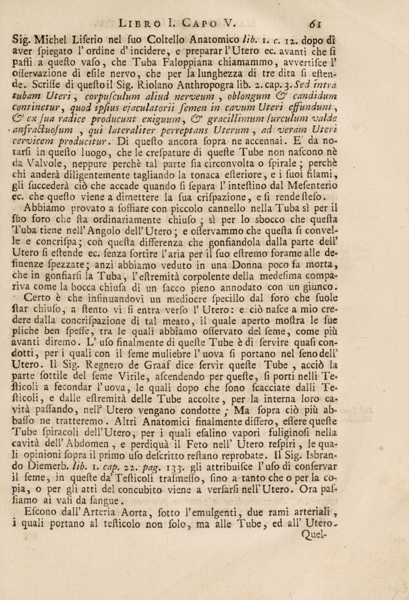 Sig. Michel Liferio nel fuo Coltello Anatomico lib, i. c. 12. dopo di aver fpiegato Lordine d’incidere, e preparar l’Utero ec. avanti cheli paffi a quefto vafo, che Tuba Faloppiana chiamammo, avvertifce L offervazione di etile nervo, che per la lunghezza di tre dita fi eften- de. Scrifle di quefto il Sig. Riolano Anthropogra lib. z.cap. 3 ,Sed intra tubarvi Uteri, corpufculum alilid nerveum , oblongum & candidimi continetur, quod ìpfius e] acuì a torli femen in cavum Uteri ejjundunt, & ex Jua radice producunt exiguum, & gracillimum (urculum valde ' anfracluofum , qui lateraliter perreptans Uterum , ad ver am Uteri cervicem producitur. Di quefto ancora fopra ne accennai. E' da no¬ tarli in quefto luogo, che le crefpature di quelle Tube non nafcono nè da Valvole, neppure perchè tal parte fia circonvolta o fpirale ; perchè chi anderà diligentemente tagliando la tonaca efteriore, e i fuoi filami, gli fuccederà ciò che accade quando fi fepara l’intelaino dal Mefenterio ec. che quefto viene a dimettere la fua crifpazione, eli rendeftefo. Abbiamo provato a fofftare con piccolo cannello nella Tuba sì per il ilio foro che fta ordinariamente chiufo ; sì per lo sbocco che quefta Tuba tiene nell’Angolo dell’Utero; e oflervammo che quefta fi convel¬ le e concrifpa; con quefta differenza che gonfiandola dalla parte deli5 Utero fi eftende ec. fenza fortire l’aria per il fuo diremo forame alle de¬ fi nenze fpezzate; anzi abbiamo veduto in una Donna poco fa morta, che in gonfiarli la Tuba, ì’eftremità corpolente della mede fi in a compa¬ riva come la bocca chiufa di un lacco pieno annodato con un giunco. Certo è che infin uandovi un mediocre fpecillo dal foro che fuo le liar chiufo, a ftento vi fi entra verfo 1’ Utero: e ciò nafce a mio cre¬ dere dalla concrifpazione di tal meato, il quale aperto moftra le fue pliche ben fpeffe, tra le quali abbiamo offervato del feme, come piu avanti diremo. L’ ufo finalmente di quelle Tube è di fervire quali con¬ dotti, peri quali con il feme muliebre 1’uova fi portano nel fenodelf Utero. Il Sig. Regnerò de Graaf dice fervir quelle Tube , acciò la parte fiottile del feme Virile, arrendendo per quelle, fi porti nelli Te- lìicoli a fecondar l’uova, le quali dopo che fono fcacciate dalli Te- fticoli, e dalle eftremità delle Tube accolte, per la interna loro ca¬ vità paffando, nelf Utero vengano condotte ; Ma fopra ciò più ab¬ ballo ne. tratteremo. Altri Anatomici finalmente differo, effere quelle Tube fpiracoli dell’Utero, per i quali efalino vapori fuliginofi nella cavità dell’ Abdomen , e perdiquà'il Feto nell’ Utero refpiri, le qua¬ li opinioni fopra il primo ufo defcritto reflano reprobate. Il Sig. Isfaran- do Diemerb. lib. 1. cap, 22. pag. 133. gli attribuire l’ufo di confervar il feme, in quelle da’Tefiicoli trafmeffo, fino a tanto che o per la co¬ pia, o per gii atti del concubito viene a verfarfi nell’Utero. Ora pal¬ liamo ai vali da fangue. Efcono dall’Arteria Aorta, fiotto l’emulgenti, due rami arteriali , i quali portano al tefticolo non fole,. ma alle Tube? ed all’ Utero.. Quel-