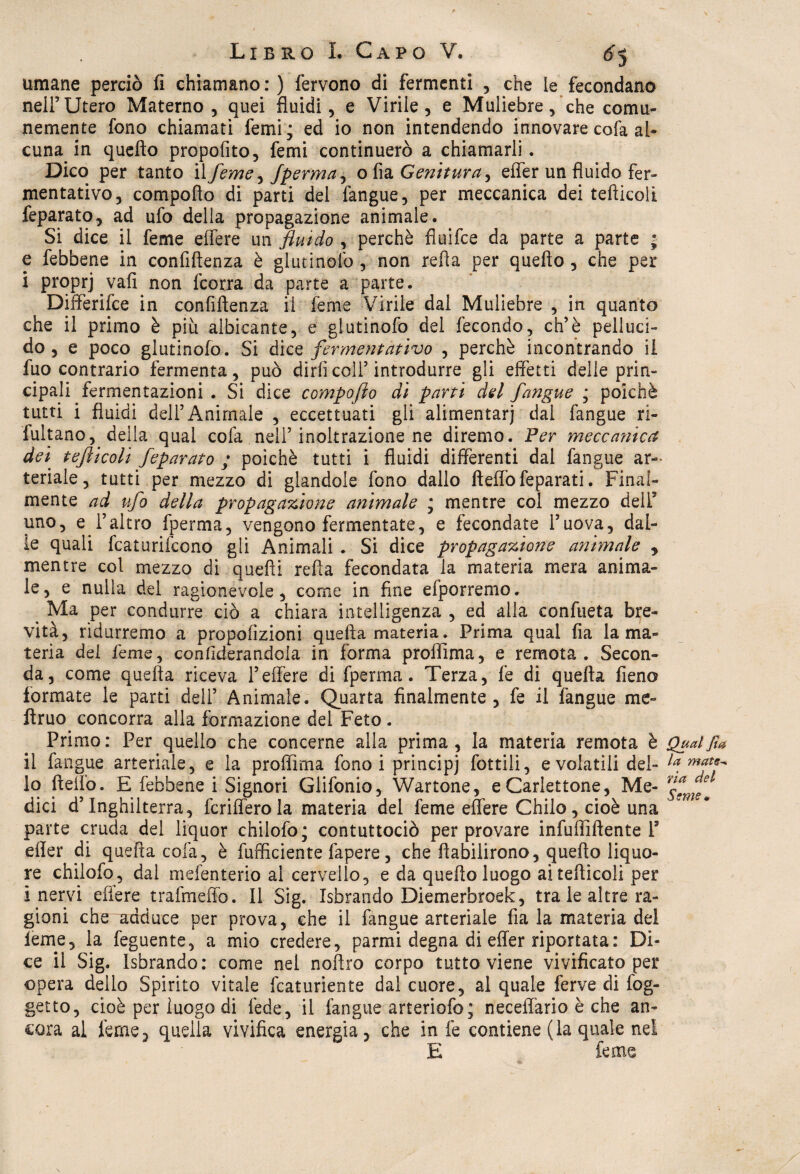 umane perciò fi chiamano : ) fervono di fermenti , che ie fecondano nell’Utero Materno, quei fluidi, e Virile, e Muliebre, che comu¬ nemente fono chiamati femi; ed io non intendendo innovare cofa al¬ cuna in quefto propofito, femi continuerò a chiamarli. Dico per tanto il feme ^ fperma ^ o fia Genitura, effer un fluido fer¬ mentativo, compofto di parti del fangue, per meccanica dei tefticoli feparato, ad ufo della propagazione animale. Si dice il feme edere un fluido , perchè fiuifce da parte a parte * e febbene in confidenza è glutinofo , non refia per quefto, che per i proprj vali non fcorra da parte a parte. Differite in confidenza il feme Virile dal Muliebre , in quanto che il primo è piu albicante, c glutinofo del fecondo, eh’è pelluci¬ do, e poco glutinofo. Si òìcq fermentativo , perchè incontrando il fuo contrario fermenta, può dirli colf introdurre gli effetti delle prin¬ cipali fermentazioni . Si dice compofto dì parti del fangue ; poiché tutti i fluidi dell’Animale , eccettuati gli alimentari dal fangue ri¬ fulgano, della qual cofa nell5 inoltrazione ne diremo. Per meccanica dei tefticoli feparato ; poiché tutti i fluidi differenti dal fangue ar¬ teriale, tutti per mezzo di glandola fono dallo fteflòfeparati. Final¬ mente ad ufo della propagazione animale ; mentre col mezzo dell5 uno, e l’altro fperma, vengono fermentate, e fecondate l’uova, dal¬ ie quali fcaturiicono gli Animali . Si dice propagazione animale y mentre col mezzo di quefti refìa fecondata la materia mera anima¬ le, e nulla del ragionevole, come in fine efporremo. t Ma per condurre ciò a chiara intelligenza , ed alla confueta bre¬ vità, ridurremo a propofizioni quella materia. Prima qual fia la ma¬ teria del feme, conftderandola in forma proffima, e remota. Secon¬ da, come quefta riceva l’effere di fperma. Terza, fé di quella fieno formate le parti dell’ Animale. Quarta finalmente, fe il fangue me- ftruo concorra alla formazione del Feto . Primo: Per quello che concerne alla prima, la materia remota è Qual fia il fangue arteriale, e la proffima fono i principj lottili, e volatili del- la. lo ftello. E febbene i Signori Glifonio, Wartone, e Cartellone, Me- nflmf dici d’Inghilterra, fcrifferola materia del feme effere Chilo, cioè una parte cruda del liquor chilofo; contuttociò per provare infuffiftente V efier di quefta colà, è Efficiente làpere, che ftabilirono, quefto liquo¬ re chilofo, dal mefenterio al cervello, e da quefto luogo allerticeli per i nervi edere trafmeflò. Il Sig. Isbrando Diemerbroek, tra le altre ra¬ gioni che adduce per prova, che il fangue arteriale fia la materia del leme, la feguente, a mio credere, panni degna di effer riportata: Di¬ ce il Sig. Isbrando: come nel noftro corpo tutto viene vivificato per opera delio Spirito vitale fcaturiente dal cuore, al quale ferve di fog- getto, cioè per luogo di fede, il fangue arteriofo; neceffario è che an¬ cora al feme3 quella vivifica energia, che in fe contiene (la quale nel E feme