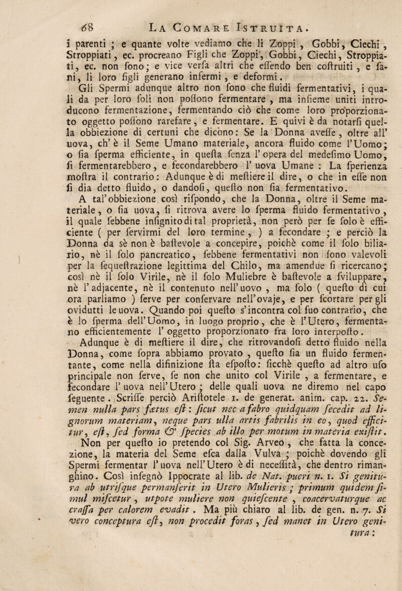 i parenti ; e quante volte vediamo che li Zoppi , Gobbi, Ciechi , Stroppiati, ec. procreano Figli che Zoppi, Gobbi, Ciechi, Stroppia¬ ti, ec. non fono; e vice veda altri che effendo ben coltruiti , e fa¬ rd, li loro figli generano infermi, e deformi. Gli Spermi adunque altro non fono che fluidi fermentativi, i qua¬ li da per loro foli non pedono fermentare , ma infieme uniti intro¬ ducono fermentazione, fermentando ciò che come loro proporziona¬ to oggetto pollano rarefare, e fermentare. E quivi è da notarli quel¬ la obbiezione di certuni che dicono: Se la Donna aveffe , oltre all’ uova, eh’è il Seme Umano materiale, ancora fluido come l’Uomo; o fia fperma efficiente, in quella lenza 1’opera del medefimo Uomo, fi fermentarebbero, e fecondarebbero Y uova Umane : La fperienza inoltra il contrario: Adunque è di meftiere il dire, o che in effe non li dia detto fluido, o dandofi, quello non fia fermentativo. A tal5obbiezione così rifpondo, che la Donna, oltre il Seme ma¬ teriale, o fia uova, fi ritrova avere lo fperma fluido fermentativo, il quale febbene infignitodi tal proprietà, non però per fe folo è effi¬ ciente ( per fervirmi del loro termine , ) a fecondare ; e perciò la Donna da sè non è baftevole a concepire, poiché come il folo bilia¬ rio, nè il folo pancreatico, febbene fermentativi non fono valevoli per la fequeitrazione legittima del Chilo, ma amendue fi ricercano; così nè il folo Virile, nè il folo Muliebre è baftevole a fviluppare, nè 1’adjacente, nè il contenuto nell’uovo , ma folo ( quello di cui ora parliamo ) ferve per confervare nelFovaje, e per feortare per gli ovidutti leuova. Quando poi quello s’incontra col fuo contrario, che è io fperma dell’Uomo, in luogo proprio, che è l’Utero, fermentar no efficientemente l’oggetto proporzionato fra loro interpello. Adunque è di meftiere il dire, che ritrovandoli detto fluido nella Donna, come fopra abbiamo provato , quello fia un fluido fermen¬ tante, come nella difinizione Ila efpofto: ficchè quello ad altro ufo principale non ferve, fe non che unito col Virile , a fermentare, e fecondare 1’uova nell’Utero; delle quali uova ne diremo nel capo feguente . Scriffe perciò Arinotele i. de generat. anim. cap. 22. Se- men nulla pars fietus efi : ficut noe afabro quidquam fecedit ad li- gnorum materiam, ?jeque pars ulla artis fabrilis in eo, quod effici- tur, eftì fed forma & fpecies ab ilio per motum in materia exifeit. Non per quello io pretendo col Sig. Arveo , che fatta la conce¬ zione, la materia del Seme efea dalla Vulva ; poiché dovendo gli Spermi fermentar l’uova nell’Utero è di neceffìtà, che dentro riman- ghino. Così infegnò Ippocrate al lib. de Nat. pueri n. 1. Si genitu¬ ra ab utrifque permanferit in Utero Mulieris ; primum qui dem fe¬ rrini mifeetur , utpote muliere non quiefeente , coacervaturque ac crajfa per calorem evadit. Ma più chiaro al lib. de gen. n. 7. Si vero conceptura efi, non procedit foras, fed manet in Utero geni* tura :