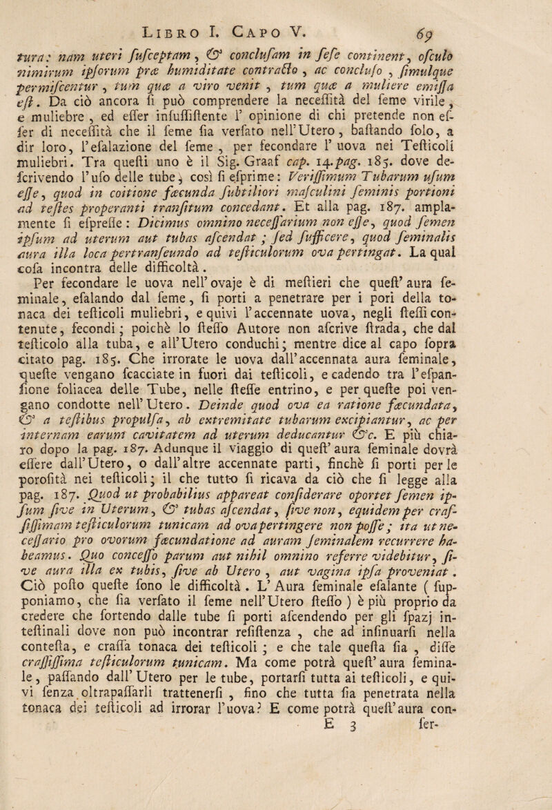 tura: nam uteri fufceptam, & conclufam in fefe continente ofculo nimirum ipforum proc humiditate contratto , ac concludo , ftmulque permifcentur , tum qua a viro ventt , tum qua a muli ere emijja e fi. Da ciò ancora fi può comprendere la neceflità del lem e virile ^ e muliebre , ed effer infuffiflente F opinione di chi pretende non ef- fer di neceflità che il feme fia verfato nell5Utero, badando folo, a dir loro, Fefalazione del feme , per fecondare f uova nei Tefticoli muliebri. Tra quefli uno è il Sig. Graaf cap. iq-pag* 185. dove de- fcrivendo Tufo delle tube^ così fi efprime: Veriffimum Tubarum ufum effe e quod in coitione facunda fubtiliori majculmi feminis pontoni ad tejìes pr operanti tranfitum conce dant. Et alla pag. 187. ampia¬ mente fi efprefie : Dìcimus omnino necejfarium non ej]<e, quod femen ipfum ad uterum aut tubas afcendat ; Jed fufficere, quod feminalìs aura illa loca pertranfeundo ad tejiiculorum ova pertingat. La qual cofa incontra delle difficoltà. Per fecondare le uova nell’ ovaje è di mefiieri che quefP aura fé- mi naie , efalando dal feme, fi porti a penetrare per i pori della to¬ naca dei teflicoli muliebri, e quivi i’accennate uova, negli flefficon¬ tenute, fecondi; poiché lo fteffo Autore non afcrive ftrada, che dal teflicoio alla tuba, e all’Utero conducili; mentre dice al capo fopra citato pag. 185. Che irrorate le uova dall’accennata aura feminaie, quelle vengano fcacciate in fuori dai teflicoli, e cadendo tra l’efpan- fione foliacea delle Tube, nelle fìeffe entrino, e per quelle poi ven¬ gano condotte nell’Utero. Deinde quod ova ea ratìone facundata, & a tefiibus propulfa, ab extremìtate tubarum excipiantur, ac per internam earum cavitatem ad uterum deducantur &c. E più chia¬ ro dopo la pag. 187. Adunque il viaggio di queft’ aura feminaie dovrà edere dall’Utero, o dall’altre accennate parti, finché fi porti perle porofità nei teflicoli; il che tutto fi ricava da ciò che fi legge alla pag. 187. Quod ut pr oh abilius appareat confderare oportet femen ip~ fum ftve in Uterum, & tubas ajcendat, five non, equidem per craf fiffimam tejiiculorum tunicam ad ovaper tinger e non pojfe ; ita ut ne- cejjario prò ovorum facundatione ad auram Jeminalem recurrere ha- heamus. Quo conceffo parum aut ni hi l omnino referre videbitur, fi- ve aura tlla ex tubis, ftve ab Utero , aut vagina ipfa proveniat. Ciò pofto quefie fono le difficoltà . L’ Aura feminaie efalante ( fup- poniamo, che fia verfato il feme nell’Utero fìeffo ) è più proprio da credere che fortendo dalle tube fi porti afcendendo per gli fpazj in- teftinali dove non può incontrar refifìenza , che ad infmuarfi nella contefìa, e Graffa tonaca dei teflicoli ; e che tale quella fia , diffe craffiffima tejiiculorum tunicam. Ma come potrà quell’aura femìna- le, paffando dall’Utero per le tube, portarli tutta ai teflicoli, e qui¬ vi fenza oltrapaffarli trattenerfi , fino che tutta fia penetrata nella tonaca dei teflicoli ad irrorar Fuova? E come potrà quell’aura con¬ fi 3 fcr-