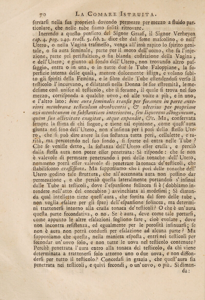 fervarfi nella fua proprietà dovendo, permeare per mezzo a fluido par¬ ticolare, che nelle tube fiamo foli ti ritrovare. Inerendo a quefto penderò del Signor Graaf, il Signor Verheyen cap. 4* pag. 249. frati. 5. Uh. 2. dice che dal ferne mafcolino, o nell5 Utero, o nella Vagina trafmeffo, venga all’insù, rapito lo fpirito geni¬ tale, o fia aura feminale, parte per il moto dell’uomo, che fa l’inie¬ zione, parte pel periftaltico, o fia blanda coftrizione della Vagina , e dell’Utero; e giunto al fondo dell’Utero, non trovando altro paf- faggio, entra o in una, o in tutte due le Tube Faloppiane, la lu¬ pe rfizi e interna delle quali, mentre dolcemente iftiga, e volano fubi- to gli fpiriti della Femina, e le fibre delle Tube e (tendendoli verfo il tefiicolo l’incurvano, e dilatateli nella Donna le fue eftremità, le me¬ ri e lì me così unifce al tefiicolo, che i! forame, il quale fi trova nel fuo mezzo, corrifponda a qualche uovo, ed alle volte a più, e in uno, e l’altro lato: bine aura Jeminahs tranfit per for amen in parte ante¬ riori membrana tefliculum obvolventis , & ulterius per propri am Qvimembranam in fubjlantiam interior e m, feu liquor em albugine um, quem fua a ól ivi tate exagi taf, atque expandit, &c. Ma, cònfervata jfempre la finirà di chi fiegue, e tiene tal opinione , come queft’aura giunta nel leno deii’Utero, non s’infinita per i pori dello dello Ute¬ ro, che fi può dire avere la fua foftanza tutta pori, cellulette, e ra¬ rità, ma percotendo nel fuo fondo , fi fparte ed entra nelle Tube ? Che fe venifle detto, la foftanza dell’Utero efler craffa , e perciò dalla ftefla aura non poter efler penetrata: Si riiponde : che fe non è valevole di permeare penetrando i pori delle tonache dell’Utero, nemmeno potrà efler valevole di penetrare la tonaca de9 tediceli, che ftabilifcono crajjìffima. Ma (apponiamo che i pori delle tonache dell’ Utero godino tale bruttura, che all’accennata aura non pedino dar permeazione , e che perciò quefta lateralmente portandoli s’infinui dalle Tube ai tediceli, dove l’efpanfione foliacea fi è (dobbiamo in¬ tendere nell’atto del concubito) avvinchiata ai medefimi ; Si diman¬ da qual intelletto tiene quefi’aura, che fortita dal foro delle tube , non voglia efalare per gli fpazj dell’efpanfione foliacea, ma determi¬ ni trattenerli intorno alia crafia tonaca de’tediceli? O che è un’aura quefta parte fecondativa, o no. Se è aura, deve come tale portarli, come appunto le altre efalazioni fogliono fare , cioè evolare , dove non incontra refiftenza, ed egualmente per le porofità infinuarfi; fe non è aura non potrà condurli per efalazione ad alcuna parte ? Ma (apponiamo che quefta, nella maniera efpofta, entri nei tefticoli per fecondar un’uovo fole, e non tutte le uova nel tefiicolo contenute? Perchè penetrata l’aura entro alla tonaca del tefiicolo, da chi viene determinata a trattenerfi folo attorno uno odue uova, e non diffon- derfi per tutto il tefiicolo? Concedafi in grazia, che queft’aura fia penetrata nei tediceli, e quivi fecondi, o un’uovo, opiù. Si diman¬ da :