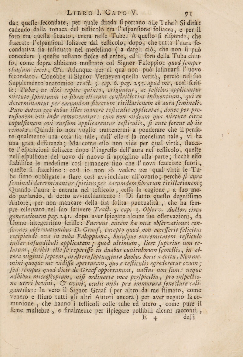 da: quelle fecondate, per quale firada fi portano alle Tube? Si dirà: cadendo dalla tonaca del tefticolo tra P efpanfiòne foliacea, e per il foro tra quella fituato, entra nelle Tube. A quello fi rifponde, che fiaccate Pefpanfioni foliacee dal tefticolo, dopo, che tutta Paura fe¬ condativa fta infinuata nel medefimo ( a dargli ciò, che non fi può concedere ) quelle reftano flofce ed unite, ed il foro della Tuba chiu- fo, come fopra abbiamo moftrato coi Signor Faloppio: quodfemper claufum jacet, &c. Adunque per di qua non può infinuarfi P uovo fecondato. Conobbe il Signor Verheyen quella verità, perciò nel Ilio Supplemento anatomico tratt. 5. cap. 6. pag. 255. apud me, così ferii- le: Tubtfy ut ditti capite quinto, eriguntur, ac teftihus applicante v ir tute fpirituum in fibras illarum confivi di ori as influentium, qui eo determinane ur per earumdem filtrar um titillationem ab aura fie min ali. Puto autern ego tubas illas manere tefticulis applicaias, donec per prò- tufionem ovi inde remove antur : cnm non vide am qua virtute circa expulfionem ovi rurfum applicarentur tefticulis, fi ante forent ab iis remota. Quindi io non voglio trattenermi a ponderare che il penfa¬ re qualmente una colli Ila tale, dall’effere' la medelìma tale, vi ha una gran differenza; Ma come elio non vide per qual virtù, fiacca¬ te Pefpanzioni foliacee dopo Pingreffo dell’aura nel tefiicolo, quelle nelPefpuifione del uovo di nuovo fi appigliilo alla parte; Picchè effo flabilifce le medefime così rimanere fino che 1’uova fcacciate fuori, quelle fi fiacchino : così io non sò vedere per qual virtù le i u- be fieno obbligate a ilare così avvinchiate all’ovario; perchè jì aura fie min ali de ter min antur fipiritus per earumdem fibrarum titillationem ; Quando Paura è entrata nel tefiicolo , cefia la cagione, a fuo mo¬ do parlando, di detto avvi neh lamento ? Di fatto quello degniflimo Autore, per non mancare della fua Polita puntualità , che ha feria¬ pre oflervato nel fuo feri vere Tradì, 5. cap. 3. Ohjerv. Audìor. circa generationempag.zgi. dopo aver fpiegate alcune fue oftervazioni, da Uomo integerrimo icriffe: Fuerunt autem hoc mete obfiervationes con- formes obfervationibus D. Granfia excepto quod non accejfierit felicitas recip!endi ava in tuba Faloppiana, hujufique extremitatem tejìiculo raftar infundibuli applicai am ; quod ultimum, licet Juperius 7ion re- latum, fcribit ille fie reperire in duabus cuniculorum fornellis, in al¬ tera vigniti Jeptem, in alterafieptuaginta duobus hons a coi tu. Non me¬ mi ni quoque me vidijfe aperturam, quo e tefticulis egrederetur ovum / jed tempus quod dicit de Graaf opportunum, nadlus non fium: neque adbibui microficopìum, ?iijì ordinaria me a perfipicilia, prò injpedho- ?7e uteri bovini, & ovini, oculis mini pr<z immatura lene diate cali- gantibus: In vero il Signor Graaf (per altro da me (limato, come venero e fiimo tutti gli altri Autori ancora) per aver negato la co¬ munione , che hanno i tediceli colle tube ed utero , come pure il fette muliebre , e finalmente per ifpiegare poffibili alcuni racconti y E 4 dell! '