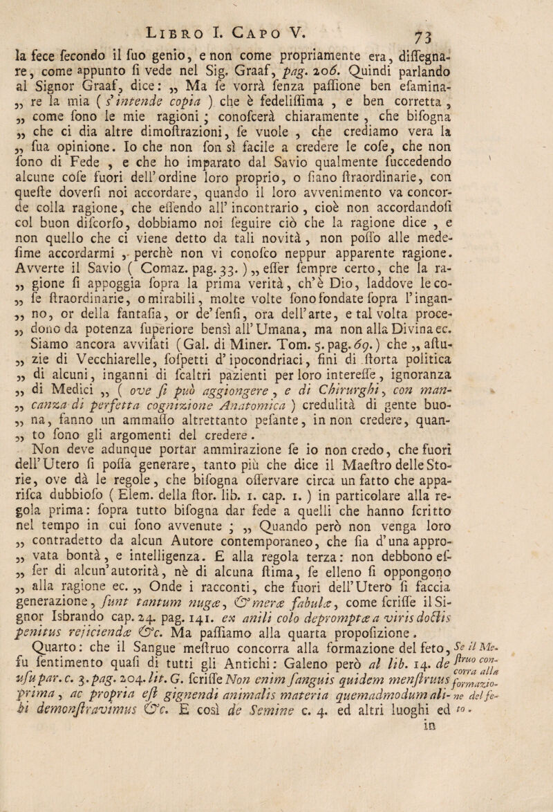 la fece fecondo il fuo genio, e non come propriamente era, disegna¬ re, come appunto fi vede nel Sig, Graaf, pag. 206. Quindi parlando al Signor Graaf, dice: „ Ma fe vorrà fenza paffione ben efamina- „ re la mia ( s intènde copia ) che è fedeliffima , e ben corretta , „ come fono le mie ragioni ; conofcerà chiaramente , che bifogna „ che ci dia altre dimoflrazioni, fe vuole , che crediamo vera la „ fua opinione. Io che non fon sì facile a credere le cofe, che non fono di Fede , e che ho imparato dal Savio qualmente fuccedendo alcune cofe fuori dell’ordine loro proprio, o ila no fìraordinarie, con quelle doverfi noi accordare, quando il loro avvenimento va concor¬ de colla ragione, che eflendo all5 incontrario , cioè non accordandoli col buon difcorfo, dobbiamo noi feguire ciò che la ragione dice , e non quello che ci viene detto da tali novità , non poffo alle mede- fi me accordarmi , perchè non vi conofco neppur apparente ragione. Avverte il Savio ( Comaz. pag. 33. ) „ effer Tempre certo, che la ra- „ gione fi appoggia fopra la prima verità, eh’è Dio, laddove le co- ,, fe fìraordinarie, o mirabili, molte volte fono fondate fopra Fingati- ,, no, or della fantafia, or de’fenfi, ora dell’arte, e tal volta proce- 5, dono da potenza fuperiore bensì all’Umana, ma non alla Divinaec. Siamo ancora avvifati (Gal. di Miner. Tom. ) che „ aftu- „ zie di Vecchiarelle, fofpetti d’ipocondriaci, fini di ftorta politica „ di alcuni, inganni di fcaltri pazienti per loro intereffe, ignoranza „ di Medici „ ( ove fi può aggiongere , e di Chirurghi, con man- 5, canza di perfetta cognizione Anatomica ) credulità di gente buo- ,, na, fanno un ammalio altrettanto pefante, in non credere, quan- „ to fono gli argomenti del credere. Non deve adunque portar ammirazione fe io non credo , che fuori dell’Utero fi polla generare, tanto piu che dice il Maeftro delle Sto¬ rie, ove dà le regole, che bifogna offervare circa un fatto che appa¬ rila dubbiofo ( Eiem. della fior. lib. 1. cap. 1. ) in particolare alla re¬ gola prima: fopra tutto bifogna dar fede a quelli che hanno fcritto nel tempo in cui fono avvenute j „ Quando però non venga loro „ contradetto da alcun Autore contemporaneo, che fia d’unaappro- 3, vata bontà, e intelligenza. £ alla regola terza: non debbono ef- „ fer di alcun’autorità, nè di alcuna fìima, fe elleno fi oppongono „ alla ragione ec. „ Onde i racconti, che fuori deli’Utero fi faccia generazione,^^ tantum tiugce^ & merce fabule?, come fcriffe il Si¬ gnor Isbrando cap. 24. pag. 141. ex anili colo deprompteea virisdo&is penitus rejiciendce &c. Ma palliamo alla quarta propofizione. Quarto: che il Sangue mefìruo concorra alla formazione del feto, Se il Me* fu fentimento quafi di tutti gli Antichi: Galeno però al lab. 14- de vfiupar.c. 3,pag. 204. Ut. G. fcriffe Non enim fianguis quidem menfinms formaz^ prima, ac propria e fi gign e n di animali $ materia quemadmodum ali - ne del j.e- bì demonfilravimm &c. E così de Semine c. 4. ed altri luoghi ed to, in