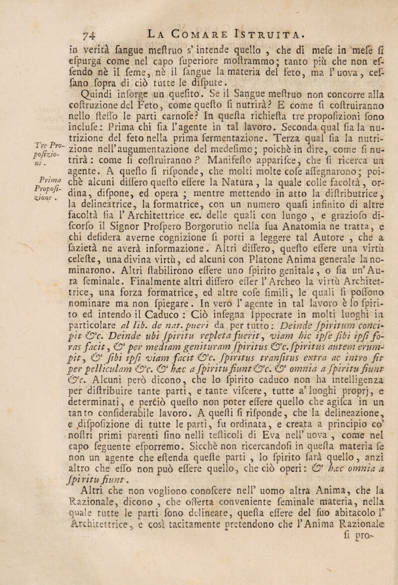 Tre Pro¬ porzio¬ ni . Prima Propofi- %ione . 74 La Comare Istruita. ( in verità fangue meftruo s’intende quello , che di mefe in mefe fi efpurga come nel capo fuperiore moftrammo; tanto più che non ef- fendo nè il feme, nè il fangue la materia del feto, ma Puova, cef- fano fopra di ciò tutte le difpute. Quindi in forge un quelito. Se il Sangue meftruo non concorre alla coftruzione del Feto, come quello fi nutrirà? E come fi coftruiranno nello fteiTo le parti carnofe? In quella richieda tre proporzioni fono inclufe: Prima chi fia l’agente in tal lavoro. Seconda qual fiala nu¬ trizione del feto nella prima fermentazione. Terza qual fia la nutri¬ zione nélftaugumentazione del medefimp; poiché in dire, come fi nu¬ trirà : come li coftruiranno? Manifefto apparifee, che fi ricerca un agente. A quello fi rifponde, che molti molte cofe adeguarono; poi¬ ché alcuni differo quefto effere la Natura, la quale colle facoltà, or¬ dina, difpone, ed opera ; mentre mettendo in atto la diflributrice, la delineatrice, la formatrice, con un numero quafi infinito di altre facoltà fia P Architettrice ec. delle quali con lungo , e grazialo di- feorfo il Signor Profpero Borgorutio nella fua Anatomia ne tratta, e chi delìdera averne cognizione fi porti a leggere tal Autore , che a fazietà ne averà informazione. Altri differo, quefto effere una virtù celefte, ima divina virtù, ed alcuni con Platone Anima generale la no¬ minarono, Altri fìabilirono edere uno fpirito genitale, o fia un’Au¬ ra (eminale. Finalmente altri differo eiTer P Archeo la virtù Architet¬ trice, una forza formatrice, ed altre cofe fimi li, le quali fi poffono nominare ma non fpiegare. Invero P agente in tal lavoro-è lo fpiri¬ to ed intendo il Caduco : Ciò infegna Ippocrate in molti luoghi in particolare al lib. de nat.pueri da per tutto: Deinde Jpiritum conci- pìt &c. Deinde ubi Jpiritu repleta fuerit, nei am hic ipfe fibi ipfi fio- ras facit, & per medium genituram fpiritus &c. fpiritus autem erum- pit, & fibi ipfi viam facit &c. fpiritus tranfitus extra, ac intra fit per pelli cui am &c. & h$c a fipiritufiunt&c. & omnia a fipiritu fiunt &c. Alcuni però dicono, che lo fpirito caduco non ha intelligenza per diftribuire tante parti, e tante vifeere, tutte a’luoghi proprj, e determinati, e perdo quefto non poter effere quello che agifea in un tanto confiderabile lavoro. A quelli fi rifponde, che la delineazione, e difpofizione di tutte le parti, fu ordinata, e creata a principio co' noftri primi parenti fino nelli tediceli di Èva nell’ uova , come nel capo feguente efporremo. Sicché non ricercando?! in quella materia fe non un agente che eftenda quelle parti , lo fpirito dirà quello, anzi altro che effo non può effere quello, che ciò operi:. & h&c omnia a Jpiritu fiunt. Altri che non vogliono conofcere nell5 uomo altra Anima, che la Razionale, dicono , che offerta conveniente feminale materia, nella quale tutte le parti fono delineate, quella effere del fuo abitacolo P Architettrice,, e posi tacitamente pretendono che l’Anima Razionale fi prò*