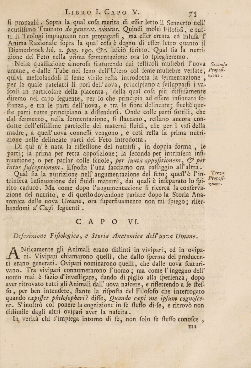 fi propaghi. Sopra la qual cofa merita di effer letto il Sennerto nell5 acutiflìmo Trattato de generar, vivent. Quindi molti Filofofi, e tut¬ ti li Teologi impugnano non propagarli , ma effer creata ed infufa I5 Anima Razionale fopra la qual cofa è degno di effer letto quanto il Diemexbroek lib. 1. pag. 190. &c. lafciò fcritto. Qual fia la nutri¬ zione del Feto nella prima fermentazione ora lo {piegheremo. Nella quaffazione amorofa fcaturendo dai tefticoli muliebri F uova umane 5 e dalle Tube nel feno dell’Utero col feme muliebre verfate, quivi mefeoiandofi il feme virile refta introdotta la fermentazione , per la quale patefatti li pori dell’uova, principiano a fvilupparfi i va¬ iceli in particolare della placenta , della qual cofa più diffufamente diremo nel capo feguente, per lo che principia ad edere infinuata fo- flanza, e tra le parti dell’uova, e tra le fibre delineate; ficchè que- • ile parti tutte principiano a diftenderfi. Onde colle parti fiottili, che dal fermento, nella fermentazione, fi fiaccano, reftano ancora con¬ dotte dell’efiliffime particelle dei materni fluidi, che per i vafi della madre, a quell’uova conneffi vengono , e così refta la prima nutri¬ zione nelle delineate parti del Feto introdotta. Di qui n’ è nata la rifieffione del nutrirli , in doppia forma , le parti; la prima per retta appofizione; la feconda per intrinfeca infi- nuazione; o per parlar colie fcuole, per juxta appofìtionem, & per intus fufeeppìonem. Efpofta l’una facciamo ora palleggio all’altra. Qual fia la nutrizione nell’ augumentazione del feto; quell’è Fin¬ trinfeca infinuazione dei fluidi materni, dai quali è infeparato lo fpi- rito caduco. Ma come dopo Faugumentazione fi ricerca la conferva- zione del nutrito, e di quello dovendone parlare dopo la Storia Ana¬ tomica delle uova Umane, ora fuperfìuamente non mi fpiego; rifer- bandomi a’ Capi feguenti . CAPO VI. Dejcrizione Filologica, e Storia Anatomica deU uova Umane. A Itticamente gli Animali erano diftinti in vivipari, ed in ovipa¬ ri. Vivipari chiamarono quelli, che dallo fperma dei producen¬ ti erano generati. Ovipari nominarono quelli, che dalle uova fcaturi- vano. Tra vivipari connumerarono l’uomo; ma come Fingegno delF nomo mai è fazio d’inveftigare, dando di piglio alla fperienza, dopo aver ritrovato tutti gli Animali dall’ uova nafeere, e riflettendo a fe llef» fo , per ben intendere, ftante la rifpofta del Filofofo che interrogato quando capiflet philofophariì diffe, Quando ccepi me ìpfum cognofce- re. S’inoltrò col ponere la cognizione in fe fteffo di fe, e ritrovò non diffimile dagli altri ovipari aver la nafeita. In verità chi s’impiega intorno di fe, non folo fe fteffo conofce , ma Seconda Propo/i- zio ne, Terza Propor¬ zione . C