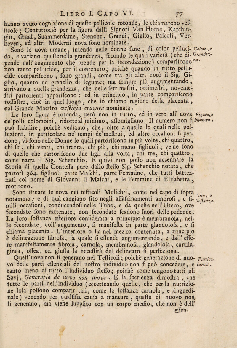 hanno avuto cognizione di quelle pellicole rotonde, le chiamarono vef- fkole; Contuttociò per la figura dalli Signori Vani-fonie, Karchia- gio, Graaf, Suammerdame, Stenone, Grandi, Giglio, Pafcoli, Ver- heyen, ed altri Moderni uova fono nominate. Sono le uova umane, intendo nelle donne fané , di color pelluci- Colore do, e variano quelle nella grandezza, fecondo le quali varietà (che di- Grandez- pende dalfaugumento che prende per la fecondazione) comparifcono3 non tanto pellucide, per il contenuto; poiché quando in tutto pellu¬ cide comparifcono , fono grandi, come tra gli altri notò il Sig. Gi¬ glio, quanto un granello di legume; ma fempre più. augumentando , arrivano a quella grandezza, che nelle fettimeftri, ottimeftri, noveme- flri partorienti apparifcono : ed in principio, in.parte comparifcono jolfaftre, cioè in quel luogo , che io chiamo regione della placenta , dal Grande Maeftro veftigia cruenta nominata. La loro figura è rotonda, però non in tutto, ed in vero all’ uova Figura^ de’polli colombini, ridotte al minimo, aflòmigliano. Il numero non fi Numera * può ftabilire; poiché vediamo, che, oltre a quelle le quali nelle pol¬ luzioni, in particolare ne’ tempi de’ meftrui, ed altre occafioni fi per¬ dono, vi-fono delle Donne le quali partorifcono in più volte, chi quattro, chifei, chi venti, chi trenta, chi più, chi meno figliuoli; vene fono di quelle che partorifcono due figli alla volta, chi tre, chi quattro , come narra il Sig. Schenchio. E quivi non pollo non accennare la Storia di quella Contelfa pure dallo ftelfo Sig. Schenchio notata, che partorì 364. figliuoli parte Mafchi, parte Femmine, che tutti battez¬ zati col nome di Giovanni li Mafchi, e le Femmine di Elifabetta , morirono. Sono fituate le uova nei tefticoli Muliebri, come nel capo di fopra ^ ^ notammo; e di quà cangiano fito negli affafcinamenti amorofi , e fi- stanza* mili occafioni, conducendofi nelle Tube, e da quelle nell’Utero, ove fecondate fono rattenute, non fecondate fcadono fuori delle pudende. La loro foftanza efteriore confiderata a principio è membranofa, nel¬ le fecondate, coll5 augumento, fi manifefta in parte glandolofa , e fi chiama placenta. L’interiore o fia nel mezzo contenuta, a principio è delineazione fìbrofa, la quale fi ellende augumentando, e dall' effe- re manifeftamente fìbrofa, carnofa, membranofa, glandolofa, cartila¬ ginea, offea, ec. giufta la neceffità del delineato fi perfeziona. Quell5 uova non fi generano nei Tefticoli; poiché generazione di nuo- panico- vo delle parti effenziali del noftro individuo non fi può concedere, e larìtà, tanto meno di tutto l’individuo fteffo; poiché come tengono tutti gli Savj, Generatio de novo non datur . E la fperienza dimoftra , che tutte le parti dell5individuo (eccettuando quelle, che perla nutrizio¬ ne fola poftono comparir tali, come la foftanza carnofa, epinguedi- nale) venendo per qualfifia caufa a mancare , quelle di nuovo non fi generano, ma viene fupplito con un corpo medio, che non è delT effen-