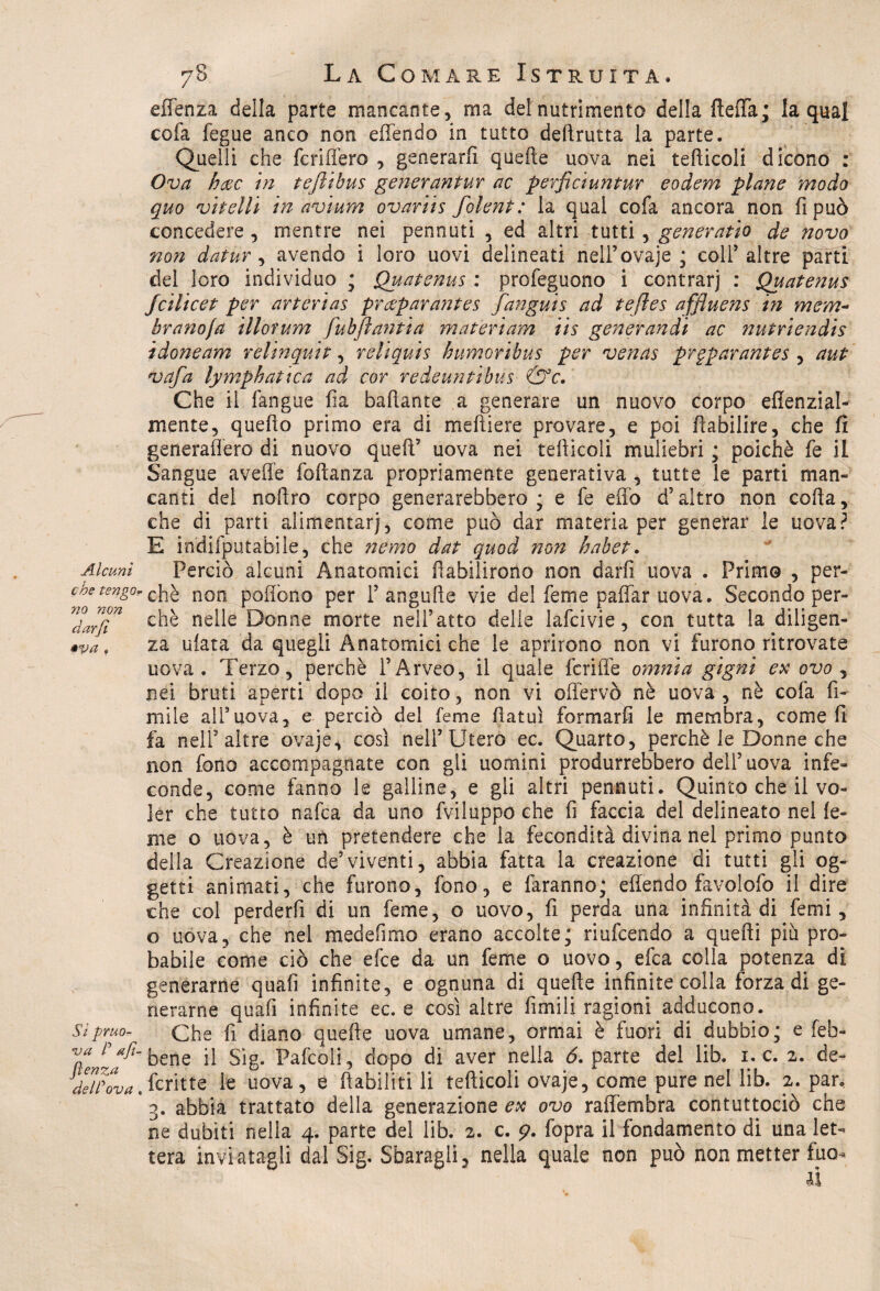 Alcuni che tengo no non darjì •va , Sì pruo¬ va P afì- fìenza delPova 78 La Comare Istruita. efienza della parte mancante, ma del nutrimento della (leda; la qual cofa fegue anco non effendo in tutto deftrutta la parte. Quelli che fcriffero , generarli quelle uova nei tediceli dicono : Ova h&c in tejìibus generantur ac perficiufìtur eodem piane modo quo vitelli in avium ovariis folent : la qual cofa ancora non fi può concedere , mentre nei pennuti , ed altri tutti, generatio de novo non datur, avendo i loro uovi delineati nell’ovaje ; colf altre parti del loro individuo ; Quatenus : profeguono i contrarj : Quatenus feilieet per arterias praparantes fangui s ad teftes affluens in mem¬ brana fa illofum fubfiantia m a ter i am iis generando ac nutriendis idoneam relinquit, reliquis h umori bus per venas prgparantes , aut vafa lymphatica ad cor redeuntibus &c. Che il fangue fia badante a generare un nuovo corpo efienzial- xnente, quedo primo era di me di e re provare, e poi dabilire, che fi generadero di nuovo quefi’ uova nei tediceli muliebri ; poiché fe il Sangue avelie fodanza propriamente generativa , tutte le parti man- canti del nodro corpo generarebbero ; e fe elio d’altro non coda, che di parti alimentar), come può dar materia per generar le uova? E hidifputabile, che nemo dat quod non habet. Perciò alcuni Anatomici dabilirono non darli uova . Primo , per¬ chè non pedono per Fangude vie del feme pafiar uova. Secondo per¬ chè nelle Donne morte nell’atto delle lafcivie, con tutta la diligen¬ za data da quegli Anatomici che le aprirono non vi furono ritrovate uova. Terzo, perchè l’Arveo, il quale fetide omnia gigni ex ovo , nei bruti aperti dopo il coito, non vi odervò nè uova , nè cofa fi¬ ni ile alFuova, e perciò del feme datuì formarli le membra, come fi fa nell’altre ovaje, così nell’Utero ec. Quarto, perchè le Donne che non fono accompagnate con gli uomini produrrebbero dell’ uova infe¬ conde, come fanno le galline, e gli altri pennuti. Quinto che il vo¬ ler che tutto nafta da uno fviluppo che fi faccia del delineato nel le¬ ni e o uova, è un pretendere che la fecondità divina nel primo punto della Creazione de’viventi, abbia fatta la creazione di tutti gli og¬ getti animati, che furono, fono, e faranno; edendo favolofo il dire che col perderfi di un feme, o uovo, d perda una infinità di femi, o uova, che nel medefimo erano accolte; riufeendo a quedi piu pro¬ babile come ciò che efee da un feme o uovo, efea colla potenza di generarne quali infinite, e ognuna di quefie infinite colla forza di ge¬ nerarne quali infinite ec. e così altre limili ragioni adducono. Che fi diano quefie uova umane, ormai è fuori di dubbio; e [eb¬ bene il Sìg. Pafcoli, dopo di aver nella 6. parte del lib. 1. c. 2. de- fcritte le uova, e riabiliti li tedicoli ovaje, come pure nel lib. 2. par. 3. abbia trattato della generazione ex ovo rafie rubra contuttociò che ne dubiti nella 4. parte del lib. 2. c. 9. fopra il fondamento di una let¬ tera inviatagli dal Sig. Sbaragli, nella quale non può non metter fuo*