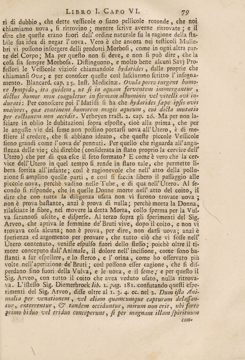 ri di dubbio , che dette vedicele o fiano pellicole rotonde , che noi chiamiamo uova , fi ritrovino ; mentre fcrive averne ritrovate ; e il dire che quelle erano fuori dell’ ordine naturale fu la ragione della da- bile fua idea di negar l’uova. Vero è che ancora nei tediceli Mulie¬ bri vi pedono inforgere delli prodotti Morbofi , come in ogni altra par¬ te del Corpo; Ma per quedo non fi deve, e non fi può dire, chela cofa fia Tempre Morbofa. Didinguonp, e molto bene alcuni Savj Pro¬ iettori le Vedicole viziofe chiamandole bydatides , dalle proprie che chiamanfi Ova; e per conofcer quelle così lafciarono fcritto f infegna- mento. Blancard. cap. 25. Inft. Medicina. Ovulaporro turgent humo- re lympido, ita quidem , ut fi in aquam ferventem immergantur , di Bus humor rnox coaguìetur tn forra am albuminis vel vitelli ovi in¬ durati: Per conofcere poi IMdatidi fi ha che hydatides f&pe ipfis ovis majores, quee continent humorem magia aqueum , cui diffa mutatio per co&ionem non acci di t. Verheyen trafl. 2. cap. 2 <5. Ma per non la¬ ici a re in oblio le dubitazioni fopra efpode, cioè alla prima, che per le ang-ude vie del ferne non pedino portarli uova all’Utero, è di me¬ dierà il credere, che fi abbiano ideato, che quede piccole Vedicele fieno grandi come l’uova de’ pennuti. Per quello che riguarda all’angu- iiezza delle vie; chi direbbe (confiderata in dato proprio la cervice dell3 Utero) che per di qua efee il feto formato? E come è vero che la cer¬ vice dell’Utero in quel tempo fi rende in dato tale, che permette li¬ bera fortita alf infante; così è ragionevole che nell’ atto della pollu¬ zione fi amplino quelle parti , e così fi faccia libero il patteggio alle piccole uova, perchè vadino nelle Tube, e di qua nell’Utero. Al fe¬ condo fi rifponde, che in quelle Donne morte nell’ atto del coito, il dire che con tutta la diligenza tifata non vi furono trovate uova ; non è prova badante, anzi è prova di nulla; perchè morta la Donna, rilafciate le fibre, nei movere la detta Morta, collo fperma per la Vul¬ va farannofi ufeite, e difperfe. Al terzo fopra gli fperimenti del Sig. Arveo, che apriva le femmine de’Bruti vive, dopo il coito, e non vi trovava cofa alcuna; non è prova, per dire, non darfi uova; anzi è fperienza ed argomento per provare , che tutto ciò che vi fodè nell5 Ùtero contenuto, venide efpullb fuori dello dedo; poiché oltre il ti¬ more conceputo dall’ Animale, il dolore nell’incifione, come fono ba¬ danti a far efpeilere, eia derco , e 1’ orina, come ho offervato più volte neli’aperizione de’Bruti; così podono eder cagione, che fi dis¬ perdano fino fuori della Vulva, e le uova, e il feme; e per quedo il Sig. Arveo, con tutto il coito che avea veduto ufato, nulla ritrova¬ va. L’idedò Sig. Diemerbroek Y/Y. 1. pag. 181. confutando quedi èfpe- rimenti del Sig. Arveo, ditte oltre al 1. 3. 4. ec. nel 2. Dum ifta Ani- malia per venati onem , vel ali am quameumque capturam delaffan- tur, exterrentur, & tandem occiduntur, mirum non erit, ubi forte primo biduo vel triduo conceperunt, fi per magnam illam fpirituum con* \ 1