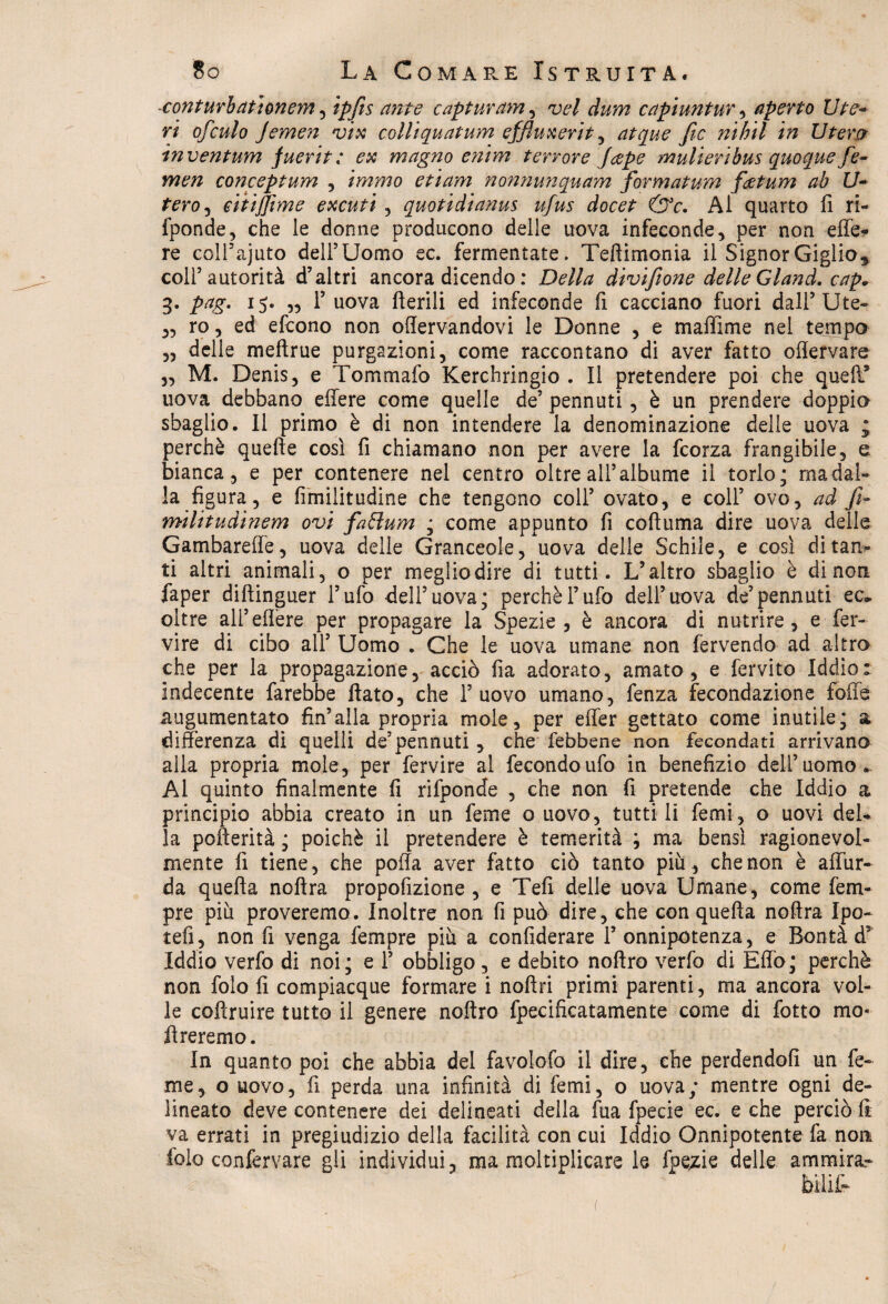 -conturb at tonerà , ipfis ante captar am , w/ capiuntur, aperto lite- ri ofculo Jemen vix colliquatum effiuxerit, fic nihil in Utera inventum juerit; ex magno enim terrore Jeepe mulieribus quoque fe- men conceptum , tramo e ti am n ornimi qu am formatura fietum ab ti¬ ferò , eitijjìme excuti , quotidianus ufus docet &c. Al quarto fi ri- fponde, che le donne producono delle uova infeconde, per non effe- re coll’ajuto dell5 Uomo ec. fermentate* Teflimonia il Signor Giglio, coll’autorità d’altri ancora dicendo : Della divifione delle Gland. cap* 3. pag. 15. „ 1’ uova Aerili ed infeconde fi cacciano fuori dall’Ute- ,, ro, ed efcono non oflervandovi le Donne , e maffime nel tempo „ delle meftrue purgazioni, come raccontano di aver fatto oflervare ,, M. Denis, e Tommafo Kerchringio . Il pretendere poi che quell* uova debbano effere come quelle de’ pennuti, è un prendere doppio sbaglio. 11 primo è di non intendere la denominazione delle uova ; perchè quelle così fi chiamano non per avere la fcorza frangibile, e bianca, e per contenere nel centro oltre all’albume il torlo; ma dal¬ la figura, e fimilitudine che tengono coll’ ovato, e coll’ ovo, ad fi¬ ntili tudinem ovi fafìum ; come appunto fi coll urna dire uova delle Gambareffe, uova delle Granceole, uova delle Schile, e così di tan¬ ti altri animali, o per megliodire di tutti. L’altro sbaglio è dinoti faper diftinguer l’ufo dell’uova; perchè l’ufo dell’uova de’pennuti ec, oltre all’effere per propagare la Spezie, è ancora di nutrire, e fer- vire di cibo all’ Uomo . Che le uova umane non fervendo ad altro che per la propagazione, acciò fia adorato, amato, e fervito Iddio: indecente farebbe flato, che l’uovo umano, fenza fecondazione foffe augumentato fin’alla propria mole, per effer gettato come inutile; a differenza di quelli de’pennuti , che febbene non fecondati arrivano alla propria mole, per fervire al fecondo ufo in benefizio dell’uomo. Al quinto finalmente fi rifponde , che non fi pretende che Iddio a principio abbia creato in un feme o uovo, tutti li femi, o uovi del¬ la pofterità ; poiché il pretendere è temerità ; ma bensì ragionevol¬ mente fi tiene, che poffa aver fatto ciò tanto più, che non è affur- da quella noflra propofizione , e Teli delle uova Umane, come feru¬ pie più proveremo. Inoltre non fi può dire, che con quella nollra Ipo- teli, non fi venga Tempre più a confiderai 1’ onnipotenza, e Bontà d5 Iddio verfo di noi; e 1’ obbligo , e debito noftro verfo di Effo; perchè non folo fi compiacque formare i nollri primi parenti , ma ancora voi¬ le coflruire tutto il genere noftro fpecificatamente come di fotto mo« Areremo. In quanto poi che abbia del favolofo il dire, che perdendoli un fe¬ me, o uovo, fi perda una infinità di femi, o uova; mentre ogni de¬ lineato deve contenere dei delineati della fua fpecie ec. e che perciò li va errati in pregiudizio della facilità con cui Iddio Onnipotente fa non folo confermare gli individui, ma moltiplicare le fpecie delle ammira.-