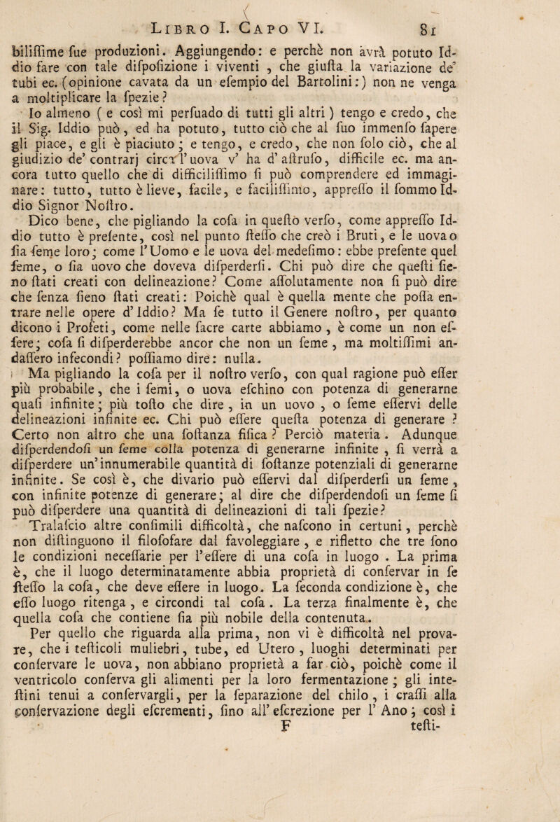bili {firne fue produzioni. Aggiungendo: e perchè non avrà potuto Id¬ dìo fare con tale difpofizione i viventi , che giuffa la variazione de’ tubi ec. (opinione cavata da un efempio del Bartolini : ) nonne venga a moltiplicare la fpezie ? Io almeno ( e così mi perfuado di tutti gli altri ) tengo e credo, che il Sig. Iddio può, ed ha potuto, tutto ciò che al fuo immenfo fapere gii piace, e gli è piaciuto ; e tengo, e credo, che non folo ciò, che al giudizio de’contrari circfTuova v’ ha d’aftrufo, difficile ec. ma an¬ cora tutto quello che di difficiliffimo fi può comprendere ed immagi¬ nare: tutto, tutto è lieve, facile, e faciliffìmo, appreffo il fommo Id¬ dio Signor Nofiro. Dico bene, che pigliando la cofa in quello verfo? come appreffo Id¬ dio tutto è prefente, così nel punto fìeffo che creò i Bruti, e le uovao fia feme loro; come l’Uomo e le uova del mede fimo : ebbe prefente quel feme, o Ila uovo che doveva difperderfi. Chi può dire che quelli fie¬ no fiati creati con delineazione? Come affolutamente non fi può dire che fenza fieno fiati creati : Poiché qual è quella mente che polla en¬ trare nelle opere d’iddio? Ma fe tutto il Genere nofiro, per quanto dicono i Profeti, come nelle facre carte abbiamo , è come un non ef¬ fere; cofa fi difperderebbe ancor che non un feme , ma moltiflimi an- daffero infecondi? polliamo dire: nulla. Ma pigliando la cofa per il nofiro verfo, con qual ragione può effer più probabile, che i femi, o uova efchino con potenza di generarne quafi infinite; più tofto che dire, in un uovo , o feme effervi delle delineazioni infinite ec. Chi può effere quella potenza di generare ? Certo non altro che una foftanza tìfica ? Perciò materia . Adunque difperdendofi un feme colla potenza di generarne infinite , fi verrà a difperdere un’innumerabile quantità di foftanze potenziali di generarne infinite. Se così è, che divario può effervi dal difperderfi un feme, con infinite potenze di generare; al dire che difperdendofi un feme fi può difperdere una quantità di delineazioni di tali fpezie? Tralascio altre confimili difficoltà, che nafcono in certuni, perchè non diftinguono il filofofare dal favoleggiare , e rifletto che tre fono le condizioni neceffarie per l’effere di una cofa in luogo . La prima è, che il luogo determinatamente abbia proprietà di confervar in fe ftefio la cofa, che deve effere in luogo. La feconda condizione è, che effo luogo ritenga , e circondi tal cofa . La terza finalmente è, che quella cofa che contiene fia più nobile della contenuta. Per quello che riguarda alla prima, non vi è difficoltà nel prova¬ re, che i tefticoli muliebri, tube, ed Utero, luoghi determinati per conlervare le uova, non abbiano proprietà a far ciò, poiché come il ventricolo conferva gli alimenti per la loro fermentazione ; gli inte- ftini tenui a confervargli, per la feparazione del chilo, i craffì alla conlervazione degli efcrementi, fino all’ efcrezione per 1’ Ano ; così i F tefti-