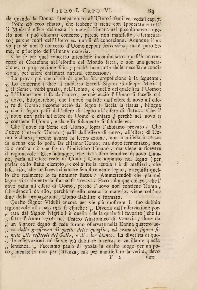 de quando la Donna ritenga entro all’Utero i femi ec. vedaficap. 7. Porto ciò ecco chiaro , che febbene fi tiene con Ippocrate e tutti li Moderni effere delineata la materia Umana nel piccolo uovo , que¬ llo non fi può chiamar concetto; perchè non maniferto, e fermenta¬ to; perchè fuori dell’Utero ec. non fi dà concezione» Adunque l’uo¬ vo per sè non è concetto d’Uomo neppur imitative ma è puro Se¬ me 5 e principio dell’Umana materia. Che fe per quel concetto intendere incominciato , quell’è un con¬ cetto di Creazione neli’efordio del Mondo fatta, e non una genera¬ zione, o propagazione tìfica; perchè mancante delle neceffarie condi¬ zioni, per effere chiamata naturai concezione» La prova poi che ci dà di quella fua proporzione è la leguente. ,, Lo confermo ( dice il fuddetto Eccell. Signor Giufeppe Maria ) „ il Seme, verbi grazia, dell’Uomo, è quello del quale fi fa l’Uomo: „ L’Uomo non fi fa dall5uovo; perchè acciò l’Uomo fi faceffe dal „ uovo, bifognerebbe, che l’uovo paffaffe dall’edere di uovo ali5 effe- „ re di Uomo: ficcome acciò dal legno fi faccia la fìatua , bifogna ,, che il legno parti dall’edere di legno all5 edere di fìatua. Che Y „ uovo non palli all5 edere di Uomo è chiaro ,! perchè nel uovo fi 3, contiene l5 Uomo, e da effo folamente fi fchiude ec. Che l’uovo fia Seme del Uomo, fopra l’abbiamo provato. Che l’uovo ( intendo Umano ) partì dall5effere di uovo, all5effere di Uo¬ mo è chiaro ;• perchè avanti la fecondazione, non manifefìa in sè co- fa alcuna che lo porta far chiamar Uomo; ma dopo fermentato, non folo mofìra ciò che figura l’individuo Umano , ma viene a ricevere il ragionevole. Ecco adunque, che dall5effere femplice di uovo Uma¬ no, parta ali’effere reale di Uomo; Come appunto nel legno (per parlar collo fìefiò efempio, e colla fìeda fcuola ) è di meftieri , che laici ciò, che lo faceva chiamare femplicemente legno, e acquifli quel¬ lo che realmente lo fa nominar fìatua .* Ammettendofi che già nel legno virtualmente la fìatua fi trovava. Ecco adunque chiaro, chef uovo parta ali’effere di Uomo, perchè l’uovo non contiene Uomo , fchiudendofi da effo, perchè in erto creata la materia, viene coll’or¬ dine della propagazione. Uomo riabilito e formato. Quello Signor Vidudì ancora per vie più moftrare il fuo dubbio ragionevole alla pag. 154. fi efpreffe: „ Diverfa dall’ offervazione por- „ tata dai Signor Nigrifoli è quella ( della quale fui favorito ) che fu 3, fatta l’Anno ijió. nel Teatro Anatomico di Venezia, dove da „ un Signore degno di fede furono ofiervate nella Donna quattro uo- „ va della grojfezza di quelle delle quaglie, ed erano di figura fi- „ mite alli tefiicoli del Gallo 3 e dì color bianco. La diverfità di que- 5> fte offervazioni mi fa vie più dubitare incerta, e vacillante quella „ fentenza. „ Facciamo paufa di grazia in quello luogo per un po¬ co, mentre io non per jattanza, ma per maniiefìare la verità, devo F 2 dire